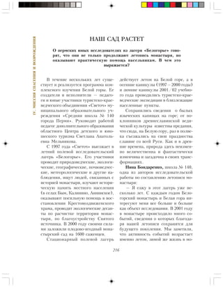 216
IV.ÌÈÑÑÈßÑÏÀÑÅÍÈßÈÂÎÇÐÎÆÄÅÍÈß
Â òå÷åíèå íåñêîëüêèõ ëåò ñóùå-
ñòâóåò è ðåàëèçóåòñÿ ïðîãðàììà êîì-
ïëåêñíîãî èçó÷åíèÿ Áåëîé ãîðû. Åå
ñîçäàòåëè è èñïîëíèòåëè — ïåäàãî-
ãè è þíûå ó÷àñòíèêè òóðèñòñêî-êðàå-
âåä÷åñêîãî îáúåäèíåíèÿ «Ñâåòî÷» ìó-
íèöèïàëüíîãî îáðàçîâàòåëüíîãî ó÷-
ðåæäåíèÿ «Ñðåäíÿÿ øêîëà ¹ 140
ãîðîäà Ïåðìè». Ðóêîâîäèò ðàáîòîé
ïåäàãîã äîïîëíèòåëüíîãî îáðàçîâàíèÿ
îáëàñòíîãî Öåíòðà äåòñêîãî è þíî-
øåñêîãî òóðèçìà Ñâåòëàíà Àíàòîëü-
åâíà Ìåëüíèêîâà.
Ñ 1997 ãîäà «Ñâåòî÷» âûåçæàåò â
ëåòíèé ïîëåâîé èññëåäîâàòåëüñêèé
ëàãåðü «Áåëîãîðüå». Åãî ó÷àñòíèêè
ïðîâîäÿò ïðèðîäîâåä÷åñêèå, ýêîëîãè-
÷åñêèå, ãåîãðàôè÷åñêèå, ïî÷âîâåä÷åñ-
êèå, ìåòåîðîëîãè÷åñêèå è äðóãèå íà-
áëþäåíèÿ, èùóò ëþäåé, ñâÿçàííûõ ñ
èñòîðèåé ìîíàñòûðÿ, èçó÷àþò èñòîðè-
÷åñêóþ ïàìÿòü ìåñòíîãî íàñåëåíèÿ
(â ñåëàõ Áûì, Êàëèíèíî, Àííèíñêîå),
îêàçûâàþò ïîñèëüíóþ ïîìîùü â âîñ-
ñòàíîâëåíèè Êðåñòîâîçäâèæåíñêîãî
õðàìà, ïðîâîäÿò ýêîëîãè÷åñêèå äåñàí-
òû ïî ðàñ÷èñòêå òåððèòîðèè ìîíàñ-
òûðÿ, ïî áëàãîóñòðîéñòâó Ñâÿòîãî
èñòî÷íèêà. Â 2000 ãîäó ñâîèìè ñèëà-
ìè çàëîæèëè ïëîäîâî-ÿãîäíûé ìîíà-
ñòûðñêèé ñàä íà 1600 ñàæåíöåâ.
Ñòàöèîíàðíûé ïîëåâîé ëàãåðü
äåéñòâóåò ëåòîì íà Áåëîé ãîðå, à â
îñåííèå êàíèêóëû (1997—2000 ãîäû)
è çèìíèå êàíèêóëû 2001/02 ó÷åáíî-
ãî ãîäà ïðîâîäèëèñü òóðèñòñêî-êðàå-
âåä÷åñêèå ýêñïåäèöèè â áëèçëåæàùèå
íàñåëåííûå ïóíêòû.
Ñîõðàíèëèñü ñâåäåíèÿ î áûëûõ
ÿçû÷åñêèõ êàïèùàõ íà ãîðå; îò ïî-
êëîííèêîâ äðåâíåñëàâÿíñêîé âåäè-
÷åñêîé êóëüòóðû èçâåñòíû ïðåäàíèÿ,
÷òî ñþäà, íà Áåëóþ ãîðó, ðàç â ïîëâå-
êà ñúåçæàëèñü íà ñâîè ïðàçäíåñòâà
ñëàâÿíå ñî âñåé Ðóñè. Êàê è â äðåâ-
íèå âðåìåíà, ïðèðîäà çäåñü íåèçìåí-
íî âåëè÷åñòâåííà è ôàíòàñòè÷åñêè
èçìåí÷èâà è çàãàäî÷íà â ñâîèõ òðàíñ-
ôîðìàöèÿõ.
Íèíà Áîíäàðåíêî, øêîëà ¹ 140,
îäíà èç àâòîðîâ èññëåäîâàòåëüñêîé
ðàáîòû ïî ñîñòàâëåíèþ ëåòîïèñè ìî-
íàñòûðÿ:
— ß åçæó â ýòîò ëàãåðü óæå íå-
ñêîëüêî ëåò. Ñ êàæäûì ãîäîì Áåëî-
ãîðñêèé ìîíàñòûðü è Áåëàÿ ãîðà èí-
òåðåñóþò ìåíÿ âñå áîëüøå è áîëüøå
êàê îáúåêò èññëåäîâàíèÿ. Â 2001 ãîäó
â ìîíàñòûðå ïðîèñõîäèëî ìíîãî ñî-
áûòèé, ñâåäåíèÿ î êîòîðûõ áëàãîäà-
ðÿ íàøåé ëåòîïèñè ñîõðàíÿòñÿ äëÿ
áóäóùåãî ïîêîëåíèÿ. Ìû çàìåòèëè,
÷òî àêòèâíîñòü ñîáûòèé âîçðàñòàåò
èìåííî ëåòîì, çèìîé æå æèçíü â ìî-
НАШ САД РАСТЕТ
Î ïåðìñêèõ þíûõ èññëåäîâàòåëÿõ èç ëàãåðÿ «Áåëîãîðüå» ãîâî-
ðÿò, ÷òî îíè íå òîëüêî ïðîäîëæàþò ëåòîïèñü ìîíàñòûðÿ, íî
îêàçûâàþò ïðàêòè÷åñêóþ ïîìîùü íàñåëüíèêàì. Â ÷åì ýòî
âûðàæàåòñÿ?
 