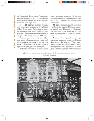 218
IV.ÌÈÑÑÈßÑÏÀÑÅÍÈßÈÂÎÇÐÎÆÄÅÍÈß
íè Åëèçàâåòû Ôåäîðîâíû Ðîìàíîâîé,
êîòîðàÿ ïîñåùàëà â 1914 ãîäó Áåëî-
ãîðñêèé ìîíàñòûðü è Ñâÿòî-Ñåðàôè-
ìîâñêèé ñêèò ïðè íåì.
15 — 20 ìàðòà â ðàìêàõ äåêàäû
«Â îáúåêòèâå ñëàâÿíå» â ðóáðèêå
«Ìèð Áåëîãîðüÿ» áûëè ïðåäñòàâëå-
íû âèäåîôèëüìû îòöà Äàíèèëà (Èø-
ìàòîâà), áûâøåãî íàìåñòíèêîì ìîíà-
ñòûðÿ ñ 1995-ãî ïî ôåâðàëü 2000 ãîäà.
Òàêæå â ìàðòå òîðãîâûé äîì «Æè-
âàÿ âîäà» îáúÿâèë òåíäåð (êîíêóðñ)
íà ëó÷øóþ êîíöåïöèþ ýòèêåòêè äëÿ
âîäû «Áåëîãîðñêèé ìîíàñòûðü» ñ
ïðèçîâûì ôîíäîì 500 äîëëàðîâ.
Â ìàå íà âîñòî÷íîì ñêëîíå Áåëîé
ãîðû ðàáîòàëà êîìèññèÿ Ïåðìñêîãî
ãîñóäàðñòâåííîãî óíèâåðñèòåòà èìå-
íè À. Ì. Ãîðüêîãî ïî îðãàíèçàöèè
çàêàçíèêà.
28 ìàÿ â ìîíàñòûðñêîé êîíþøíå
ó êîáûëû ïî êëè÷êå Ìîëíèÿ ðîäèë-
ñÿ æåðåáåíîê. Íàçâàëè åãî Çàñòàâà,
òàê êàê ýòîò äåíü ÿâëÿåòñÿ ðîññèé-
ñêèì ïðàçäíèêîì — Äíåì ïîãðàíè÷-
íèêà.
3 èþíÿ Áåëîãîðñêèé ìîíàñòûðü
ïîñåòèëà íàðîäíàÿ àðòèñòêà Ðîññèè
Âàëåíòèíà Âàñèëüåâíà Òîëêóíîâà.
Âèçèò åå áûë íåîôèöèàëüíûì, àðòè-
ñòêà ïðèåçæàëà íà îäèí äåíü, íà ïðàç-
äíèê Ñâÿòîé Òðîèöû, ÷òîáû ïîçíàêî-
Äîì-òåðåì ñòàðîæèëà ñåëà Êàëèíèíî Ê. Ã. Ëÿìèíà ñòîèò íà óëèöå,
âåäóùåé ê õðàìó
 