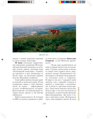 219
ÍÀØÑÀÄÐÀÑÒÅÒ
ìèòüñÿ ñ íàøåé ïåðìñêîé ñâÿòûíåé
è óçíàòü íóæäû ìîíàñòûðÿ.
30 èþíÿ ñîñòîÿëàñü òîðæåñòâåí-
íàÿ öåðåìîíèÿ îñâÿùåíèÿ 80-ìåòðî-
âîé àðòåçèàíñêîé ñêâàæèíû, èç êîòî-
ðîé íà÷àëè äîáû÷ó ïèòüåâîé âîäû
«Áåëîãîðñêèé ìîíàñòûðü». Ñêâàæè-
íà íàõîäèòñÿ â òðåõ êèëîìåòðàõ îò
Áåëîé ãîðû, íà âîñòî÷íîé îêðàèíå
ïîñåëêà Ïîäñîáíîå õîçÿéñòâî.
Ñâîþ ðàáîòó ðåáÿòà ñ÷èòàþò êðàé-
íå âàæíîé è ñàìîñòîÿòåëüíîé. È îíè
ñîâåðøåííî ïðàâû â ýòîé óáåæäåí-
íîñòè: èõ çàäà÷à — çàôèêñèðîâàòü
óñòíóþ íåîôèöèàëüíóþ èñòîðèþ.
Âñåì èçâåñòíî, ÷òî ïîâñåäíåâíóþ èñ-
òîðèþ ïèñàòü òðóäíî è îíà áûñòðî
çàáûâàåòñÿ.
Ðàáîòà ïðîäîëæàåòñÿ. Â ëåòîïèñè
çà 2001 ãîä íàøëà îòðàæåíèå è ðàáî-
òà èçâåñòíîãî õóäîæíèêà Âÿ÷åñëàâà
Ñìèðíîâà. À ñàì Âÿ÷åñëàâ ïðèçíà-
âàëñÿ:
— Áåëàÿ ãîðà ïîäåéñòâîâàëà íà
ìåíÿ â ïåðâûé ìîìåíò êàê íà õóäîæ-
íèêà. Ñèëüíîå âïå÷àòëåíèå îñòàëîñü
îò ñàìîãî ýòîãî ãîðíåãî ìåñòà, îêðó-
æåííîãî ëåñàìè. Ïîçíàêîìèëñÿ ñ íà-
ìåñòíèêîì, â áàòþøêå ìåíÿ ïðèâëåê-
ëî ñî÷åòàíèå ñèëû è ñìèðåíèÿ.
Â ìèðó-òî ìû âñå ñ ãîðäûíåé ñâîåé
íîñèìñÿ, èëè ñ ãîðäåöîé. Ñíà÷àëà ÿ
ïðèåõàë â ìîíàñòûðü ñ ïàëîìíèêà-
ìè. À ïîòîì è ñ êðåñòíûì õîäîì ïðè-
øåë. Çàòåì æåíå ïîêàçàòü çàõîòåëîñü
Áåëóþ ãîðó, â òîò ðàç ìû ïîïàëè íà
âñåíîùíóþ, â ïðåñòîëüíûé ïðàçäíèê
Êðåñòîâîçäâèæåíüÿ. Äâà ðàçà ÿ õî-
äèë ñ êðåñòíûì õîäîì. Èñïîâåäàëñÿ
çäåñü, òîæå âïåðâûå â æèçíè. ß î÷åíü
Äðåâíèé çîâ…
 