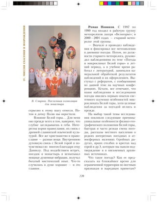 220
IV.ÌÈÑÑÈßÑÏÀÑÅÍÈßÈÂÎÇÐÎÆÄÅÍÈß
ñåðüåçíî ê ýòîìó øàãó îòíåññÿ. Ïî-
òîì è äî÷êó Ïîëþ ìû îêðåñòèëè.
Âëèÿíèå Áåëîé ãîðû… Äëÿ ìåíÿ
îíî ïðåæäå âñåãî â òîì, íàâåðíîå, ÷òî
ãëóáæå çàãëÿäûâàåøü â ñåáÿ. Èíòå-
ðåñíû êîðíè ïðàâîñëàâèÿ, èõ ñâÿçü ñ
äðåâíåé ñëàâÿíñêîé ÿçû÷åñêîé êóëü-
òóðîé. Âñå æå õðèñòèàíñòâî è ïðàâî-
ñëàâèå — ðàçíûå âåùè. Âíóòðåííþþ
äóõîâíóþ ñâÿçü ñ Áåëîé ãîðîé ÿ ïî-
÷óâñòâîâàë âî ìíîãîì áëàãîäàðÿ îòöó
Äàíèèëó. Ïîä âîçäåéñòâèåì âñòðå÷,
ïîåçäîê â ìîíàñòûðü ÿ èñïûòûâàë
ìîùíûå äóøåâíûå âèáðàöèè, ïîëó÷àë
áîãàòûé ìèñòè÷åñêèé îïûò. ×òî-òî
ñëó÷èëîñü â äóøå õîðîøåå — è ýòî
ãëàâíîå.
Ðîìàí Íîâèêîâ. Ñ 1997 ïî
1999 ãîä âõîäèë â ðàáî÷óþ ãðóïïó
ìåòåîðîëîãîâ ëàãåðÿ «Áåëîãîðüå»; â
2000—2001 ãîäàõ — ñòàðøèé ìåòåî-
ðîëîã ýòîé ãðóïïû.
— Âíà÷àëå ÿ ïðîâîäèë íàáëþäå-
íèÿ è ôèêñèðîâàë âñå ìåòåîÿâëåíèÿ
â äíåâíèêå ïîãîäû. Ïîòîì, ïî äîëæ-
íîñòè ñòàðøåãî ìåòåîðîëîãà, ðóêîâî-
äèë íàáëþäåíèÿìè ïî òåìå «Ïîãîäà
è ìèêðîêëèìàò Áåëîé ãîðû» â ëåò-
íèé ïåðèîä, à â ó÷åáíîå âðåìÿ ðà-
áîòàë ñ ëèòåðàòóðîé, çàíèìàëñÿ êà-
ìåðàëüíîé îáðàáîòêîé ðåçóëüòàòîâ
íàáëþäåíèé è èõ îôîðìëåíèåì. Âû-
ñòóïàë ñ ðåôåðàòîì, ñ ñîîáùåíèÿìè
ïî äàííîé òåìå íà íàó÷íûõ êîíôå-
ðåíöèÿõ. Êñòàòè, âñå îòìå÷àþò, ÷òî
íàøè íàáëþäåíèÿ è èññëåäîâàíèÿ
ïîãîäû ÿâèëèñü ïåðâûì îïûòîì ñèñ-
òåìíîãî èçó÷åíèÿ îñîáåííîñòåé ìèê-
ðîêëèìàòà Áåëîé ãîðû, õîòÿ öåëåâûå
íàáëþäåíèÿ çà ïîãîäîé âåëèñü è
ïðåæäå.
Íà âûáîð òàêîé òåìû èññëåäîâà-
íèÿ ïîâëèÿëè ñëåäóþùèå ïðè÷èíû:
óíèêàëüíûå îñîáåííîñòè ôèçèêî-ãåî-
ãðàôè÷åñêîãî ïîëîæåíèÿ Áåëîé ãîðû,
áûñòðàÿ è ÷àñòî ðåçêàÿ ñìåíà ïîãî-
äû, ðàññêàçû ìåñòíîãî íàñåëåíèÿ î
ðåäêèõ èíòåðåñíûõ ïîãîäíûõ è àò-
ìîñôåðíûõ ÿâëåíèÿõ (òðîéíûõ ðà-
äóãàõ, ÿðêèõ ñòîëáàõ è êðåñòàõ íàä
ãîðîé è äð.), êîòîðûì ìû íàøëè ïîä-
òâåðæäåíèå è â ïèñüìåííûõ àðõèâ-
íûõ èñòî÷íèêàõ.
×òî òàêîå ïîãîäà? Êàê åå ïðåä-
ñêàçàòü íà áëèæàéøåå âðåìÿ äëÿ
îãðàíè÷åííîé òåððèòîðèè ïî ìåñòíûì
ïðèçíàêàì è íàðîäíûì ïðèìåòàì?
Â. Ñìèðíîâ. Ïàñõàëüíàÿ êîìïîçèöèÿ
äëÿ ìîíàñòûðÿ
 