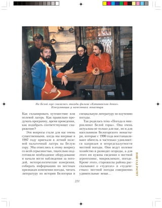 221
ÍÀØÑÀÄÐÀÑÒÅÒ
Êàê ñïëàíèðîâàòü ïóòåøåñòâèå èëè
ïîëåâîé ëàãåðü. Êàê ïðàâèëüíî ïðî-
äóìàòü ïðîãðàììó, âðåìÿ ïðîâåäåíèÿ,
êàê ïîäîáðàòü ñîîòâåòñòâóþùåå ñíà-
ðÿæåíèå?
Ýòè âîïðîñû ñòàëè äëÿ íàñ î÷åíü
ñóùåñòâåííûìè, êîãäà ìû âïåðâûå â
1997 ãîäó ïðèåõàëè â ëåòíèé ïîëå-
âîé ïàëàòî÷íûé ëàãåðü íà Áåëóþ
ãîðó. Ìû îòíåñëèñü ê ýòîìó âîïðîñó
ñî âñåé ñåðüåçíîñòüþ, òùàòåëüíî ïîä-
ãîòîâèëè íåîáõîäèìîå îáîðóäîâàíèå
è íà÷àëè âåñòè íàáëþäåíèÿ çà ïîãî-
äîé, ìåòåîðîëîãè÷åñêèå èçìåðåíèÿ,
ñîáèðàòü èíôîðìàöèþ ïî ìåñòíûì
ïðèçíàêàì èçìåíåíèÿ ïîãîäû, ÷èòàòü
ëèòåðàòóðó ïî èñòîðèè Áåëîãîðüÿ è
ñïåöèàëüíóþ ëèòåðàòóðó ïî èçó÷åíèþ
ïîãîäû.
Òàê ðîäèëàñü òåìà «Ïîãîäà è ìèê-
ðîêëèìàò Áåëîé ãîðû». Îíà î÷åíü
àêòóàëüíà íå òîëüêî äëÿ íàñ, íî è äëÿ
íàñåëüíèêîâ Áåëîãîðñêîãî ìîíàñòû-
ðÿ, êîòîðûå ñ 1990 ãîäà âîññòàíàâëè-
âàþò îáèòåëü è ÷àñòåíüêî óäèâëÿþò-
ñÿ êàïðèçàì è íåïðåäñêàçóåìîñòè
ìåñòíîé ïîãîäû. Îíè âåäóò ïîëåâîå
õîçÿéñòâî è ðàçâîäÿò îãîðîäû, à äëÿ
ýòîãî èì íóæíû ñâåäåíèÿ î ìåñòíîé
àãðîòåõíèêå, ìèêðîêëèìàòå, ïîãîäå.
Êðîìå ýòîãî, ñòàðîæèëû ðàéîíà ðàñ-
ñêàçûâàþò î «÷óäåñàõ» è «÷óäà÷å-
ñòâàõ» ìåñòíîé ïîãîäû ñîâåðøåííî
óäèâèòåëüíûå âåùè…
Íà Áåëîé ãîðå ñíèìàëèñü ýïèçîäû ôèëüìà «Êàïèòàíñêàÿ äî÷êà».
Êîíñóëüòàöèÿ ó íàìåñòíèêà ìîíàñòûðÿ
 