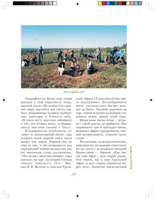 227
ÍÀØÑÀÄÐÀÑÒÅÒ
Ãåîãðàôè÷åñêè Áåëàÿ ãîðà, ñàìàÿ
âûñîêàÿ â ýòîé îêðåñòíîñòè òî÷êà,
âûñîòîé îêîëî 450 ìåòðîâ íàä óðîâ-
íåì ìîðÿ, ìûñëèòñÿ êàê «ìåñòî ãîð-
íåå», îòêðûâàþùåå ÷åëîâåêó íåîáúÿò-
íûå ïðîñòîðû è áëèçîñòü íåáà.
«Â òàêîì ìåñòå íåâîëüíî çàáûâàåøü
î òîì, ÷òî îñòàâèë âíèçó, è îáðàùà-
åøüñÿ ìûñëÿìè ñâîèìè ê Áîãó».
Êëèìàòè÷åñêèå îñîáåííîñòè ñî-
çäàþò åå íåïîâòîðèìûé îáëèê: ãîðà
ïîêðûòà áåëîé øàïêîé ñíåãà, êîãäà
âîêðóã åùå äîæäè. Ïåðâûé ñíåã íà
ãîðå íå òàåò, è îíà âîçâûøàåòñÿ íàä
îêðóæàþùåé òåìíîé ìåñòíîñòüþ, êàê
áû íàïîìèíàÿ ñëîâà ïñàëìîïåâöà:
«×òî æå âû ñ çàâèñòüþ ñìîòðèòå, ãîðû
âûñîêèå, íà ãîðó, íà êîòîðîé Ãîñïîäü
îáèòàòü ïîæåëàë?» (Ñì.: Âÿò-
êèí Â. Â. Âåëè÷èå è òðàãåäèÿ Óðàëü-
ñêîãî Àôîíà.) Ñåìàíòèêà áåëîãî öâå-
òà ïîä÷åðêèâàåò Áîãîèçáðàííîñòü
ìåñòà: «ìîëèòâà çäåñü áûñòðåå äîõî-
äèò äî Áîãà». Íàëè÷èå ðîäíèêîâ íà
ãîðå, ñâÿòîé èñòî÷íèê íà âåðøèíå ñòà-
íîâÿòñÿ ÷óäîì, æèâîé ñèëîé ãîðû.
Âèçóàëüíûå âïå÷àòëåíèÿ — âñòðå-
÷à ñ ãîðîé çàäîëãî äî ïðèáûòèÿ. Îíà
îòêðûâàåòñÿ íàì è ïðîïàäàåò âíîâü,
âîçíèêàåò ýôôåêò ïðèçðà÷íîñòè, ìíè-
ìîé ìàòåðèàëüíîñòè, «ãîðíåãî» ìîíà-
ñòûðÿ.
Âèçóàëüíûå, êóëüòóðîëîãè÷åñêèå,
õðèñòèàíñêèå àññîöèàöèè ñîïîñòàâëÿ-
þò ýòî ìåñòî ñ âåëè÷àéøåé ñâÿòûíåé
Ïðàâîñëàâèÿ — Àôîíîì. «Êàê ñâÿ-
òàÿ ãîðà Àôîí ñ òðåõ ñòîðîí îìûâà-
åòñÿ ìîðåì, òàê è íàø Óðàëüñêèé
Àôîí ñî âñåõ ñòîðîí îìûâàåòñÿ ìî-
ðåì ëåñà». Êîìïëåêñ ïðåäñòàâëåíèé
Çäåñü áóäåò ñàä!
 