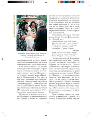 232
V.ÎÁÚÅÄÈÍßßÄÂÅÐÎÑÑÈÈ
òîãðàôèðîâàííûé íà ôîíå ðîññèé-
ñêîãî íàöèîíàëüíîãî ôëàãà, íàñëåäíèê
êîðîíû ñìîòðèòñÿ î÷åíü èìïîçàíòíî.
Ñâîé îñîáûé ñòàòóñ íàñëåäíèêà
êîðîíû Ðîññèéñêîé èìïåðèè Ãåîðãèé
âïîëíå îñîçíàåò, ïîñêîëüêó åãî ãîòî-
âèëè ê ýòîìó ñ äåòñòâà. Ïîìèìî áå-
ñåä ñ äåäîì, âåëèêèì êíÿçåì Âëàäè-
ìèðîì Êèðèëëîâè÷åì (îí óìåð â
1992 ãîäó, ïîõîðîíåí â ðîäîâîé óñû-
ïàëüíèöå Ïåòðîïàâëîâñêîãî ñîáîðà â
Ñàíêò-Ïåòåðáóðãå), áîëåå âñåãî ïî-
ìîãàëè îñîçíàíèþ èì ñâîåãî èçáðàí-
íè÷åñòâà ïîåçäêè â Ðîññèþ, íà÷èíàÿ ñ
1991 ãîäà, êîãäà ìàëü÷èêó áûëî 10 ëåò.
È, êîíå÷íî, ïðàâîñëàâíàÿ öåðêîâü.
Îòíîøåíèå ê öåðêâè, ê âåðå â ñå-
ìüå Ðîìàíîâûõ òðàäèöèîííî ñåðüåç-
íîå. Ãåîðãèé ñ ìàëûõ ëåò ïðèíèìàë
ó÷àñòèå â áîãîñëóæåíèÿõ. Ñïîêîéíî
âûäåðæèâàë íàñëåäíèê äëèòåëüíûå
ñëóæáû â àëàïàåâñêèõ è â åêàòåðèí-
áóðãñêèõ öåðêâàõ, äàæå êîãäà îí áûë
åùå ñîâñåì ìàëü÷èêîì, è ñïóñòÿ ãîäû
òàê æå äîñòîéíî äåðæàëñÿ â ïåðì-
ñêèõ è êóíãóðñêèõ õðàìàõ. Ñêàçàëàñü
âíóòðåííÿÿ çàêàëêà, âûñîêàÿ äóõîâ-
íàÿ âîñïèòàííîñòü.
Âñïîìíèëèñü ñòðîêè èç ñòèõîòâî-
ðåíèÿ Èãîðÿ Äîëèâî-Äîáðîâîëüñêî-
ãî «Ïåðâûé çåê»:
Ðóññêèé òðîí è ïóñò è îáåçäîëåí.
Êòî ìóçåéíûé òëåí ñ íåãî ñìåòåò?
Þíûé ïðèíö Ãåîðãèé Ãîãåíöîëëåðí
Ñ ìàòåðüþ â Èñïàíèè æèâåò.
Ïî-íåìåöêè — ïðèíö. Äëÿ íàñ —
öàðåâè÷.
Íåìöà ëü, ðóññêîãî ñèëüíåå êðîâü?
Ñâåæèé ïëîä íà ðîäîñëîâíîì äðåâå,
Ìàòü-Èñòîðèÿ, ñïåøè, ãîòîâü!
Íà ïðåäñòàâèòåëüñêîé ôîòîãðàôèè
Ãåîðãèÿ åñòü íàäïèñü: «Åãî Èìïåðà-
òîðñêîå Âûñî÷åñòâî Íàñëåäíèê Öå-
ñàðåâè÷ Âåëèêèé Êíÿçü Ãåîðãèé
Ìèõàéëîâè÷». Íåêîòîðûõ â ýòîé ïîä-
ïèñè ñìóùàåò îò÷åñòâî. Ðîäíîé îòåö
ìàëü÷èêà, íåìåöêèé ïðèíö, íå äîëãî
ïîëüçîâàëñÿ ðóññêèì èìåíåì «Ìèõà-
èë Ïàâëîâè÷» è âåëèêîêíÿæåñêèì
òèòóëîì, ïðèñâîåííûìè åìó ïîñëå
òîãî, êàê îí ïðèíÿë ïðàâîñëàâèå.
Ïîñëå ðàçâîäà ñ Ìàðèåé Âëàäèìè-
ðîâíîé Ôðàíö-Âèëüãåëüì äîâîëü-
ñòâîâàëñÿ òèòóëîì ïðóññêîãî ïðèí-
öà. Îáñòîÿòåëüñòâî ýòî âûçâàëî äî-
ïîëíèòåëüíóþ íåðàçáåðèõó â Äîìå
Ðîìàíîâûõ.
Äèíàñòè÷åñêèå ñïîðû ýõîì îòçû-
âàëèñü â ðîññèéñêîé ãëóáèíêå, è â
òîëïå ó áåëîãîðñêîãî õðàìà, îæèäàâ-
Ðîìàíîâû íà ïåðìñêîé çåìëå. Âåëèêèå
êíÿãèíè Ìàðèÿ Âëàäèìèðîâíà è
Ëåîíèäà Ãåîðãèåâíà
 