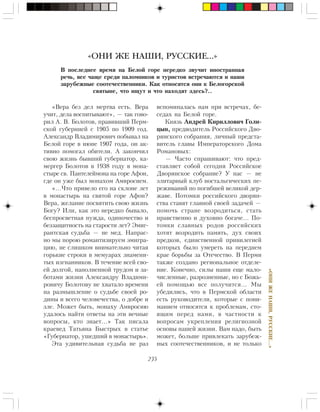 235
«ÎÍÈÆÅÍÀØÈ,ÐÓÑÑÊÈÅ…»
«Âåðà áåç äåë ìåðòâà åñòü. Âåðà
ó÷èò, äåëà âîñïèòûâàþò», — òàê ãîâî-
ðèë À. Â. Áîëîòîâ, ïðàâèâøèé Ïåðì-
ñêîé ãóáåðíèåé ñ 1905 ïî 1909 ãîä.
Àëåêñàíäð Âëàäèìèðîâè÷ ïîáûâàë íà
Áåëîé ãîðå â èþíå 1907 ãîäà, îí àê-
òèâíî ïîìîãàë îáèòåëè. À çàêîí÷èë
ñâîþ æèçíü áûâøèé ãóáåðíàòîð, êà-
ìåðãåð Áîëîòîâ â 1938 ãîäó â ìîíà-
ñòûðå ñâ. Ïàíòåëåéìîíà íà ãîðå Àôîí,
ãäå îí óæå áûë ìîíàõîì Àìâðîñèåì.
«…×òî ïðèâåëî åãî íà ñêëîíå ëåò
â ìîíàñòûðü íà ñâÿòîé ãîðå Àôîí?
Âåðà, æåëàíèå ïîñâÿòèòü ñâîþ æèçíü
Áîãó? Èëè, êàê ýòî íåðåäêî áûâàëî,
áåñïðîñâåòíàÿ íóæäà, îäèíî÷åñòâî è
áåççàùèòíîñòü íà ñòàðîñòè ëåò? Ýìèã-
ðàíòñêàÿ ñóäüáà — íå ìåä. Íàïðàñ-
íî ìû ïîðîþ ðîìàíòèçèðóåì ýìèãðà-
öèþ, íå ñëèøêîì âíèìàòåëüíî ÷èòàÿ
ãîðüêèå ñòðîêè â ìåìóàðàõ çíàìåíè-
òûõ èçãíàííèêîâ. Â òå÷åíèå âñåé ñâî-
åé äîëãîé, íàïîëíåííîé òðóäîì è çà-
áîòàìè æèçíè Àëåêñàíäðó Âëàäèìè-
ðîâè÷ó Áîëîòîâó íå õâàòàëî âðåìåíè
íà ðàçìûøëåíèå î ñóäüáå ñâîåé ðî-
äèíû è âñåãî ÷åëîâå÷åñòâà, î äîáðå è
çëå. Ìîæåò áûòü, ìîíàõó Àìâðîñèþ
óäàëîñü íàéòè îòâåòû íà ýòè âå÷íûå
âîïðîñû, êòî çíàåò…» Òàê ïèñàëà
êðàåâåä Òàòüÿíà Áûñòðûõ â ñòàòüå
«Ãóáåðíàòîð, óøåäøèé â ìîíàñòûðü».
Ýòà óäèâèòåëüíàÿ ñóäüáà íå ðàç
âñïîìèíàëàñü íàì ïðè âñòðå÷àõ, áå-
ñåäàõ íà Áåëîé ãîðå.
Êíÿçü Àíäðåé Êèðèëëîâè÷ Ãîëè-
öûí, ïðåäâîäèòåëü Ðîññèéñêîãî Äâî-
ðÿíñêîãî ñîáðàíèÿ, ëè÷íûé ïðåäñòà-
âèòåëü ãëàâû Èìïåðàòîðñêîãî Äîìà
Ðîìàíîâûõ:
— ×àñòî ñïðàøèâàþò: ÷òî ïðåä-
ñòàâëÿåò ñîáîé ñåãîäíÿ Ðîññèéñêîå
Äâîðÿíñêîå ñîáðàíèå? Ó íàñ — íå
ýëèòàðíûé êëóá íîñòàëüãè÷åñêèõ ïå-
ðåæèâàíèé ïî ïîãèáøåé âåëèêîé äåð-
æàâå. Ïîòîìêè ðîññèéñêîãî äâîðÿí-
ñòâà ñòàâÿò ãëàâíîé ñâîåé çàäà÷åé —
ïîìî÷ü ñòðàíå âîçðîäèòüñÿ, ñòàòü
íðàâñòâåííî è äóõîâíî áîãà÷å… Ïî-
òîìêè ñëàâíûõ ðîäîâ ðîññèéñêèõ
õîòÿò âîçðîäèòü ïàìÿòü, äóõ ñâîèõ
ïðåäêîâ, åäèíñòâåííîé ïðèâèëåãèåé
êîòîðûõ áûëî óìåðåòü íà ïåðåäíåì
êðàå áîðüáû çà Îòå÷åñòâî. Â Ïåðìè
òàêæå ñîçäàíî ðåãèîíàëüíîå îòäåëå-
íèå. Êîíå÷íî, ñèëû íàøè åùå ìàëî-
÷èñëåííûå, ðàçðîçíåííûå, íî ñ Áîæü-
åé ïîìîùüþ âñå ïîëó÷èòñÿ… Ìû
óáåäèëèñü, ÷òî â Ïåðìñêîé îáëàñòè
åñòü ðóêîâîäèòåëè, êîòîðûå ñ ïîíè-
ìàíèåì îòíîñÿòñÿ ê ïðîáëåìàì, ñòî-
ÿùèì ïåðåä íàìè, â ÷àñòíîñòè ê
âîïðîñàì óêðåïëåíèÿ ðåëèãèîçíîé
îñíîâû íàøåé æèçíè. Âàì íàäî, áûòü
ìîæåò, áîëüøå ïðèâëåêàòü çàðóáåæ-
íûõ ñîîòå÷åñòâåííèêîâ, è íå òîëüêî
«ОНИ ЖЕ НАШИ, РУССКИЕ…»
Â ïîñëåäíåå âðåìÿ íà Áåëîé ãîðå íåðåäêî çâó÷èò èíîñòðàííàÿ
ðå÷ü, âñå ÷àùå ñðåäè ïàëîìíèêîâ è òóðèñòîâ âñòðå÷àþòñÿ è íàøè
çàðóáåæíûå ñîîòå÷åñòâåííèêè. Êàê îòíîñÿòñÿ îíè ê Áåëîãîðñêîé
ñâÿòûíå, ÷òî èùóò è ÷òî íàõîäÿò çäåñü?..
 