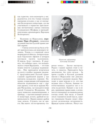 236
V.ÎÁÚÅÄÈÍßßÄÂÅÐÎÑÑÈÈ
êàê òóðèñòîâ, õîòÿ ïîñìîòðåòü ó âàñ,
ðàçóìååòñÿ, åñòü ÷òî. Ñàìûå ñèëüíûå
îùóùåíèÿ îñòàëèñü ó íàñ îò ïîñåùå-
íèÿ Áåëîãîðñêîãî ìîíàñòûðÿ, ãäå ìû
ó÷àñòâîâàëè â òîðæåñòâå ïðîñëàâëå-
íèÿ ìåñòíî÷òèìûõ ñâÿòûõ åïèñêîïà
Ñîëèêàìñêîãî Ôåîôàíà è ïðåïîäîá-
íîìó÷åíèêà àðõèìàíäðèòà Âàðëààìà
Áåëîãîðñêîãî.
Ïàëîìíèê èç Èåðóñàëèìà, èåðî-
ìîíàõ Ìàðê (Ãîëîâêî), ñâÿùåííèê
äóõîâíîé ìèññèè Ðóññêîé ïðàâîñëàâ-
íîé öåðêâè:
— Ñâÿòàÿ çåìëÿ âñåãäà áûëà è áó-
äåò ïðèòÿãàòåëüíà äëÿ âåðóþùåãî ÷å-
ëîâåêà. Òåïåðü è â ïåðìñêîé çåìëå
âîçðîæäàåòñÿ îáèòåëü, êîòîðóþ íàçû-
âàëè Óðàëüñêèì Àôîíîì è êîòîðóþ
ïîñåùàëè òûñÿ÷è ïàëîìíèêîâ.
È âïðåäü áóäóò ïîñåùàòü. ß ðàäó-
þñü, ÷òî ïîáûâàë çäåñü, ÷òî ïîçíàêî-
ìèëñÿ ñ îòöîì Âàðëààìîì, — åãî òîæå
ìîæíî îòíåñòè ê ðàçðÿäó ïîäâèæíè-
êîâ… Ìíå ïðèõîäèòñÿ âñòðå÷àòüñÿ
ïî äîëãó ñëóæáû ñ ðàçíûìè ëþäüìè.
Ñ ïðåäñòàâèòåëÿìè Ðóññêîé ïðàâî-
ñëàâíîé çàðóáåæíîé öåðêâè ó íàñ
êîíòàêòû íàëàäèëèñü õîðîøèå. Íà-
ïîìíþ, â þðèñäèêöèè ýòîé öåðêâè ðÿä
îáúåêòîâ íåäâèæèìîñòè åùå ñ öàð-
ñêèõ âðåìåí, â òîì ÷èñëå öåðêîâü Ìà-
ðèè Ìàãäàëèíû, ãäå íàõîäÿòñÿ ìîùè
ñâÿòîé Åëèçàâåòû Ôåäîðîâíû. Íå
ñðàçó ïîÿâèëîñü âçàèìîïîíèìàíèå, ê
ïðèìåðó, ñ íàñòîÿòåëüíèöåé æåíñêî-
ãî ìîíàñòûðÿ, êñòàòè, àðàáêîé ïî íà-
öèîíàëüíîñòè. Ïðàâîñëàâíûõ àðàáîâ
òîæå íåìàëî. Ñëóæèòü òàì íå ïðî-
ñòî. Âû çíàåòå: ýòî ïî-ïðåæíåìó «ãî-
ðÿ÷àÿ òî÷êà»… Çâó÷àò âûñòðåëû.
Ðÿäîì ñ íàøèì õðàìîì ñòîÿò è ìå-
÷åòü, è ñèíàãîãà. Ïðèõîäèòñÿ áûòü
äèïëîìàòîì, áåç ýòîãî íåëüçÿ… Çà
âðåìÿ ñëóæáû â Ðóññêîé äóõîâíîé
ìèññèè â Èåðóñàëèìå ìíå äîâåëîñü
âñòðå÷àòüñÿ ñ ðàçíûìè ëþäüìè. Ïðè-
õîäÿò â õðàì íåðåäêî è òå, êòî åùå
íåäàâíî æèë â Ðîññèè, áûâøèå ñî-
îòå÷åñòâåííèêè; èçäàþòñÿ òàì è ãà-
çåòû íà ðóññêîì. Áûâàþò ó íàñ è åâ-
ðåè, ïðèíÿâøèå ïðàâîñëàâèå, â îñíîâ-
íîì èç ñìåøàííûõ ïî íàöèîíàëüíîìó
ñîñòàâó ñåìåé. Êàê íèãäå, â Ñâÿòîé
çåìëå ñòàíîâèòñÿ ÿñíîé ìûñëü, êàêè-
ìè ñòðàøíûìè áåäàìè ìîæåò îáåð-
íóòüñÿ ðåëèãèîçíàÿ íåòåðïèìîñòü.
Âðàæäû íóæíî èçáåãàòü. Ìîãóò ñêà-
Ïåðìñêèé ãóáåðíàòîð
Àëåêñàíäð Áîëîòîâ
 