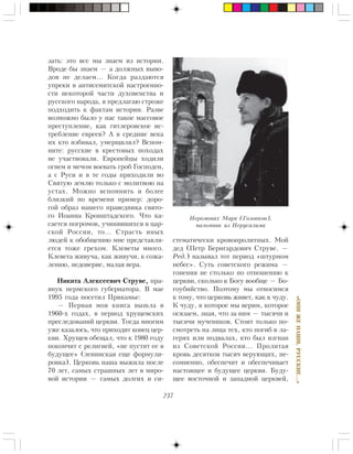 237
«ÎÍÈÆÅÍÀØÈ,ÐÓÑÑÊÈÅ…»
çàòü: ýòî âñå ìû çíàåì èç èñòîðèè.
Âðîäå áû çíàåì — à äîëæíûõ âûâî-
äîâ íå äåëàåì… Êîãäà ðàçäàþòñÿ
óïðåêè â àíòèñåìèòñêîé íàñòðîåííî-
ñòè íåêîòîðîé ÷àñòè äóõîâåíñòâà è
ðóññêîãî íàðîäà, ÿ ïðåäëàãàþ ñòðîæå
ïîäõîäèòü ê ôàêòàì èñòîðèè. Ðàçâå
âîçìîæíî áûëî ó íàñ òàêîå ìàññîâîå
ïðåñòóïëåíèå, êàê ãèòëåðîâñêîå èñ-
òðåáëåíèå åâðååâ? À â ñðåäíèå âåêà
èõ êòî èçáèâàë, óìåðùâëÿë? Âñïîì-
íèòå: ðóññêèå â êðåñòîâûõ ïîõîäàõ
íå ó÷àñòâîâàëè. Åâðîïåéöû õîäèëè
îãíåì è ìå÷îì âîåâàòü ãðîá Ãîñïîäåí,
à ñ Ðóñè è â òå ãîäû ïðèõîäèëè âî
Ñâÿòóþ çåìëþ òîëüêî ñ ìîëèòâîþ íà
óñòàõ. Ìîæíî âñïîìíèòü è áîëåå
áëèçêèé ïî âðåìåíè ïðèìåð: äîðî-
ãîé îáðàç íàøåãî ïðàâåäíèêà ñâÿòî-
ãî Èîàííà Êðîíøòàäñêîãî. ×òî êà-
ñàåòñÿ ïîãðîìîâ, ó÷èíÿâøèõñÿ â öàð-
ñêîé Ðîññèè, òî… Ñòðàñòü èíûõ
ëþäåé ê îáîáùåíèþ ìíå ïðåäñòàâëÿ-
åòñÿ òîæå ãðåõîì. Êëåâåòû ìíîãî.
Êëåâåòà æèâó÷à, êàê æèâó÷è, ê ñîæà-
ëåíèþ, íåäîâåðèå, ìàëàÿ âåðà.
Íèêèòà Àëåêñååâè÷ Ñòðóâå, ïðà-
âíóê ïåðìñêîãî ãóáåðíàòîðà. Â ìàå
1995 ãîäà ïîñåòèë Ïðèêàìüå:
— Ïåðâàÿ ìîÿ êíèãà âûøëà â
1960-õ ãîäàõ, â ïåðèîä õðóùåâñêèõ
ïðåñëåäîâàíèé öåðêâè. Òîãäà ìíîãèì
óæå êàçàëîñü, ÷òî ïðèõîäèò êîíåö öåð-
êâè. Õðóùåâ îáåùàë, ÷òî ê 1980 ãîäó
ïîêîí÷èò ñ ðåëèãèåé, «íå ïóñòèò åå â
áóäóùåå» (ëåíèíñêàÿ åùå ôîðìóëè-
ðîâêà). Öåðêîâü íàøà âûæèëà ïîñëå
70 ëåò, ñàìûõ ñòðàøíûõ ëåò â ìèðî-
âîé èñòîðèè — ñàìûõ äîëãèõ è ñè-
ñòåìàòè÷åñêè êðîâîïðîëèòíûõ. Ìîé
äåä (Ïåòð Áåðíãàðäîâè÷ Ñòðóâå. —
Ðåä.) íàçûâàë òîò ïåðèîä «øòóðìîì
íåáåñ». Ñóòü ñîâåòñêîãî ðåæèìà —
ãîíåíèÿ íå ñòîëüêî ïî îòíîøåíèþ ê
öåðêâè, ñêîëüêî ê Áîãó âîîáùå — Áî-
ãîóáèéñòâî. Ïîýòîìó ìû îòíîñèìñÿ
ê òîìó, ÷òî öåðêîâü æèâåò, êàê ê ÷óäó.
Ê ÷óäó, â êîòîðîå ìû âåðèì, êîòîðîå
îñÿçàåì, çíàÿ, ÷òî çà íèì — òûñÿ÷è è
òûñÿ÷è ìó÷åíèêîâ. Ñòîèò òîëüêî ïî-
ñìîòðåòü íà ëèöà òåõ, êòî ïîãèá â ëà-
ãåðÿõ èëè ïîäâàëàõ, êòî áûë èçãíàí
èç Ñîâåòñêîé Ðîññèè… Ïðîëèòàÿ
êðîâü äåñÿòêîâ òûñÿ÷ âåðóþùèõ, íå-
ñîìíåííî, îáåñïå÷èò è îáåñïå÷èâàåò
íàñòîÿùåå è áóäóùåå öåðêâè. Áóäó-
ùåå âîñòî÷íîé è çàïàäíîé öåðêâåé,
Èåðîìîíàõ Ìàðê (Ãîëîâêîâ),
ïàëîìíèê èç Èåðóñàëèìà
 