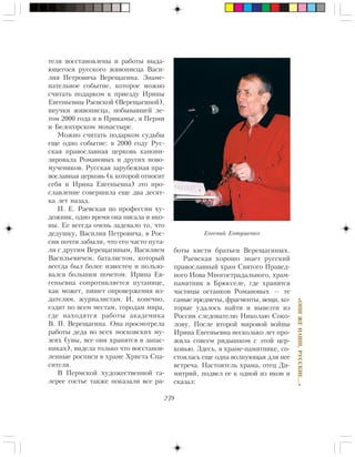 239
«ÎÍÈÆÅÍÀØÈ,ÐÓÑÑÊÈÅ…»
òåëÿ âîññòàíîâëåíû è ðàáîòû âûäà-
þùåãîñÿ ðóññêîãî æèâîïèñöà Âàñè-
ëèÿ Ïåòðîâè÷à Âåðåùàãèíà. Çíàìå-
íàòåëüíîå ñîáûòèå, êîòîðîå ìîæíî
ñ÷èòàòü ïîäàðêîì ê ïðèåçäó Èðèíû
Åâãåíüåâíû Ðàåâñêîé (Âåðåùàãèíîé),
âíó÷êè æèâîïèñöà, ïîáûâàâøåé ëå-
òîì 2000 ãîäà è â Ïðèêàìüå, â Ïåðìè
è Áåëîãîðñêîì ìîíàñòûðå.
Ìîæíî ñ÷èòàòü ïîäàðêîì ñóäüáû
åùå îäíî ñîáûòèå: â 2000 ãîäó Ðóñ-
ñêàÿ ïðàâîñëàâíàÿ öåðêîâü êàíîíè-
çèðîâàëà Ðîìàíîâûõ è äðóãèõ íîâî-
ìó÷åíèêîâ. Ðóññêàÿ çàðóáåæíàÿ ïðà-
âîñëàâíàÿ öåðêîâü (ê êîòîðîé îòíîñèò
ñåáÿ è Èðèíà Åâãåíüåâíà) ýòî ïðî-
ñëàâëåíèå ñîâåðøèëà åùå äâà äåñÿò-
êà ëåò íàçàä.
È. Å. Ðàåâñêàÿ ïî ïðîôåññèè õó-
äîæíèê, îäíî âðåìÿ îíà ïèñàëà è èêî-
íû. Åå âñåãäà î÷åíü çàäåâàëî òî, ÷òî
äåäóøêó, Âàñèëèÿ Ïåòðîâè÷à, â Ðîñ-
ñèè ïî÷òè çàáûëè, ÷òî åãî ÷àñòî ïóòà-
ëè ñ äðóãèì Âåðåùàãèíûì, Âàñèëèåì
Âàñèëüåâè÷åì, áàòàëèñòîì, êîòîðûé
âñåãäà áûë áîëåå èçâåñòåí è ïîëüçî-
âàëñÿ áîëüøèì ïî÷åòîì. Èðèíà Åâ-
ãåíüåâíà ñîïðîòèâëÿåòñÿ ïóòàíèöå,
êàê ìîæåò, ïèøåò îïðîâåðæåíèÿ èç-
äàòåëÿì, æóðíàëèñòàì. È, êîíå÷íî,
åçäèò ïî âñåì ìåñòàì, ãîðîäàì ìèðà,
ãäå íàõîäÿòñÿ ðàáîòû àêàäåìèêà
Â. Ï. Âåðåùàãèíà. Îíà ïðîñìîòðåëà
ðàáîòû äåäà âî âñåõ ìîñêîâñêèõ ìó-
çåÿõ (óâû, âñå îíè õðàíÿòñÿ â çàïàñ-
íèêàõ), âèäåëà òîëüêî ÷òî âîññòàíîâ-
ëåííûå ðîñïèñè â õðàìå Õðèñòà Ñïà-
ñèòåëÿ.
Â Ïåðìñêîé õóäîæåñòâåííîé ãà-
ëåðåå ãîñòüå òàêæå ïîêàçàëè âñå ðà-
áîòû êèñòè áðàòüåâ Âåðåùàãèíûõ.
Ðàåâñêàÿ õîðîøî çíàåò ðóññêèé
ïðàâîñëàâíûé õðàì Ñâÿòîãî Ïðàâåä-
íîãî Èîâà Ìíîãîñòðàäàëüíîãî, õðàì-
ïàìÿòíèê â Áðþññåëå, ãäå õðàíÿòñÿ
÷àñòèöû îñòàíêîâ Ðîìàíîâûõ — òå
ñàìûå ïðåäìåòû, ôðàãìåíòû, âåùè, êî-
òîðûå óäàëîñü íàéòè è âûâåçòè èç
Ðîññèè ñëåäîâàòåëþ Íèêîëàþ Ñîêî-
ëîâó. Ïîñëå âòîðîé ìèðîâîé âîéíû
Èðèíà Åâãåíüåâíà íåñêîëüêî ëåò ïðî-
æèëà ñîâñåì ðÿäûøêîì ñ ýòîé öåð-
êîâüþ. Çäåñü, â õðàìå-ïàìÿòíèêå, ñî-
ñòîÿëàñü åùå îäíà âîëíóþùàÿ äëÿ íåå
âñòðå÷à. Íàñòîÿòåëü õðàìà, îòåö Äè-
ìèòðèé, ïîäâåë åå ê îäíîé èç èêîí è
ñêàçàë:
Åâãåíèé Åâòóøåíêî
 
