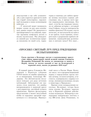 24
I.ÓÖÀÐÑÊÎÃÎÊÐÅÑÒÀ
âïîñëåäñòâèè â âàñ ñåáå óñïîêîèòå-
ëåé, â äíè ñòàðîñòè è äðÿõëîñòè ñâîåé
êàê ñòàðûé «ïåíü-êîðåíü», îêðóæåí-
íûé ìîëîäûìè è ñâåæå-çåëåíåþùèìè
ïîáåãàìè…»
…Ó ÷èòàòåëåé ìîæåò âîçíèêíóòü
âîïðîñ: íóæíî ëè íàì çäåñü âñïîìè-
íàòü äàâíèå ñïîðû? Íî äðàìàòèçì è
ïðîòèâîðå÷èâîñòü òåõ ñîáûòèé, ñêðû-
òûå ïðóæèíû êîíôëèêòà âåñüìà è
âåñüìà ïîó÷èòåëüíû. Ìû óáåæäàåì-
ñÿ ëèøíèé ðàç: ÷åëîâå÷åñêàÿ ïðèðî-
äà íåèçìåííà ïî ñâîåé ñóòè, õàðàê-
òåðíû è òèïè÷íû äëÿ ëþáîãî âðåìå-
íè ìîòèâû ïîñòóïêîâ ãëàâíûõ äåé-
ñòâóþùèõ ëèö, è ïðåæäå âñåãî âðà-
ãîâ åïàðõèàëüíîãî ìèññèîíåðà. Êòî
çíàåò, åñëè áû ìû ïîðàíüøå èçâëåê-
ëè èç çàáâåíèÿ èñòîðèþ ñ îòñòàâêîé
îòöà Ñòåôàíà, òîãäà íå ïîâòîðÿëè áû
îøèáîê ïðîøëîãî? È ñåãîäíÿ, ñïóñòÿ
ïî÷òè âåê, íå íàñòóïàëè áû íà îäíè è
òå æå ãðàáëè, ñòàëè òåðïèìåå, îñìîò-
ðèòåëüíåå â ðàçðåøåíèè ïðîáëåì îá-
ùåæèòèÿ, âçàèìîäåéñòâèÿ ðåëèãèîç-
íûõ è ñâåòñêèõ íà÷àë? Êòî çíàåò…
Â ïåðâûé ïðèåçä Åëèçàâåòû Ôå-
äîðîâíû â Ïåðìñêóþ ãóáåðíèþ
(1914) ìíîãèå ïî îøèáêå ïðèíèìàëè
åå çà èìïåðàòðèöó Àëåêñàíäðó Ôå-
äîðîâíó. Ýòî îáñòîÿòåëüñòâî ïîñëó-
æèëî ïîâîäîì äëÿ ðÿäà íåòî÷íûõ
ïóáëèêàöèé. Çàáëóæäåíèå ñèå îêà-
çàëîñü ñòîëü æèâó÷èì, ÷òî îøèáêà
âîñïðîèçâîäèòñÿ â ïåðìñêîé ïðåññå
ñ ðåãóëÿðíîñòüþ, äîñòîéíîé ëó÷øåãî
ïðèìåíåíèÿ. Ïðè÷åì ôîëüêëîðíîå
ïðåäñòàâëåíèå î âèçèòå àâãóñòåéøåé
îñîáû èç íàðîäíûõ ïðåäàíèé ïåðå-
êî÷åâàëî è â ëèòåðàòóðó. Ôðàíöóç-
«ПРОСИЯЛ СВЕТЛЫЙ ЛУЧ ПРЕД ГРЯДУЩИМИ
ИСПЫТАНИЯМИ»
Ñêîëü îùóòèìî â Áåëîãîðüå ñâåòëîå è âäîõíîâëÿþùåå ïðèñóò-
ñòâèå îáðàçà ïðàâîñëàâíîé ñâÿòîé âåëèêîé êíÿãèíè Åëèçàâåòû
Ôåäîðîâíû Ðîìàíîâîé! Íî ïî÷åìó íå óâåêîâå÷åíà åå ïàìÿòü â
Ïåðìè, ïî÷åìó íå èçó÷åí êàæäûé åå øàã ïî áåëîãîðñêîé è
ïåðìñêîé çåìëå, âïëîòü äî ðîêîâîãî 1918 ãîäà?
ñêèé ïîñîë â Ðîññèè Ìîðèñ Ïàëåî-
ëîã ïèñàë, ÷òî â ïðåäðåâîëþöèîííûé
ïåðèîä â îïðåäåëåííûõ êðóãàõ âîç-
íèê çàãîâîð, ñîãëàñíî êîòîðîìó, â ÷à-
ñòíîñòè, ïëàíèðîâàëîñü «öàðèöó è åå
ñåñòðó, ìîñêîâñêóþ èãóìåíüþ, ñîñëàòü
â ìîíàñòûðü â Ïðèóðàëüå».
Ïðè÷èí ýòîìó íåäîðàçóìåíèþ íå-
ñêîëüêî. Âî-ïåðâûõ, ñåñòðû áûëè
î÷åíü ïîõîæè. Âî-âòîðûõ, öàðñêóþ
÷åòó â Ïåðìñêîé ãóáåðíèè äåéñòâè-
òåëüíî ïîäæèäàëè. Èìïåðàòîð è èì-
ïåðàòðèöà íàìåðåâàëèñü ïîñåòèòü â
ãîä 300-ëåòèÿ Äîìà Ðîìàíîâûõ, òî
 