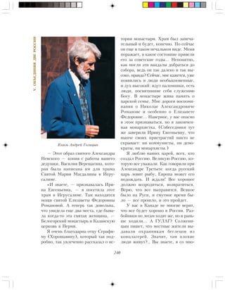 240
V.ÎÁÚÅÄÈÍßßÄÂÅÐÎÑÑÈÈ
— Ýòîò îáðàç ñâÿòîãî Àëåêñàíäðà
Íåâñêîãî — êîïèÿ ñ ðàáîòû âàøåãî
äåäóøêè, Âàñèëèÿ Âåðåùàãèíà, êîòî-
ðàÿ áûëà íàïèñàíà èì äëÿ õðàìà
Ñâÿòîé Ìàðèè Ìàãäàëèíû â Èåðó-
ñàëèìå.
«È çíàåòå, — ïðèçíàâàëàñü Èðè-
íà Åâãåíüåâíà, — ÿ ïîñåòèëà ýòîò
õðàì â Èåðóñàëèìå. Òàì íàõîäÿòñÿ
ìîùè ñâÿòîé Åëèçàâåòû Ôåäîðîâíû
Ðîìàíîâîé. À òåïåðü òàê äîâîëüíà,
÷òî óâèäåëà åùå äâà ìåñòà, ãäå áûâà-
ëà êîãäà-òî ýòà ñâÿòàÿ æåíùèíà, —
Áåëîãîðñêèé ìîíàñòûðü è Êàçàíñêóþ
öåðêîâü â Ïåðìè.
ß î÷åíü áëàãîäàðíà îòöó Ñåðàôè-
ìó (Õîðîøàâèíó), êîòîðûé òàê ïîä-
ðîáíî, òàê óâëå÷åííî ðàññêàçàë î èñ-
òîðèè ìîíàñòûðÿ. Õðàì áûë çàìå÷à-
òåëüíûé è áóäåò, êîíå÷íî. Íî ñåé÷àñ
îí åùå â òàêîì ïå÷àëüíîì âèäå. Ìåíÿ
ïîðàæàåò, â êàêîå ñîñòîÿíèå ïðèâåëè
åãî çà ñîâåòñêèå ãîäû… Íåïîíÿòíî,
êàê ìîãëè ýòè âàíäàëû äîáðàòüñÿ äî
ñîáîðà, âåäü îí òàê äàëåêî è òàê âû-
ñîêî, ïðàâäà? Ñåé÷àñ, ìíå êàæåòñÿ, óæå
ïîÿâèëèñü è ëþäè íåîáûêíîâåííûå,
è äóõ âûñîêèé: èäóò ïàëîìíèêè, åñòü
ëþäè, ïîñâÿòèâøèå ñåáÿ ñëóæåíèþ
Áîãó. Â ìîíàñòûðå æèâà ïàìÿòü î
öàðñêîé ñåìüå. Ìíå äîðîãè âîñïîìè-
íàíèÿ î Íèêîëàå Àëåêñàíäðîâè÷å
Ðîìàíîâå è îñîáåííî î Åëèçàâåòå
Ôåäîðîâíå… Íàâåðíîå, ó âàñ îïàñíî
â ýòîì ïðèçíàâàòüñÿ, íî ÿ çàêîí÷åí-
íàÿ ìîíàðõèñòêà. (Ñîáåñåäíèêè òóò
æå çàâåðèëè Èðèíó Åâãåíüåâíó, ÷òî
íûí÷å ñâîèõ ïðèñòðàñòèé íèêòî íå
ñêðûâàåò: íè êîììóíèñòû, íè äåìî-
êðàòû, íè ìîíàðõèñòû.)
ß ëþáëþ íàøèõ öàðåé, âñåõ, êòî
ñîçäàë Ðîññèþ. Âåëèêóþ Ðîññèþ, êî-
òîðóþ âñå óâàæàëè. Êàê ãîâîðèëè ïðè
Àëåêñàíäðå Òðåòüåì: êîãäà ðóññêèé
öàðü ëîâèò ðûáó, Åâðîïà ìîæåò åãî
ïîäîæäàòü. È æäàëè! Âñå õîðîøåå
äîëæíî âîçðîäèòüñÿ, âîçâðàòèòüñÿ.
Âåðþ, ÷òî âñå âûïðàâèòñÿ. Âñÿêîå
áûëî íà Ðóñè, è ñìóòíîå âðåìÿ áû-
ëî — âñå ïðîøëî, è ýòî ïðîéäåò.
Ó íàñ â Êàíàäå íå ìíîãèå âåðÿò,
÷òî âñå áóäåò õîðîøî â Ðîññèè. Ðàç-
áîéíèêè ïî ëåñàì õîäÿò æå, íî è ðàíü-
øå õîäèëè… À ÃÓËÀÃ? Ñîëæåíè-
öûí ïèøåò, ÷òî ìåñòíûå æèòåëè âû-
äàâàëè îõðàííèêàì áåãëåöîâ èç
êîíöëàãåðåé. Çíà÷èò, òàì ïëîõèå
ëþäè æèâóò?.. Âû çíàåòå, ÿ ñî ìíî-
Êíÿçü Àíäðåé Ãîëèöûí
 