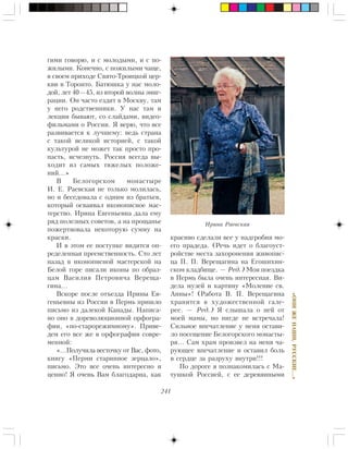 241
«ÎÍÈÆÅÍÀØÈ,ÐÓÑÑÊÈÅ…»
ãèìè ãîâîðþ, è ñ ìîëîäûìè, è ñ ïî-
æèëûìè. Êîíå÷íî, ñ ïîæèëûìè ÷àùå,
â ñâîåì ïðèõîäå Ñâÿòî-Òðîèöêîé öåð-
êâè â Òîðîíòî. Áàòþøêà ó íàñ ìîëî-
äîé, ëåò 40—45, èç âòîðîé âîëíû ýìèã-
ðàöèè. Îí ÷àñòî åçäèò â Ìîñêâó, òàì
ó íåãî ðîäñòâåííèêè. Ó íàñ òàì è
ëåêöèè áûâàþò, ñî ñëàéäàìè, âèäåî-
ôèëüìàìè î Ðîññèè. ß âåðþ, ÷òî âñå
ðàçâèâàåòñÿ ê ëó÷øåìó: âåäü ñòðàíà
ñ òàêîé âåëèêîé èñòîðèåé, ñ òàêîé
êóëüòóðîé íå ìîæåò òàê ïðîñòî ïðî-
ïàñòü, èñ÷åçíóòü. Ðîññèÿ âñåãäà âû-
õîäèò èç ñàìûõ òÿæåëûõ ïîëîæå-
íèé…»
Â Áåëîãîðñêîì ìîíàñòûðå
È. Å. Ðàåâñêàÿ íå òîëüêî ìîëèëàñü,
íî è áåñåäîâàëà ñ îäíèì èç áðàòüåâ,
êîòîðûé îñâàèâàë èêîíîïèñíîå ìàñ-
òåðñòâî. Èðèíà Åâãåíüåâíà äàëà åìó
ðÿä ïîëåçíûõ ñîâåòîâ, à íà ïðîùàíüå
ïîæåðòâîâàëà íåêîòîðóþ ñóììó íà
êðàñêè.
È â ýòîì åå ïîñòóïêå âèäèòñÿ îï-
ðåäåëåííàÿ ïðååìñòâåííîñòü. Ñòî ëåò
íàçàä â èêîíîïèñíîé ìàñòåðñêîé íà
Áåëîé ãîðå ïèñàëè èêîíû ïî îáðàç-
öàì Âàñèëèÿ Ïåòðîâè÷à Âåðåùà-
ãèíà…
Âñêîðå ïîñëå îòúåçäà Èðèíû Åâ-
ãåíüåâíû èç Ðîññèè â Ïåðìü ïðèøëî
ïèñüìî èç äàëåêîé Êàíàäû. Íàïèñà-
íî îíî â äîðåâîëþöèîííîé îðôîãðà-
ôèè, «ïî-ñòàðîðåæèìíîìó». Ïðèâå-
äåì åãî âñå æå â îðôîãðàôèè ñîâðå-
ìåííîé:
«…Ïîëó÷èëà âåñòî÷êó îò Âàñ, ôîòî,
êíèãó «Ïåðìè ñòàðèííîå çåðöàëî»,
ïèñüìî. Ýòî âñå î÷åíü èíòåðåñíî è
öåííî! ß î÷åíü Âàì áëàãîäàðíà, êàê
êðàñèâî ñäåëàëè âñå ó íàäãðîáèÿ ìî-
åãî ïðàäåäà. (Ðå÷ü èäåò î áëàãîóñò-
ðîéñòâå ìåñòà çàõîðîíåíèÿ æèâîïèñ-
öà Ï. Ï. Âåðåùàãèíà íà Åãîøèõèí-
ñêîì êëàäáèùå. — Ðåä.) Ìîÿ ïîåçäêà
â Ïåðìü áûëà î÷åíü èíòåðåñíàÿ. Âè-
äåëà ìóçåé è êàðòèíó «Ìîëåíèå ñâ.
Àííû»! (Ðàáîòà Â. Ï. Âåðåùàãèíà
õðàíèòñÿ â õóäîæåñòâåííîé ãàëå-
ðåå. — Ðåä.) ß ñëûøàëà î íåé îò
ìîåé ìàìû, íî íèãäå íå âñòðå÷àëà!
Ñèëüíîå âïå÷àòëåíèå ó ìåíÿ îñòàâè-
ëî ïîñåùåíèå Áåëîãîðñêîãî ìîíàñòû-
ðÿ… Ñàì õðàì ïðîèçâåë íà ìåíÿ ÷à-
ðóþùåå âïå÷àòëåíèå è îñòàâèë áîëü
â ñåðäöå çà ðàçðóõó âíóòðè!!!
Ïî äîðîãå ÿ ïîçíàêîìèëàñü ñ Ìà-
òóøêîé Ðîññèåé, ñ åå äåðåâÿííûìè
Èðèíà Ðàåâñêàÿ
 