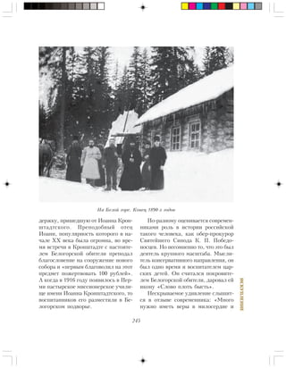 245
ÈÑÊÓÏËÅÍÈÅ
äåðæêó, ïðèøåäøóþ îò Èîàííà Êðîí-
øòàäòñêîãî. Ïðåïîäîáíûé îòåö
Èîàíí, ïîïóëÿðíîñòü êîòîðîãî â íà-
÷àëå ÕÕ âåêà áûëà îãðîìíà, âî âðå-
ìÿ âñòðå÷è â Êðîíøòàäòå ñ íàñòîÿòå-
ëåì Áåëîãîðñêîé îáèòåëè ïðåïîäàë
áëàãîñëîâåíèå íà ñîîðóæåíèå íîâîãî
ñîáîðà è «ïåðâûì áëàãîâîëèë íà ýòîò
ïðåäìåò ïîæåðòâîâàòü 100 ðóáëåé».
À êîãäà â 1916 ãîäó ïîÿâèëîñü â Ïåð-
ìè ïàñòûðñêîå ìèññèîíåðñêîå ó÷èëè-
ùå èìåíè Èîàííà Êðîíøòàäòñêîãî, òî
âîñïèòàííèêîâ åãî ðàçìåñòèëè â Áå-
ëîãîðñêîì ïîäâîðüå.
Ïî-ðàçíîìó îöåíèâàåòñÿ ñîâðåìåí-
íèêàìè ðîëü â èñòîðèè ðîññèéñêîé
òàêîãî ÷åëîâåêà, êàê îáåð-ïðîêóðîð
Ñâÿòåéøåãî Ñèíîäà Ê. Ï. Ïîáåäî-
íîñöåâ. Íî íåñîìíåííî òî, ÷òî ýòî áûë
äåÿòåëü êðóïíîãî ìàñøòàáà. Ìûñëè-
òåëü êîíñåðâàòèâíîãî íàïðàâëåíèÿ, îí
áûë îäíî âðåìÿ è âîñïèòàòåëåì öàð-
ñêèõ äåòåé. Îí ñ÷èòàëñÿ ïîêðîâèòå-
ëåì Áåëîãîðñêîé îáèòåëè, äàðîâàë åé
èêîíó «Ñëîâî ïëîòü áûñòü».
Íåñêðûâàåìîå óäèâëåíèå ñëûøèò-
ñÿ â îòçûâå ñîâðåìåííèêà: «Ìíîãî
íóæíî èìåòü âåðû â ìèëîñåðäèå è
Íà Áåëîé ãîðå. Êîíåö 1890-õ ãîäîâ
 