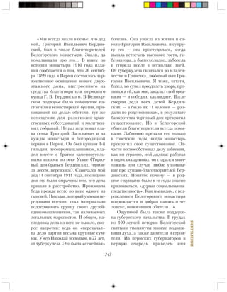247
ÈÑÊÓÏËÅÍÈÅ
«Ìû âñåãäà çíàëè â ñåìüå, ÷òî äåä
ìîé, Ãðèãîðèé Âàñèëüåâè÷ Áåðäèí-
ñêèé, áûë â ÷èñëå áëàãîòâîðèòåëåé
Áåëîãîðñêîãî ìîíàñòûðÿ. Çíàëè, äà
ïîìàëêèâàëè ïðî ýòî… Â êíèãå ïî
èñòîðèè ìîíàñòûðÿ 1910 ãîäà èçäà-
íèÿ ñîîáùàåòñÿ î òîì, ÷òî 26 ñåíòÿá-
ðÿ 1899 ãîäà â Ïåðìè ñîñòîÿëîñü òîð-
æåñòâåííîå îñâÿùåíèå íîâîãî äâóõ-
ýòàæíîãî äîìà, âûñòðîåííîãî íà
ñðåäñòâà áëàãîòâîðèòåëÿ ïåðìñêîãî
êóïöà Ã. Â. Áåðäèíñêîãî. Â Áåëîãîð-
ñêîì ïîäâîðüå áûëî ïîìåùåíèå íà-
ñòîÿòåëÿ è ìîíàñòûðñêîé áðàòèè, ïðè-
åçæàâøåé ïî äåëàì îáèòåëè, òóò æå
ïîìåùåíèÿ äëÿ ðåëèãèîçíî-íðàâ-
ñòâåííûõ ñîáåñåäîâàíèé è ìîëèòâåí-
íûõ ñîáðàíèé. Íå ðàç æåðòâîâàë ãëà-
âà ñåìüè Ãðèãîðèé Âàñèëüåâè÷ è íà
íóæäû ìîíàñòûðÿ è Áîãîðîäèöêîé
öåðêâè â Ïåðìè. Îí áûë êóïöîì 1-é
ãèëüäèè, ëåñîïðîìûøëåííèêîì, âëà-
äåë âìåñòå ñ áðàòîì êàìåííîóãîëü-
íûìè êîïÿìè ïî ðåêå Óñüâå (Òîðãî-
âûé äîì áðàòüåâ Áåðäèíñêèõ, òîðãîâ-
ëÿ ëåñîì, ïåðåâîçêè). Ñêîí÷àëñÿ ìîé
äåä 14 ñåíòÿáðÿ 1911 ãîäà, ïîñëåäíèå
äíè åãî áûëè îìðà÷åíû òåì, ÷òî äåëà
ïðèøëè â ðàññòðîéñòâî. Ïðîèçîøëà
áåäà ïðåæäå âñåãî ïî âèíå îäíîãî èç
ñûíîâåé, Íèêîëàÿ, êîòîðûé óâëåêñÿ ïå-
ðåäîâûìè èäåÿìè, ñòàë ìàòåðèàëüíî
ïîääåðæèâàòü ãðóïïó ñâîèõ äðóçåé-
åäèíîìûøëåííèêîâ, òàê íàçûâàåìûõ
ëåãàëüíûõ ìàðêñèñòîâ. Â îáùåì, íà-
ñëåäíèêà äåëà èç íåãî íå âûøëî, ñêî-
ðåå íàïðîòèâ: âåäü îí «ïåðåêà÷àë»
íà äåëî ïàðòèè âåñüìà êðóïíûå ñóì-
ìû. Óìåð Íèêîëàé ìîëîäûì, â 27 ëåò,
îò òóáåðêóëåçà. Ýòî áûëà «ñåìåéíàÿ»
áîëåçíü. Îíà óíåñëà èç æèçíè è ñà-
ìîãî Ãðèãîðèÿ Âàñèëüåâè÷à, è ñóïðó-
ãó åãî — îíà ïðîñòóäèëàñü, êîãäà
âûøëà âñòðå÷àòü âûñîêîãî ãîñòÿ, ãó-
áåðíàòîðà, à áûëî õîëîäíî, çàáîëåëà
è ñãîðåëà ïîñëå â íåñêîëüêî äíåé.
Îò òóáåðêóëåçà ñêîí÷àëñÿ âî ìëàäåí-
÷åñòâå è Ãðèíå÷êà, ëþáèìûé ñûí Ãðè-
ãîðèÿ Âàñèëüåâè÷à. ß òîæå, êñòàòè,
áîëåë, íî ñóìåë ïðåîäîëåòü õâîðü, ïðî-
òèâèëñÿ åé, êàê ìîã, çàêàëèë ñâîé îðãà-
íèçì — è ïîáåäèë, êàê âèäèòå. Ïîñëå
ñìåðòè äåäà âñåõ äåòåé Áåðäèí-
ñêèõ — à áûëî èõ 11 ÷åëîâåê — ðàç-
äàëè ïî ðîäñòâåííèêàì, â ðåçóëüòàòå
áàíêðîòñòâà òîðãîâûé äîì ïðåêðàòèë
ñóùåñòâîâàíèå. Íî â Áåëîãîðñêîé
îáèòåëè áëàãîòâîðèòåëÿ âñåãäà ïîìè-
íàëè. Çàáâåíèþ ïðåäàëè åãî òîëüêî
â ñîâåòñêèå ãîäû, êîãäà ìîíàñòûðü
ïðåêðàòèë ñâîå ñóùåñòâîâàíèå. Îò-
÷àñòè ïîñïîñîáñòâîâàë äåëó çàáâåíèÿ,
êàê íè ñòðàííî, ìîé äÿäüêà: ðàáîòàÿ
â ïåðìñêèõ àðõèâàõ, îí ñòàðàëñÿ óíè÷-
òîæèòü ïðè ñëó÷àå ëþáîå óïîìèíà-
íèå ïðî êóïöîâ-áëàãîòâîðèòåëåé Áåð-
äèíñêèõ. Ïîíÿòíî ïî÷åìó — â ðîä-
ñòâå ñ êóïöàìè áûëî â òå ãîäû îïàñíî
ïðèçíàâàòüñÿ, «äóðíàÿ ñîöèàëüíàÿ íà-
ñëåäñòâåííîñòü». Êàê ìû âèäèì, ñ âîç-
ðîæäåíèåì Áåëîãîðñêîãî ìîíàñòûðÿ
âîçðîæäàåòñÿ è äîáðàÿ ïàìÿòü î ÷å-
ëîâåêå, ïîìîãàâøåì îáèòåëè…»
Îùóòèìîé áûëà òàêæå ïîääåðæ-
êà ãóáåðíñêîãî íà÷àëüñòâà. Â òðóäàõ
ïî 100-ëåòíåé èñòîðèè Áåëîãîðñêîé
ñâÿòûíè óïîìÿíóòû ìíîãèå ïîäâèæ-
íèêè äóõà, à òàêæå äàðèòåëè è ñòðîè-
òåëè. Èç ïåðìñêèõ ãóáåðíàòîðîâ â
ïåðâóþ î÷åðåäü ïðèâåäåì èìÿ
 