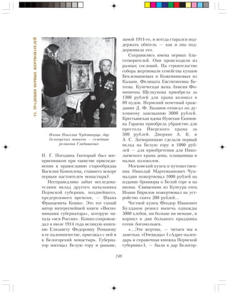 248
VI.ÒÐÀÄÈÖÈÈÏÅÐÂÛÕÆÅÐÒÂÎÂÀÒÅËÅÉ
Ï. Ã. Ïîãîäèíà (êîòîðûé áûë âîñ-
ïðèåìíèêîì ïðè òàèíñòâå ïðèñîåäè-
íåíèÿ ê ïðàâîñëàâèþ ñòàðîîáðÿäöà
Âàñèëèÿ Êîíîïëåâà, ñòàâøåãî âñêîðå
ïåðâûì íàñòîÿòåëåì ìîíàñòûðÿ).
Íåñïðàâåäëèâî çàáûò èññëåäîâà-
òåëÿìè âêëàä äðóãîãî íà÷àëüíèêà
Ïåðìñêîé ãóáåðíèè, ïîçäíåéøåãî,
ïðåäãðîçîâîãî âðåìåíè, — Èâàíà
Ôðàíöåâè÷à Êîøêî. Ýòî òîò ñàìûé
àâòîð èíòåðåñíåéøåé êíèãè «Âîñïî-
ìèíàíèÿ ãóáåðíàòîðà», êîòîðóþ ÷è-
òàëà «âñÿ Ðîññèÿ». Êîøêî ñîïðîâîæ-
äàë â èþëå 1914 ãîäà âåëèêóþ êíÿãè-
íþ Åëèçàâåòó Ôåäîðîâíó Ðîìàíîâó
â åå ïàëîìíè÷åñòâå, ïðèåçæàë ñ íåé è
â Áåëîãîðñêèé ìîíàñòûðü. Ãóáåðíà-
òîð ïîñåùàë Áåëóþ ãîðó è ðàíüøå,
çèìîé 1914-ãî, è âñåãäà ñòàðàëñÿ ïîä-
äåðæàòü îáèòåëü — êàê è îíà ïîä-
äåðæèâàëà åãî.
Ñîõðàíèëèñü èìåíà ïåðâûõ áëà-
ãîòâîðèòåëåé. Îíè ïðîèñõîäèëè èç
ðàçíûõ ñîñëîâèé. Íà ñòðîèòåëüñòâî
ñîáîðà æåðòâîâàëè ñåìåéñòâà êóïöîâ
Áåêëåìûøåâûõ è Êîæåâíèêîâûõ èç
Êàçàíè, Ôåëèöàòà Åâñòèãíååâíà Áå-
òååâà. Êóïå÷åñêàÿ æåíà Àíèñèÿ Ôî-
ìèíè÷íà Ùåëêóíîâà ïðèîáðåëà çà
1300 ðóáëåé äëÿ õðàìà êîëîêîë â
89 ïóäîâ. Ïåðìñêèé ïî÷åòíûé ãðàæ-
äàíèí Ä. Ô. Áàçàíîâ îòïèñàë ïî äó-
õîâíîìó çàâåùàíèþ 3000 ðóáëåé.
Êðåñòüÿíñêàÿ âäîâà Íóíåõèÿ Åêèìîâ-
íà Ãàðàåâà ïðèîáðåëà óáðàíñòâî äëÿ
ïðåñòîëà Èâåðñêîãî õðàìà çà
500 ðóáëåé. Äâîðÿíå À. Ê. è
À. Ñ. Çàòâîðíèöêèå ñäåëàëè ïåðâûé
âêëàä íà Áåëóþ ãîðó â 1000 ðóá-
ëåé — äëÿ ïðèîáðåòåíèÿ äëÿ Íèêî-
ëàåâñêîãî õðàìà äîìà, ïëàùàíèöû è
ìàëûõ êîëîêîëîâ.
Ìîñêîâñêèé êóïåö è ïóòåøåñòâåí-
íèê Íèêîëàé Ìàðòåìüÿíîâè÷ ×óê-
ìàëäèí ïîæåðòâîâàë 1000 ðóáëåé íà
èçäàíèå áðîøþðû î Áåëîé ãîðå è íà
èêîíû. Ñâÿùåííèê èç Êóíãóðà îòåö
Èîàíí Áèðèëîâ ïîæåðòâîâàë íà óñò-
ðîéñòâî ñêèòà 200 ðóáëåé…
×åñòíîé êóïåö Ôåîäîð Èâàíîâè÷
Áóëäàêîâ ðåøèë âûïå÷ü îäíàæäû
5000 õëåáîâ, íè áîëüøå íè ìåíüøå, è
êîðìèë â äíè áîëüøîãî ïðàçäíèêà
ñîòíè áîãîìîëüöåâ.
«…Ýòè æåðòâû, — ÷èòàåì ìû â
çàìåòêàõ «Î÷åâèäöà» («Àäðåñ-êàëåí-
äàðü è ñïðàâî÷íàÿ êíèæêà Ïåðìñêîé
ãóáåðíèè»), — áûëè â äàð Áåëîãîð-
Èêîíà Íèêîëàÿ ×óäîòâîðöà, äàð
áåëîãîðñêèõ ìîíàõîâ — ñåìåéíàÿ
ðåëèêâèÿ Ãëàäûøåâûõ
 