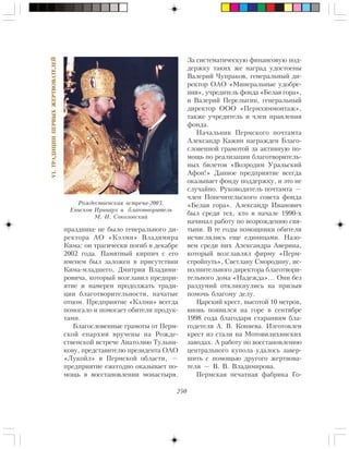 250
VI.ÒÐÀÄÈÖÈÈÏÅÐÂÛÕÆÅÐÒÂÎÂÀÒÅËÅÉ
ïðàçäíèêå íå áûëî ãåíåðàëüíîãî äè-
ðåêòîðà ÀÎ «Êýëìè» Âëàäèìèðà
Êèìà: îí òðàãè÷åñêè ïîãèá â äåêàáðå
2002 ãîäà. Ïàìÿòíûé êèðïè÷ ñ åãî
èìåíåì áûë çàëîæåí â ïðèñóòñòâèè
Êèìà-ìëàäøåãî, Äìèòðèÿ Âëàäèìè-
ðîâè÷à, êîòîðûé âîçãëàâèë ïðåäïðè-
ÿòèå è íàìåðåí ïðîäîëæàòü òðàäè-
öèè áëàãîòâîðèòåëüíîñòè, íà÷àòûå
îòöîì. Ïðåäïðèÿòèå «Êýëìè» âñåãäà
ïîìîãàëî è ïîìîãàåò îáèòåëè ïðîäóê-
òàìè.
Áëàãîñëîâåííûå ãðàìîòû îò Ïåðì-
ñêîé åïàðõèè âðó÷åíû íà Ðîæäå-
ñòâåíñêîé âñòðå÷å Àíàòîëèþ Òóëüíè-
êîâó, ïðåäñòàâèòåëþ ïðåçèäåíòà ÎÀÎ
«Ëóêîéë» â Ïåðìñêîé îáëàñòè, —
ïðåäïðèÿòèå åæåãîäíî îêàçûâàåò ïî-
ìîùü â âîññòàíîâëåíèè ìîíàñòûðÿ.
Çà ñèñòåìàòè÷åñêóþ ôèíàíñîâóþ ïîä-
äåðæêó òàêèõ æå íàãðàä óäîñòîåíû
Âàëåðèé ×óïðàêîâ, ãåíåðàëüíûé äè-
ðåêòîð ÎÀÎ «Ìèíåðàëüíûå óäîáðå-
íèÿ», ó÷ðåäèòåëü ôîíäà «Áåëàÿ ãîðà»,
è Âàëåðèé Ïåðåëûãèí, ãåíåðàëüíûé
äèðåêòîð ÎÎÎ «Ïåðìõèììîíòàæ»,
òàêæå ó÷ðåäèòåëü è ÷ëåí ïðàâëåíèÿ
ôîíäà.
Íà÷àëüíèê Ïåðìñêîãî ïî÷òàìòà
Àëåêñàíäð Êàæèí íàãðàæäåí Áëàãî-
ñëîâåííîé ãðàìîòîé çà àêòèâíóþ ïî-
ìîùü ïî ðåàëèçàöèè áëàãîòâîðèòåëü-
íûõ áèëåòîâ «Âîçðîäèì Óðàëüñêèé
Àôîí!» Äàííîå ïðåäïðèÿòèå âñåãäà
îêàçûâàåò ôîíäó ïîääåðæêó, è ýòî íå
ñëó÷àéíî. Ðóêîâîäèòåëü ïî÷òàìòà —
÷ëåí Ïîïå÷èòåëüñêîãî ñîâåòà ôîíäà
«Áåëàÿ ãîðà». Àëåêñàíäð Èâàíîâè÷
áûë ñðåäè òåõ, êòî â íà÷àëå 1990-õ
íà÷èíàë ðàáîòó ïî âîçðîæäåíèþ ñâÿ-
òûíè. Â òå ãîäû ïîìîùíèêè îáèòåëè
èñ÷èñëÿëèñü åùå åäèíèöàìè. Íàçî-
âåì ñðåäè íèõ Àëåêñàíäðà Àâåðèíà,
êîòîðûé âîçãëàâëÿë ôèðìó «Ïåðì-
ñòðîéïóòü», Ñâåòëàíó Ñìîðîäèíó, èñ-
ïîëíèòåëüíîãî äèðåêòîðà áëàãîòâîðè-
òåëüíîãî äîìà «Íàäåæäà»… Îíè áåç
ðàçäóìèé îòêëèêíóëèñü íà ïðèçûâ
ïîìî÷ü áëàãîìó äåëó.
Öàðñêèé êðåñò, âûñîòîé 10 ìåòðîâ,
âíîâü ïîÿâèëñÿ íà ãîðå â ñåíòÿáðå
1998 ãîäà áëàãîäàðÿ ñòàðàíèÿì áëà-
ãîäåòåëÿ À. Â. Êîíÿåâà. Èçãîòîâëåí
êðåñò èç ñòàëè íà Ìîòîâèëèõèíñêèõ
çàâîäàõ. À ðàáîòó ïî âîññòàíîâëåíèþ
öåíòðàëüíîãî êóïîëà óäàëîñü çàâåð-
øèòü ñ ïîìîùüþ äðóãîãî æåðòâîâà-
òåëÿ — Â. Â. Âëàäèìèðîâà.
Ïåðìñêàÿ ïå÷àòíàÿ ôàáðèêà Ãî-
Ðîæäåñòâåíñêàÿ âñòðå÷à-2003.
Åïèñêîï Èðèíàðõ è áëàãîòâîðèòåëü
Ì. È. Ñîêîëîâñêèé
 