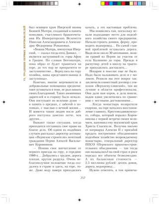 252
VI.ÒÐÀÄÈÖÈÈÏÅÐÂÛÕÆÅÐÒÂÎÂÀÒÅËÅÉ
áûë îñâÿùåí õðàì Èâåðñêîé èêîíû
Áîæèåé Ìàòåðè, ñîçäàííûé â ïàìÿòü
ïîìîëâêè, ñ÷àñòëèâîãî áðàêîñî÷åòà-
íèÿ Èõ Èìïåðàòîðñêèõ Âåëè÷åñòâ
Íèêîëàÿ Àëåêñàíäðîâè÷à è Àëåêñàí-
äðû Ôåäîðîâíû Ðîìàíîâûõ.
«Áîæèÿ Ìàòåðü, èìåíóåìàÿ Èâåð-
ñêîé, — ñêàçàë òîãäà îòåö Äàíèèë, —
ÿâëÿåòñÿ çàñòóïíèöåé ñâ. ãîðû Àôîí
â Ãðåöèè. Ïî ñëîâàì Áîãîìàòåðè,
ïîêà îáðàç åå áóäåò õðàíèòüñÿ íà
ãîðå, äî òåõ ïîð íå ïðåêðàòèòñÿ åå
çàñòóïíè÷åñòâî… Âåðíóëàñü íà ãîðó
õîçÿéêà, íàøà ïðåäñòàâèòåëüíèöà è
çàñòóïíèöà».
Êîíå÷íî, ìíîãèå æåðòâîâàòåëè è
äîáðîâîëüíûå ïîìîùíèêè ïðåäïî÷è-
òàþò îñòàâàòüñÿ â òåíè, íå ðàçãëàøàòü
ñâîèõ áëàãîäåÿíèé. Òàêèõ àíîíèìíûõ
äàðèòåëåé è â ñòàðèíó áûëî íåìàëî.
Îíè ïîñòóïàþò ïî âåëåíèþ äóøè —
â ïàìÿòü î ïðåäêàõ, ñ çàáîòîé î ïî-
òîìêàõ, ñ ìûñëüþ î âå÷íîé æèçíè…
È æèâåòñÿ òàêèì ëþäÿì ïîñëå äîá-
ðîãî ïîñòóïêà çàìåòíî ëåã÷å, ÷åì
äðóãèì…
Áûâàþò òàêæå ñèòóàöèè, êîãäà
ïðèõîäèòñÿ îòñòàèâàòü ñâîå ïðàâî íà
áëàãîå äåëî. Îá îäíîì èç ïîäîáíûõ
ñëó÷àåâ ðàññêàçàë äèðåêòîð àññîöèà-
öèè «Ïåðìñêèå ñòðîèòåëè» ïî÷åòíûé
ãðàæäàíèí Ïåðìè Àëåêñåé Âàñèëüå-
âè÷ Êîðîâíèêîâ:
— Ïîìíþ ñâîå âïå÷àòëåíèå îò
ïåðâîãî ïðèåçäà íà ãîðó, â ñåðåäèíå
1980-õ… Äîáðàëèñü ñ òðóäîì, äîðîãà
ïëîõàÿ, êðóãîì ðàçðóõà. Î÷åíü íå-
áëàãîïîëó÷íîå ïîëîæåíèå òîãäà ñîç-
äàëîñü â ñòðàíå è çäåñü, íà ãîðå, òî-
æå. Äàæå âîäó íàâåðõ ïðèõîäèëîñü
êà÷àòü, à ýòî íàñòîÿùàÿ ïðîáëåìà.
Ìû ïîÿâèëèñü òàì, ïîñêîëüêó èñ-
êàëè ïîäõîäÿùåå ìåñòî äëÿ ïîäñîá-
íîãî õîçÿéñòâà ñâîåãî ïðåäïðèÿòèÿ.
Íà÷àëè ñòðîèòü äîìèêè, ôåðìó, ïðî-
âîäèòü âîäîïðîâîä… Íî ñàìîé ãëàâ-
íîé ïðîáëåìîé îñòàâàëàñü äîðîãà.
Âûäåëèëè îêîëî 30 àâòîìàøèí, âîçè-
ëè ãðàâèé èç Ïåðìè íà ó÷àñòîê îò
ñåëà Êàëèíèíî äî ãîðû. Ïðåæäå â
ðàñïóòèöó äåòåé â øêîëó íà òðàêòî-
ðå ïðèõîäèëîñü äîñòàâëÿòü…
Ïåêàðíè â ïîñåëêå åùå íå áûëî.
Íàäî áûëî íàëàæèâàòü äåëî è ñ ìî-
ëîêîì. Ðåøèëè ìû ýòîò âîïðîñ òàê:
çàêëþ÷èëè ñîâìåñòíûé äîãîâîð ñ ñîâ-
õîçîì «Âåðõíåìóëëèíñêèé», òàì æå
ëó÷øèå â îáëàñòè ïðîôåññèîíàëû.
Îíè äàëè íàì êîðîâ, è äåëà ïîøëè,
íàäîè âäâîå óâåëè÷èëèñü ïî ñðàâíå-
íèþ ñ ìåñòíûìè äîñòèæåíèÿìè…
…Êîãäà ìîíàñòûðü âîçâðàòèëè
åïàðõèè, íà ãîðå íà÷àëîñü âîññòàíîâ-
ëåíèå ãëàâíîãî, Êðåñòîâîçäâèæåíñêî-
ãî, ñîáîðà, êîòîðûé ïîðàçèë Êîðîâ-
íèêîâà ñ ïåðâîé âñòðå÷è ñâîèì âåëè-
÷èåì, íàïîìíèë åìó ìîñêîâñêèé õðàì
Õðèñòà Ñïàñèòåëÿ. Ïîëó÷èâ ïèñüìî
îò ïàòðèàðõà Àëåêñèÿ II ñ ïðîñüáîé
ïðîäàòü ïîñòðîåííîå îáúåäèíåíèåì
ïîäñîáíîå õîçÿéñòâî âîçðîæäàåìîìó
ìîíàñòûðþ, ãåíåðàëüíûé äèðåêòîð
ÏÏÑÎ (Ïåðìñêîãî ïðîåêòíî-ñòðîè-
òåëüíîãî îáúåäèíåíèÿ — òàê òîãäà
îíî íàçûâàëîñü) íà ñâîé ñòðàõ è ðèñê
ïåðåäàë âñå îáúåêòû áåçâîçìåçäíî.
À èõ áàëàíñîâàÿ ñòîèìîñòü —
2,5 ìèëëèîíà ðóáëåé: äåñÿòü äîìîâ,
äîðîãà, âîäîïðîâîä…
Íóæíî îòìåòèòü, â òîì ïðèìå÷à-
 