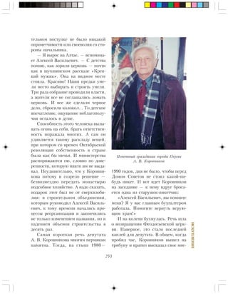 253
ÈÑÊÓÏËÅÍÈÅ
òåëüíîì ïîñòóïêå íå áûëî íèêàêîé
îïðîìåò÷èâîñòè èëè ñâîåâîëèÿ ñî ñòî-
ðîíû íà÷àëüíèêà.
— ß âûðîñ íà Àëòàå, — âñïîìèíà-
åò Àëåêñåé Âàñèëüåâè÷. — Ñ äåòñòâà
ïîìíþ, êàê çîðèëè öåðêîâü — ïî÷òè
êàê â øóêøèíñêîì ðàññêàçå «Êðåï-
êèé ìóæèê». Îíà íà âèäíîì ìåñòå
ñòîÿëà. Êðàñèâî! Íàøè ïðåäêè óìå-
ëè ìåñòî âûáèðàòü è ñòðîèòü óìåëè.
Òðè ðàçà ñîáðàíèå ïðîâîäèëè âëàñòè,
à æèòåëè âñå íå ñîãëàøàëèñü ëîìàòü
öåðêîâü. È âñå æå ñäåëàëè ÷åðíîå
äåëî, ñáðîñèëè êîëîêîë… Òî äåòñêîå
âïå÷àòëåíèå, îùóùåíèå íåáëàãîïîëó-
÷èÿ îñòàëîñü â äóøå.
Ñïîñîáíîñòü ýòîãî ÷åëîâåêà âûçû-
âàòü îãîíü íà ñåáÿ, áðàòü îòâåòñòâåí-
íîñòü ïîðàæàëà ìíîãèõ. À ñàì îí
óäèâëÿåòñÿ òàêîìó ðàñêëàäó âåùåé,
ïðè êîòîðîì ñî âðåìåí Îêòÿáðüñêîé
ðåâîëþöèè ñîáñòâåííîñòü â ñòðàíå
áûëà êàê áû íè÷üÿ. È ìèíèñòåðñòâà
ðàñïîðÿæàþòñÿ åþ, ñëîâíî ïî äîâå-
ðåííîñòè, êîòîðóþ íèêòî èì íå âûäà-
âàë. Íåóäèâèòåëüíî, ÷òî ó Êîðîâíè-
êîâà ïîòîìó è ñîçðåëî ðåøåíèå —
áåçâîçìåçäíî ïåðåäàòü ìîíàñòûðþ
ïîäñîáíîå õîçÿéñòâî. À íàäî ñêàçàòü,
ïîäàðîê ýòîò áûë íå îò ñâåðõèçîáè-
ëèÿ: â ñòðîèòåëüíîì îáúåäèíåíèè,
êîòîðûì ðóêîâîäèë Àëåêñåé Âàñèëü-
åâè÷, ê òîìó âðåìåíè íà÷àëèñü ïðî-
öåññû ðåîðãàíèçàöèè è çàêîí÷èëèñü
íå òîëüêî èçìåíåíèåì íàçâàíèÿ, íî è
ïàäåíèåì îáúåìîâ ñòðîèòåëüñòâà â
äåñÿòü ðàç.
Ñàìàÿ êîðîòêàÿ ðå÷ü äåïóòàòà
À. Â. Êîðîâíèêîâà ìíîãèì ïåðìÿêàì
ïàìÿòíà. Òîãäà, íà ñòûêå 1980—
1990 ãîäîâ, äíÿ íå áûëî, ÷òîáû ïåðåä
Äîìîì Ñîâåòîâ íå ñòîÿë êàêîé-íè-
áóäü ïèêåò. È âîò èäåò Êîðîâíèêîâ
íà çàñåäàíèå — ê íåìó âäðóã áðîñà-
åòñÿ îäíà èç ñòàðóøåê-ïèêåò÷èö:
«Àëåêñåé Âàñèëüåâè÷, âû ïîìíèòå
ìåíÿ? ß ó âàñ ãëàâíûì áóõãàëòåðîì
ðàáîòàëà. Ïîìîãèòå âåðíóòü âåðóþ-
ùèì õðàì!»
È íà êîëåíè áóõíóëàñü. Ðå÷ü øëà
î âîçâðàùåíèè Ôåîäîñüåâñêîé öåðê-
âè. Íàâåðíîå, ýòî ñòàëî ïîñëåäíåé
êàïëåé äëÿ äåïóòàòà. Â îáùåì, êîãäà
ïðîáèë ÷àñ, Êîðîâíèêîâ âûøåë íà
òðèáóíó è êðàòêî âûñêàçàë ñâîå ìíå-
Ïî÷åòíûé ãðàæäàíèí ãîðîäà Ïåðìè
À. Â. Êîðîâíèêîâ
 