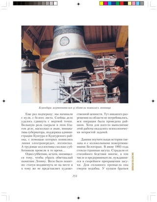 255
ÈÑÊÓÏËÅÍÈÅ
Åùå ðàç ïîä÷åðêíó: ìû íà÷èíàëè
ñ íóëÿ, ñ áåëîãî ëèñòà. Ñîîáùà äåëî
óäàëîñü ñäâèíóòü ñ ìåðòâîé òî÷êè.
Áîëüøóþ ðîëü ñûãðàëè â ýòîì áëà-
ãîì äåëå, íàñêîëüêî ÿ çíàþ, èíèöèà-
òèâà ãóáåðíàòîðà, ïîääåðæêà àäìèíè-
ñòðàöèè Êóíãóðà è Êóíãóðñêîãî ðàé-
îíà, ñ ïîìîùüþ êîòîðûõ ïîÿâèëèñü
ëèíèÿ ýëåêòðîïåðåäà÷, ëåñîïèëêà.
À òðóäîâûå êîëëåêòèâû ñêîëüêî ñóá-
áîòíèêîâ ïðîâåëè â òî âðåìÿ…
Îäèí ñóááîòíèê, êñòàòè, ïîñâÿùàë-
ñÿ òîìó, ÷òîáû óáðàòü îáâåòøàëûé
ïàìÿòíèê Ëåíèíó. Âñåì áûëî ïîíÿò-
íî: ñòàòóÿ âîçäâèãíóòà íå íà ìåñòå è
ê òîìó æå íå ïðåäñòàâëÿåò õóäîæå-
ñòâåííîé öåííîñòè. Òóò íèêàêîãî ðàç-
ðåøåíèÿ èç îáëàñòè íå ïîòðåáîâàëîñü,
âñÿ îïåðàöèÿ áûëà ïðîâåäåíà ðàé-
îíîì. Õîòÿ äëÿ êîãî-òî âûïîëíåíèå
ýòîé ðàáîòû îêàçàëîñü ïñèõîëîãè÷åñ-
êè íåïðîñòîé çàäà÷åé.
Äàâíÿÿ ïîó÷èòåëüíàÿ èñòîðèÿ ñâÿ-
çàíà è ñ êîëîêîëüíûìè ïîæåðòâîâà-
íèÿìè Áåëîãîðüþ. Â èþíå 1893 ãîäà
ñòîÿëà ñòðàøíàÿ çàñóõà. Ñòðàäàëè îò
ñòèõèéíîãî áåäñòâèÿ ìíîãèå, â òîì
÷èñëå è ïðåäïðèíèìàòåëè, íóæäàâøè-
åñÿ â ñêîðåéøåì ïðåêðàùåíèè çàñó-
õè. Äëÿ ñïëàâíîãî ïðîìûñëà îíà
ñìåðòè ïîäîáíà. Ó êóïöîâ áðàòüåâ
Áëàãîäàðÿ æåðòâîâàòåëÿì ó îáèòåëè ïîÿâèëàñü çâîííèöà
 