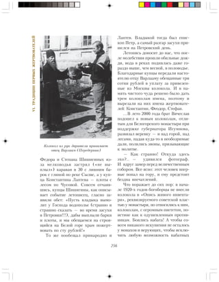 256
VI.ÒÐÀÄÈÖÈÈÏÅÐÂÛÕÆÅÐÒÂÎÂÀÒÅËÅÉ
Ôåäîðà è Ñòåïàíà Øèøèãèíûõ èç-
çà ìåëêîâîäüÿ çàñòðÿë («íå âû-
ïëûë») êàðàâàí â 30 ñ ëèøíèì áà-
ðîê ñ ãëèíîé ïî ðåêå Ñûëâå, à ó êóï-
öà Êîíñòàíòèíà Ëàïòåâà — ïëîòû ñ
ëåñîì ïî ×óñîâîé. Ñîâñåì îò÷àÿâ-
øèñü, êóïöû Øèøèãèíû, êàê îïèñû-
âàåò ñîáûòèå ëåòîïèñåö, ãëàñíî çà-
ÿâèëè îáåò: «Ïóñòü âëàäûêà âûìî-
ëèò ó Ãîñïîäà âîäîïîëüå (ñòðàííî è
ñòðàøíî ñêàçàòü — âî âðåìÿ çàñóõè
â Ïåòðîâêè!!!), äàáû âûïëûëè áàðêè
è ïëîòû, è ìû îáåùàåìñÿ íà ñòðîÿ-
ùèéñÿ íà Áåëîé ãîðå õðàì ïîæåðò-
âîâàòü ïî ñòó ðóáëåé!»
Òî æå ïîîáåùàë ïðèíàðîäíî è
Ëàïòåâ. Âëàäûêîé òîãäà áûë åïèñ-
êîï Ïåòð, à ñàìûé ðàçãàð çàñóõè ïðè-
øåëñÿ íà Ïåòðîâñêèé äåíü.
Ëåòîïèñü äîíîñèò äî íàñ, ÷òî ïîñ-
ëå ìîëåáñòâèÿ ïðîøëè îáèëüíûå äîæ-
äè, âîäà â ðåêàõ ïîäíÿëàñü äàæå ãî-
ðàçäî âûøå, ÷åì âåñíîé, â ïîëîâîäüå.
Áëàãîäàðíûå êóïöû ïåðåäàëè íàñòî-
ÿòåëþ îòöó Âàðëààìó îáåùàííûå òðè
ñîòíè ðóáëåé â óïëàòó çà ïðèâåçåí-
íûå èç Ìîñêâû êîëîêîëà. È â ïà-
ìÿòü ÷èñòîãî ÷óäà ðåøåíî áûëî äàòü
òðåì êîëîêîëàì èìåíà, ïîýòîìó è
âûðåçàëè íà íèõ èìåíà æåðòâîâàòå-
ëåé: Êîíñòàíòèí, Ôåîäîð, Ñòåôàí.
…Â ëåòî 2000 ãîäà áðàò Âÿ÷åñëàâ
ïîäîøåë ê íîâûì êîëîêîëàì, îòëè-
òûì äëÿ Áåëîãîðñêîãî ìîíàñòûðÿ ïðè
ïîääåðæêå ãóáåðíàòîðà Èãóìíîâà,
ðàçâÿçàë âåðåâêó — è íàä ãîðîé, íàä
ëåñàìè, ïàäàÿ êóäà-òî â íåîáîçðèìûå
äàëè, ïîëèëèñü çâîíû, ïðèçûâàþùèå
ê ìîëèòâå.
— Êàê ñòðàííî! Îòêóäà çäåñü
ýõî?.. — óäèâèëñÿ ôîòîãðàô.
È âäðóã çàìåð ïåðåä âåëè÷åñòâåííûì
ñîáîðîì. Âñå ÿñíî: ýòîò ÷åëîâåê âïåð-
âûå ïîïàë íà ãîðó, è åìó ïðåäñòîèò
áåçäíà âïå÷àòëåíèé.
×òî ïîðàæàåò äî ñèõ ïîð: â íà÷à-
ëå 1920-õ ãîäîâ áîãîáîðöû íå âíåñëè
êîëîêîëà â «Îïèñü æèâîãî èíâåíòà-
ðÿ», ðåêâèçèðóåìîãî ñîâåòñêîé âëàñ-
òüþ ó ìîíàñòûðÿ, íî îòíîñèëèñü ê íèì,
êîëîêîëàì, ñ îãðîìíûì ïèåòåòîì, ïî-
èñòèíå êàê ê îäóøåâëåííûì ïðîòèâ-
íèêàì. Áîÿëèñü íàáàòà! À ÷òîáû ñî-
âñåì íèêàêîãî èñêóøåíèÿ íå îñòàëîñü
ó ìîíàõîâ è âåðóþùèõ, ÷òîáû èñêëþ-
÷èòü ëþáóþ âîçìîæíîñòü íàáàòíûõ
Êîëîêîë èç ðóê äàðèòåëÿ ïðèíèìàåò
îòåö Âàðëààì (Ïåðåäåðíèí)
 