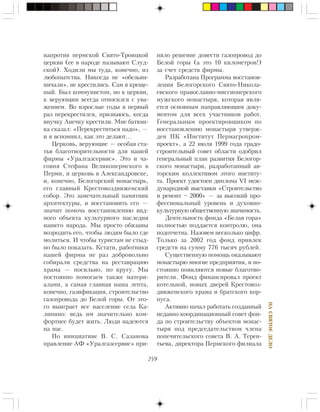 259
ÍÀÑÂßÒÎÅÄÅËÎ
íàïðîòèâ ïåðìñêîé Ñâÿòî-Òðîèöêîé
öåðêâè (åå â íàðîäå íàçûâàþò Ñëóä-
ñêîé). Õîäèëè ìû òóäà, êîíå÷íî, èç
ëþáîïûòñòâà. Íèêîãäà íå «îáåçüÿí-
íè÷àëè», íå êðåñòèëèñü. Ñàì ÿ êðåùå-
íûé. Áûë êîììóíèñòîì, íî ê öåðêâè,
ê âåðóþùèì âñåãäà îòíîñèëñÿ ñ óâà-
æåíèåì. Âî âçðîñëûå ãîäû ÿ ïåðâûé
ðàç ïåðåêðåñòèëñÿ, ïðèçíàþñü, êîãäà
âíó÷êó Àíå÷êó êðåñòèëè. Ìíå áàòþø-
êà ñêàçàë: «Ïåðåêðåñòèòüñÿ íàäî», —
è ÿ âñïîìíèë, êàê ýòî äåëàþò…
Öåðêîâü, âåðóþùèå — îñîáàÿ ñòà-
òüÿ áëàãîòâîðèòåëüíîñòè äëÿ íàøåé
ôèðìû «Óðàëãàçñåðâèñ». Ýòî è ÷à-
ñîâíÿ Ñòåôàíà Âåëèêîïåðìñêîãî â
Ïåðìè, è öåðêîâü â Àëåêñàíäðîâñêå,
è, êîíå÷íî, Áåëîãîðñêèé ìîíàñòûðü,
åãî ãëàâíûé Êðåñòîâîçäâèæåíñêèé
ñîáîð. Ýòî çàìå÷àòåëüíûé ïàìÿòíèê
àðõèòåêòóðû, è âîññòàíîâèòü åãî —
çíà÷èò ïîìî÷ü âîññòàíîâëåíèþ âèä-
íîãî îáúåêòà êóëüòóðíîãî íàñëåäèÿ
íàøåãî íàðîäà. Ìû ïðîñòî îáÿçàíû
âîçðîäèòü åãî, ÷òîáû ëþäÿì áûëî ãäå
ìîëèòüñÿ. È ÷òîáû òóðèñòàì íå ñòûä-
íî áûëî ïîêàçàòü. Êñòàòè, ðàáîòíèêè
íàøåé ôèðìû íå ðàç äîáðîâîëüíî
ñîáèðàëè ñðåäñòâà íà ðåñòàâðàöèþ
õðàìà — ïîñèëüíî, ïî êðóãó. Ìû
ïîñòîÿííî ïîìîãàåì òàêæå ìàòåðè-
àëàìè, à ñàìàÿ ãëàâíàÿ íàøà ëåïòà,
êîíå÷íî, ãàçèôèêàöèÿ, ñòðîèòåëüñòâî
ãàçîïðîâîäà äî Áåëîé ãîðû. Îò ýòî-
ãî âûèãðàåò âñå íàñåëåíèå ñåëà Êà-
ëèíèíî: âåäü èì çíà÷èòåëüíî êîì-
ôîðòíåå áóäåò æèòü. Ëþäè íàäåþòñÿ
íà íàñ.
Ïî èíèöèàòèâå Â. Ñ. Ñàçàíîâà
ïðàâëåíèå ÀÔ «Óðàëãàçñåðâèñ» ïðè-
íÿëî ðåøåíèå äîâåñòè ãàçîïðîâîä äî
Áåëîé ãîðû (à ýòî 10 êèëîìåòðîâ!)
çà ñ÷åò ñðåäñòâ ôèðìû.
Ðàçðàáîòàíà Ïðîãðàììà âîññòàíîâ-
ëåíèÿ Áåëîãîðñêîãî Ñâÿòî-Íèêîëà-
åâñêîãî ïðàâîñëàâíî-ìèññèîíåðñêîãî
ìóæñêîãî ìîíàñòûðÿ, êîòîðàÿ ÿâëÿ-
åòñÿ îñíîâíûì íàïðàâëÿþùèì äîêó-
ìåíòîì äëÿ âñåõ ó÷àñòíèêîâ ðàáîò.
Ãåíåðàëüíûì ïðîåêòèðîâùèêîì ïî
âîññòàíîâëåíèþ ìîíàñòûðÿ óòâåðæ-
äåí ÏÊ «Èíñòèòóò Ïåðìàãðîïðîì-
ïðîåêò», à 22 èþëÿ 1999 ãîäà ãðàäî-
ñòðîèòåëüíûé ñîâåò îáëàñòè îäîáðèë
ãåíåðàëüíûé ïëàí ðàçâèòèÿ Áåëîãîð-
ñêîãî ìîíàñòûðÿ, ðàçðàáîòàííûé àâ-
òîðñêèì êîëëåêòèâîì ýòîãî èíñòèòó-
òà. Ïðîåêò óäîñòîåí äèïëîìà VI ìåæ-
äóíàðîäíîé âûñòàâêè «Ñòðîèòåëüñòâî
è ðåìîíò – 2000» — çà âûñîêèé ïðî-
ôåññèîíàëüíûé óðîâåíü è äóõîâíî-
êóëüòóðíóþ îáùåñòâåííóþ çíà÷èìîñòü.
Äåÿòåëüíîñòü ôîíäà «Áåëàÿ ãîðà»
ïîëíîñòüþ ïîääàåòñÿ êîíòðîëþ, îíà
ïîäîò÷åòíà. Íàçîâåì íåñêîëüêî öèôð.
Òîëüêî çà 2002 ãîä ôîíä ïðèâëåê
ñðåäñòâ íà ñóììó 776 òûñÿ÷ ðóáëåé.
Ñóùåñòâåííóþ ïîìîùü îêàçûâàþò
ìîíàñòûðþ ìíîãèå ïðåäïðèÿòèÿ, è ïî-
ñòîÿííî ïîÿâëÿþòñÿ íîâûå áëàãîòâî-
ðèòåëè. Ôîíä ôèíàíñèðîâàë ïðîåêò
êîòåëüíîé, íîâûõ äâåðåé Êðåñòîâîç-
äâèæåíñêîãî õðàìà è áðàòñêîãî êîð-
ïóñà.
Àêòèâíî íà÷àë ðàáîòàòü ñîçäàííûé
íåäàâíî êîîðäèíàöèîííûé ñîâåò ôîí-
äà ïî ñòðîèòåëüñòâó îáúåêòîâ ìîíàñ-
òûðÿ ïîä ïðåäñåäàòåëüñòâîì ÷ëåíà
ïîïå÷èòåëüñêîãî ñîâåòà Â. À. Òåðåí-
òüåâà, äèðåêòîðà Ïåðìñêîãî ôèëèàëà
 