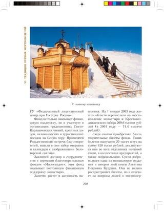 260
VI.ÒÐÀÄÈÖÈÈÏÅÐÂÛÕÆÅÐÒÂÎÂÀÒÅËÅÉ
ÃÓ «Ôåäåðàëüíûé ëèöåíçèîííûé
öåíòð ïðè Ãîññòðîå Ðîññèè».
Ôîíä íå òîëüêî îêàçûâàåò ôèíàí-
ñîâóþ ïîääåðæêó, íî è ó÷àñòâóåò â
îðãàíèçàöèè òðàäèöèîííûõ Ñâÿòî-
Âàðëààìîâñêèõ ÷òåíèé, êðåñòíûõ õî-
äîâ, ïàëîìíè÷åñêèõ è òóðèñòè÷åñêèõ
ïîåçäîê íà Áåëóþ ãîðó. Ïðîâîäÿòñÿ
Ðîæäåñòâåíñêèå âñòðå÷è áëàãîòâîðè-
òåëåé, âûøëè â ñâåò íàáîð îòêðûòîê
è êàëåíäàðè ñ èçîáðàæåíèÿìè Áåëî-
ãîðñêîé ñâÿòûíè.
Çàêëþ÷åí äîãîâîð î ñîòðóäíè÷å-
ñòâå ñ ïåðìñêèì áëàãîòâîðèòåëüíûì
ôîíäîì «Ìèëîñåðäèå»; ýòîò ôîíä
îêàçûâàåò ïîñòîÿííóþ ôèíàíñîâóþ
ïîääåðæêó ìîíàñòûðþ.
Çàìåòíî ðàñòåò è àêòèâíîñòü íà-
ñåëåíèÿ. Íà 1 ÿíâàðÿ 2003 ãîäà æè-
òåëè îáëàñòè ïåðå÷èñëèëè íà âîññòà-
íîâëåíèå ìîíàñòûðÿ è Êðåñòîâîç-
äâèæåíñêîãî ñîáîðà 209,6 òûñÿ÷è ðóá-
ëåé (â 2001 ãîäó — 74,6 òûñÿ÷è
ðóáëåé).
Ëþäè îõîòíî ïðèîáðåòàþò áëàãî-
òâîðèòåëüíûå áèëåòû ôîíäà. Òàêèõ
áèëåòîâ âûïóùåíî 20 òûñÿ÷ øòóê íà
ñóììó 420 òûñÿ÷ ðóáëåé, ðåàëèçóþò-
ñÿ îíè âî âñåõ îòäåëåíèÿõ ïî÷òîâîé
ñâÿçè, â êîëëåêòèâàõ ïðåäïðèÿòèé, à
òàêæå äîáðîâîëüöàìè. Ñðåäè äîáðî-
âîëüöåâ îäíà èç èíèöèàòîðîâ ñîçäà-
íèÿ è àâòîðîâ ýòîé êíèãè Àëåâòèíà
Ïåòðîâíà Êóäðèíà. Îíà íå òîëüêî
ðàñïðîñòðàíÿåò áèëåòû, íî è îòâå÷à-
åò íà âîïðîñû ëþäåé î ìèññèîíåð-
Ê ñâÿòîìó èñòî÷íèêó
 