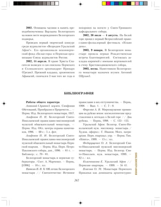 267
ÁÈÁËÈÎÃÐÀÔÈß
2002. Îñâÿùåíà ÷àñîâíÿ â ïàìÿòü ïðå-
ïîäîáíîìó÷åíèêà Âàðëààìà Áåëîãîðñêîãî
íà íîâîì ìåñòå âîçðîæäåííîãî Áåëîãîðñêîãî
ïîäâîðüÿ.
Ïðîâåäåí ïåðâûé òâîð÷åñêèé êîíêóðñ
ñðåäè æóðíàëèñòîâ «Âîçðîäèì Óðàëüñêèé
Àôîí!». Åãî îðãàíèçîâàëè íåêîììåð÷å-
ñêèé ôîíä «Áåëàÿ ãîðà» è Ïåðìñêàÿ îðãà-
íèçàöèÿ Ñîþçà æóðíàëèñòîâ Ðîññèè.
2002, 14 àïðåëÿ. Â õðàìå Õðèñòà Ñïà-
ñèòåëÿ âîçâåäåí â ñàí åïèñêîïà Ïåðìñêîãî
è Ñîëèêàìñêîãî àðõèìàíäðèò Èðèíàðõ
(Ãðåçèí). Ïðåæíèé âëàäûêà, àðõèåïèñêîï
Àôàíàñèé, ñêîí÷àëñÿ 3 ìàÿ òîãî æå ãîäà è
ÁÈÁËÈÎÃÐÀÔÈß
Ðàáîòû îáùåãî õàðàêòåðà
Àíòîíèé (Àðàïîâ), èãóìåí. Ñèìôîíèÿ
Îáåòîâàíèé, Ïðîîáðàçîâ è Ïðîðî÷åñòâ… —
Ïåðìü: Èçä. Áåëîãîðñêîãî ìîíàñòûðÿ, 1917.
Àãàôîíîâ Ï. Í. Áåëîãîðñêèé Ñâÿòî-
Íèêîëàåâñêèé ïðàâîñëàâíî-ìèññèîíåðñêèé
ìóæñêîé îáùåæèòåëüíûé ìîíàñòûðü. —
Ïåðìü: Èçä. Îáë. öåíòðà îõðàíû ïàìÿòíè-
êîâ, 1996. — 60 ñ.: 5 ë. ôîò.
Àãàôîíîâ Ï. Í. Áåëîãîðñêèé Ñâÿòî-
Íèêîëàåâñêèé ïðàâîñëàâíî-ìèññèîíåðñêèé
ìóæñêîé îáùåæèòåëüíûé ìîíàñòûðü Ïåðì-
ñêîé åïàðõèè. — Ïåðìü: Èçä. Ïåðì. Ïåòðî-
Ïàâëîâñêîãî ñîáîðà, äîï., 1996. — 81 ñ. —
Áèáëèîãð.: ñ. 79—81.
Áåëîãîðñêèé ìîíàñòûðü è ïåðìñêèå ãó-
áåðíàòîðû /Ñîñò. À. Ìàð÷åíêî. — Ïåðìü,
[1996]. — 18 ñ.: èë.
Âÿòêèí Â. Â. Ê 100-ëåòèþ Áåëîãîðñêîãî
ìîíàñòûðÿ // Ñâÿòîîòå÷åñòâî: Èñòèííîå
ïðàâîñëàâèå â âåê îòñòóïíè÷åñòâà. — Ïåðìü,
1998. — Âûï. 1. — Ñ. 7—9.
Ôèðñîâà À. Â. Ìèðîîùóùåíèå ïðîâèí-
öèè íà ðóáåæå âåêîâ: êîñìîëîãè÷åñêèå ïðåä-
ñòàâëåíèÿ â ëåãåíäàõ î Áåëîé ãîðå // Äâà
ðóáåæà. — Ïåðìü, 1998. — Ñ. 153—155.
Óðàëüñêèé Àôîí: Áåëîãîð. Ñâÿòî-Íè-
êîëàåâñêèé ìóæ. ìèññèîíåð. ìîíàñòûðü /
Õóäîæ. îôîðìë.: Ã. Èâàíîâ; Ìîñê. ïàòðè-
àðõèÿ. Ïåðì. åïàðõèàë. óïð. — Ïåðìü: Òèï.
«Êíèãà», 1999. — 15 ñ.: èë.
Ôåäîðóùåíêî Î. À. Áåëîãîðñêèé Ñâÿ-
òî-Íèêîëàåâñêèé ìóæñêîé ìèññèîíåðñêèé
ìîíàñòûðü. — Ïåðìü: Èçä. Áåëîãîð. Ñâÿ-
òî-Íèêîëàåâ. ìóæ. ìîíàñòûðÿ, 1999. —
82 ñ.: èë.
Êîæåâíèêîâà Å. Óðàëüñêèé Àôîí //
Ïåðìñêèå êâàðòèðû. — 1999. — ¹ 41.
Âëàñîâà Î. Ì. Ìîíàñòûðè Ïåðìñêîãî
Ïðèêàìüÿ êàê äîìèíàíòû àðõèòåêòóðíî-
ïîõîðîíåí íà ïîãîñòå ó Ñâÿòî-Òðîèöêîãî
êàôåäðàëüíîãî ñîáîðà.
2002, 30 èþëÿ — 4 àâãóñòà. Íà Áåëîé
ãîðå ïðîøåë ïåðâûé Âñåðîññèéñêèé ïðàâî-
ñëàâíî-ôîëüêëîðíûé ôåñòèâàëü «Èëüèí
äåíü».
2003, 9 ÿíâàðÿ. Â Áåëîãîðñêîì ìîíà-
ñòûðå ïðîøëà ïåðâàÿ Ðîæäåñòâåíñêàÿ
âñòðå÷à áëàãîòâîðèòåëåé. Ñîñòîÿëàñü çà-
êëàäêà êèðïè÷åé ñ èìåíàìè æåðòâîâàòåëåé
â ñòåíó Êðåñòîâîçäâèæåíñêîãî ñîáîðà.
2003, âåñíà. Íàìåñòíèêîì Áåëîãîðñêî-
ãî ìîíàñòûðÿ íàçíà÷åí èãóìåí Àíòîíèé
(Ùóêàí).
 