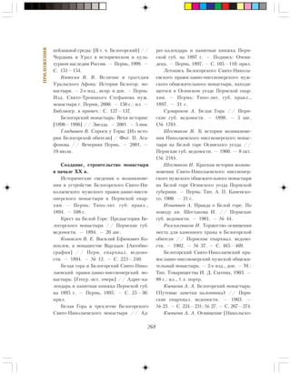 268
ÏÐÈËÎÆÅÍÈß
ïåéçàæíîé ñðåäû: [Â ò. ÷. Áåëîãîðñêèé] //
×åðäûíü è Óðàë â èñòîðè÷åñêîì è êóëü-
òóðíîì íàñëåäèè Ðîññèè. — Ïåðìü, 1999. —
Ñ. 151—154.
Âÿòêèí Â. Â. Âåëè÷èå è òðàãåäèÿ
Óðàëüñêîãî Àôîíà: Èñòîðèÿ Áåëîãîð. ìî-
íàñòûðÿ. — 2-å èçä., èñïð. è äîï. — Ïåðìü:
Èçä. Ñâÿòî-Òðîèöêîãî Ñòåôàíîâà ìóæ.
ìîíàñòûðÿ ã. Ïåðìè, 2000. — 150 ñ.: èë. —
Áèáëèîãð. â ïðèìå÷.: Ñ. 127—137.
Áåëîãîðñêèé ìîíàñòûðü: Âåõè èñòîðèè:
[1890—1996] // Çâåçäà. — 2001. — 5 ÿíâ.
Ãëàäûøåâ Â. Ñïðîñè ó Ãîðû: [Èç èñòî-
ðèè Áåëîãîðñêîé îáèòåëè] / Ôîò. Ï. Àãà-
ôîíîâà // Âå÷åðíÿÿ Ïåðìü. — 2001. —
19 èþëÿ.
Ñîçäàíèå, ñòðîèòåëüñòâî ìîíàñòûðÿ
â íà÷àëå XX â.
Èñòîðè÷åñêèå ñâåäåíèÿ î âîçíèêíîâå-
íèè è óñòðîéñòâå Áåëîãîðñêîãî Ñâÿòî-Íè-
êîëàåâñêîãî ìóæñêîãî ïðàâîñëàâíî-ìèññè-
îíåðñêîãî ìîíàñòûðÿ â Ïåðìñêîé åïàð-
õèè. — Ïåðìü: Òèïî-ëèò. ãóá. ïðàâë.,
1894. — 108 ñ.
Êðåñò íà Áåëîé Ãîðå: Ïðåäûñòîðèÿ Áå-
ëîãîðñêîãî ìîíàñòûðÿ // Ïåðìñêèå ãóá.
âåäîìîñòè. — 1894. — 20 àâã.
Êîíîïëåâ Â. Å. Âàñèëèé Åôèìîâè÷ Êî-
íîïëåâ, â ìîíàøåñòâå Âàðëààì: [Àâòîáèî-
ãðàôèÿ] // Ïåðì. åïàðõèàë. âåäîìî-
ñòè. — 1894. — ¹ 12. — Ñ. 225—240.
Áåëàÿ ãîðà è Áåëîãîðñêèé Ñâÿòî-Íèêî-
ëàåâñêèé ïðàâîñëàâíî-ìèññèîíåðñêèé ìî-
íàñòûðü: [Ãåîãð.-èñò. î÷åðê] // Àäðåñ-êà-
ëåíäàðü è ïàìÿòíàÿ êíèæêà Ïåðìñêîé ãóá.
íà 1895 ã. — Ïåðìü, 1895. — Ñ. 25—36:
ïðèë.
Áåëàÿ Ãîðà è òðåõëåòèå Áåëîãîðñêîãî
Ñâÿòî-Íèêîëàåâñêîãî ìîíàñòûðÿ // Àä-
ðåñ-êàëåíäàðü è ïàìÿòíàÿ êíèæêà Ïåðì-
ñêîé ãóá. íà 1897 ã. — Ïîäïèñü: Î÷åâè-
äåöú. — Ïåðìü, 1897. — Ñ. 105—110: ïðèë.
Ëåòîïèñü Áåëîãîðñêîãî Ñâÿòî-Íèêîëà-
åâñêîãî ïðàâîñëàâíî-ìèññèîíåðñêîãî ìóæ-
ñêîãî îáùåæèòåëüíîãî ìîíàñòûðÿ, íàõîäÿ-
ùåãîñÿ â Îñèíñêîì óåçäå Ïåðìñêîé åïàð-
õèè. — Ïåðìü: Òèïî-ëèò. ãóá. ïðàâë.,
1897. — 31 ñ.
Ñóìàðîêîâ À. Áåëàÿ Ãîðà // Ïåðì-
ñêèå ãóá. âåäîìîñòè. — 1898. — 5 àâã.
(¹ 170).
Øåñòàêîâ ß. Ê èñòîðèè âîçíèêíîâå-
íèÿ Íèêîëàåâñêîãî ìèññèîíåðñêîãî ìîíàñ-
òûðÿ íà Áåëîé ãîðå Îñèíñêîãî óåçäà //
Ïåðìñêèå ãóá. âåäîìîñòè. — 1900. — 8 îêò.
(¹ 218).
Øåñòàêîâ È. Êðàòêàÿ èñòîðèÿ âîçíèê-
íîâåíèÿ Ñâÿòî-Íèêîëàåâñêîãî ìèññèîíåð-
ñêîãî ìóæñêîãî îáùåæèòåëüíîãî ìîíàñòûðÿ
íà Áåëîé ãîðå Îñèíñêîãî óåçäà Ïåðìñêîé
ãóáåðíèè. — Ïåðìü: Òèï. À. Ï. Êàìåíñêî-
ãî, 1900. — 21 ñ.
Èãíàòüåâ À. Ïðàâäà î Áåëîé ãîðå. Ïî
ïîâîäó êí. Øåñòàêîâà È. // Ïåðìñêèå
ãóá. âåäîìîñòè. — 1901. — ¹ 44.
Ðàçñêàç÷èêîâ È. Òîðæåñòâî îñâÿùåíèÿ
ìåñòà äëÿ êàìåííîãî õðàìà â Áåëîãîðñêîé
îáèòåëè // Ïåðìñêèå åïàðõèàë. âåäîìî-
ñòè. — 1902. — ¹ 37. — Ñ. 465—469.
Áåëîãîðñêèé Ñâÿòî-Íèêîëàåâñêèé ïðà-
âîñëàâíî-ìèññèîíåðñêèé ìóæñêîé îáùåæè-
òåëüíûé ìîíàñòûðü. — 2-å èçä., äîï. — Ì.:
Òèï. Òîâàðèùåñòâà È. Ä. Ñûòèíà, 1903. —
88 ñ.: èë., 1 ë. ïîðòð.
Êû÷èãèí À. À. Áåëîãîðñêèé ìîíàñòûðü:
(Ïóòåâûå çàìåòêè ïàëîìíèêà) // Ïåðì-
ñêèå åïàðõèàë. âåäîìîñòè. — 1903. —
¹ 23. — Ñ. 224—231; ¹ 27. — Ñ. 267—274.
Êû÷èãèí À. À. Îñâÿùåíèå [Íèêîëüñêî-
 