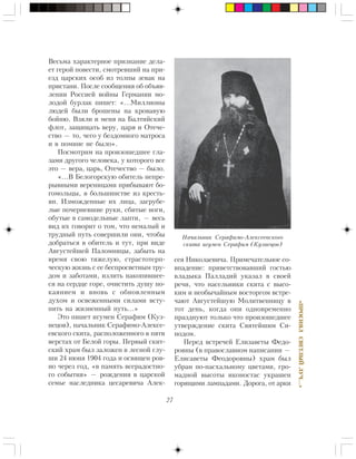 27
«ÏÐÎÑÈßËÑÂÅÒËÛÉËÓ×…»
Âåñüìà õàðàêòåðíîå ïðèçíàíèå äåëà-
åò ãåðîé ïîâåñòè, ñìîòðåâøèé íà ïðè-
åçä öàðñêèõ îñîá èç òîëïû çåâàê íà
ïðèñòàíè. Ïîñëå ñîîáùåíèÿ îá îáúÿâ-
ëåíèè Ðîññèåé âîéíû Ãåðìàíèè ìî-
ëîäîé áóðëàê ïèøåò: «…Ìèëëèîíû
ëþäåé áûëè áðîøåíû íà êðîâàâóþ
áîéíþ. Âçÿëè è ìåíÿ íà Áàëòèéñêèé
ôëîò, çàùèùàòü âåðó, öàðÿ è Îòå÷å-
ñòâî — òî, ÷åãî ó áåçäîìíîãî ìàòðîñà
è â ïîìèíå íå áûëî».
Ïîñìîòðèì íà ïðîèçîøåäøåå ãëà-
çàìè äðóãîãî ÷åëîâåêà, ó êîòîðîãî âñå
ýòî — âåðà, öàðü, Îòå÷åñòâî — áûëî.
«…Â Áåëîãîðñêóþ îáèòåëü íåïðå-
ðûâíûìè âåðåíèöàìè ïðèáûâàþò áî-
ãîìîëüöû, â áîëüøèíñòâå èç êðåñòü-
ÿí. Èçìîæäåííûå èõ ëèöà, çàãðóáå-
ëûå ïî÷åðíåâøèå ðóêè, ñáèòûå íîãè,
îáóòûå â ñàìîäåëüíûå ëàïòè, — âåñü
âèä èõ ãîâîðèò î òîì, ÷òî íåìàëûé è
òðóäíûé ïóòü ñîâåðøèëè îíè, ÷òîáû
äîáðàòüñÿ â îáèòåëü è òóò, ïðè âèäå
Àâãóñòåéøåé Ïàëîìíèöû, çàáûòü íà
âðåìÿ ñâîþ òÿæåëóþ, ñòðàñòîòåðï-
÷åñêóþ æèçíü ñ åå áåñïðîñâåòíûì òðó-
äîì è çàáîòàìè, èçëèòü íàêîïèâøåå-
ñÿ íà ñåðäöå ãîðå, î÷èñòèòü äóøó ïî-
êàÿíèåì è âíîâü ñ îáíîâëåííûì
äóõîì è îñâåæåííûìè ñèëàìè âñòó-
ïèòü íà æèçíåííûé ïóòü…»
Ýòî ïèøåò èãóìåí Ñåðàôèì (Êóç-
íåöîâ), íà÷àëüíèê Ñåðàôèìî-Àëåêñå-
åâñêîãî ñêèòà, ðàñïîëîæåííîãî â ïÿòè
âåðñòàõ îò Áåëîé ãîðû. Ïåðâûé ñêèò-
ñêèé õðàì áûë çàëîæåí â ëåñíîé ãëó-
øè 24 èþíÿ 1904 ãîäà è îñâÿùåí ðîâ-
íî ÷åðåç ãîä, «â ïàìÿòü âñåðàäîñòíî-
ãî ñîáûòèÿ» — ðîæäåíèÿ â öàðñêîé
ñåìüå íàñëåäíèêà öåñàðåâè÷à Àëåê-
ñåÿ Íèêîëàåâè÷à. Ïðèìå÷àòåëüíîå ñî-
âïàäåíèå: ïðèâåòñòâîâàâøèé ãîñòüþ
âëàäûêà Ïàëëàäèé óêàçàë â ñâîåé
ðå÷è, ÷òî íàñåëüíèêè ñêèòà ñ âûñî-
êèì è íåîáû÷àéíûì âîñòîðãîì âñòðå-
÷àþò Àâãóñòåéøóþ Ìîëèòâåííèöó â
òîò äåíü, êîãäà îíè îäíîâðåìåííî
ïðàçäíóþò òîëüêî ÷òî ïðîèçîøåäøåå
óòâåðæäåíèå ñêèòà Ñâÿòåéøèì Ñè-
íîäîì.
Ïåðåä âñòðå÷åé Åëèçàâåòû Ôåäî-
ðîâíû (â ïðàâîñëàâíîì íàïèñàíèè —
Åëèñàâåòû Ôåîäîðîâíû) õðàì áûë
óáðàí ïî-ïàñõàëüíîìó öâåòàìè, ãðî-
ìàäíîé âûñîòû èêîíîñòàñ óêðàøåí
ãîðÿùèìè ëàìïàäàìè. Äîðîãà, îò àðêè
Íà÷àëüíèê Ñåðàôèìî-Àëåêñååâñêîãî
ñêèòà èãóìåí Ñåðàôèì (Êóçíåöîâ)
 
