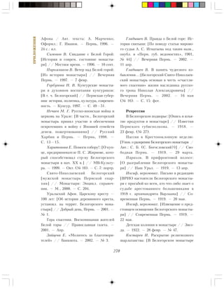 270
ÏÐÈËÎÆÅÍÈß
Àôîíà / Àâò. òåêñòà: À. Ìàð÷åíêî;
Îôîðìë.: Ã. Èâàíîâ. — Ïåðìü, 1996. —
24 ñ.: èë.
Ñèìîíîâ Â. Ñâèäàíèå ñ Áåëîé Ãîðîé:
[Èñòîðèÿ è ñîâðåì. ñîñòîÿíèå ìîíàñòû-
ðÿ] // Ìåñòíîå âðåìÿ. — 1996. — 10 ñåíò.
Ïèðîæíèêîâ Â. Âåòåð íàä Áåëîé ãîðîé:
[Èç èñòîðèè ìîíàñòûðÿ] // Âå÷åðíÿÿ
Ïåðìü. — 1997. — 7 ôåâð.
Ãîðáóíîâà Í. Â. Êóíãóðñêèå ìîíàñòû-
ðè â äóõîâíîì âîñïèòàíèè êóíãóðÿêîâ:
[Â ò. ÷. Áåëîãîðñêèé] // Ïåðìñêàÿ ãóáåð-
íèÿ: èñòîðèÿ, ïîëèòèêà, êóëüòóðà, ñîâðåìåí-
íîñòü. — Êóíãóð, 1997. — Ñ. 49—51.
Íå÷àåâ Ì. Ã. Ðóññêî-ÿïîíñêàÿ âîéíà è
öåðêîâü íà Óðàëå: [Â ÷àñòí., Áåëîãîðñêèé
ìîíàñòûðü ïðèíÿë ó÷àñòèå â îáåñïå÷åíèè
îñèðîòåâøèõ â âîéíó ñ ßïîíèåé ñåìåéñòâ
äåíåæ. ïîæåðòâîâàíèÿìè] // Ðóññêèé
Õàðáèí è Ïåðìü. — Ïåðìü, 1998. —
Ñ. 13—15.
Õàðèòîíîâà Å. Ïîìîãè ñîáîðó!: [Î êóï-
öå, ïðåäïðèíèìàòåëå Ï. Ñ. Æèðíîâå, êîòî-
ðûé ñïîñîáñòâîâàë ñòð-âó Áåëîãîðñêîãî
ìîíàñòûðÿ â íà÷. XX â.] // ÌÂ-Êóëüòó-
ðà. — 1999. — Îêò. (¹ 10). — Ñ. 7: ïîðòð.
Ñâÿòî-Íèêîëàåâñêèé Áåëîãîðñêèé
[ìóæñêîé ìîíàñòûðü Ïåðìñêîé åïàð-
õèè] // Ìîíàñòûðè: Ýíöèêë. ñïðàâî÷-
íèê. — Ì., 2000. — Ñ. 204.
Óðàëüñêèé Àôîí. Öàðñêîìó êðåñòó —
100 ëåò: [Îá èñòîðèè äåðåâÿííîãî êðåñòà,
óñòàíîâë. íà òåððèò. Áåëîãîðñêîãî ìîíà-
ñòûðÿ] // Äîáðûé äåíü, Ïåðìü. — 2001. —
¹ 1.
Ãîðà ñïàñåíèÿ. Âîñïîìèíàíèÿ æèòåëåé
Áåëîé ãîðû // Ïðàâîñëàâíàÿ ãàçåòà. —
2001. — Àïð.
Çàéöåâà Å. «Ìîëèòåñü çà áëàãîòâîðè-
òåëåé» // Áàíêíîòà. — 2002. — ¹ 3.
Ãëàäûøåâ Â. Ïðàâäà î Áåëîé ãîðå: Èñ-
òîðèÿ ñâÿòûíè: [Ïî ïîâîäó ñòàòüè ìèðîâî-
ãî ñóäüè À. Ñ. Èãíàòüåâà ïîä òàêèì íàçâ.,
îïóáë. â «Ïåðì. ãóá. âåäîìîñòÿõ», 1901,
¹ 44] // Âå÷åðíÿÿ Ïåðìü. — 2002. —
11 àïð.
Ãëàäûøåâ Â. Â ïàìÿòü ÷óäåñíîãî èç-
áàâëåíèÿ…:[Áåëîãîðñêèé Ñâÿòî-Íèêîëàåâ-
ñêèé ìîíàñòûðü îñíîâàí â ÷åñòü «ñ÷àñòëè-
âîãî ñïàñåíèÿ» æèçíè íàñëåäíèêà ðóññêî-
ãî òðîíà Íèêîëàÿ Àëåêñàíäðîâè÷à] //
Âå÷åðíÿÿ Ïåðìü. — 2002. — 16 ìàÿ
(¹ 16). — Ñ. 15: ôîò.
Ðåïðåññèè
Â Áåëîãîðñêîì ïîäâîðüå: [Îïèñü è èçúÿ-
òèå ïðîäóêòîâ â ìîíàñòûðå] // Èçâåñòèÿ
Ïåðìñêîãî ãóáèñïîëêîìà. — 1918. —
23 ôåâð. (¹ 27).
Ïàññèÿ â Êðåñòîïîêëîííóþ íåäåëþ:
[Óïîì. î ðàçîðåíèè Áåëîãîðñêîãî ìîíàñòûðÿ /
Àâò.: Ñ. Á. (Ñ. Áîãîñëîâñêèé?)] // Ñâî-
áîäíàÿ Ïåðìü. — 1919. — 29 ìàðòà.
Ïàðàýëü. Â ïðèôðîíòîâîé ïîëîñå:
[Î ðàçãðàáëåíèè Áåëîãîðñêîãî ìîíàñòû-
ðÿ] // Íàø Óðàë. — 1919. — 13 àïð.
Èîñèô, èåðîìîíàõ. Ïèñüìî â ðåäàêöèþ
[ÂÐÈÎ íàñòîÿòåëÿ Áåëîãîðñêîãî ìîíàñòû-
ðÿ ñ ïðîñüáîé êî âñåì, êòî ÷òî-ëèáî çíàåò î
ñóäüáå àðåñòîâàííîãî áîëüøåâèêàìè â
1918 ã. àðõèìàíäðèòà Âàðëààìà] // Ñî-
âðåìåííàÿ Ïåðìü. — 1919. — 20 ìàÿ.
Èîñèô, èåðîìîíàõ. [Èçâåùåíèå î ïðåä-
ñòîÿùåì îñâÿùåíèè Áåëîãîðñêîãî ìîíàñòû-
ðÿ] // Ñîâðåìåííàÿ Ïåðìü. — 1919. —
22 ìàÿ.
Äåòñêàÿ êîëîíèÿ â ìîíàñòûðå // Çâåç-
äà. — 1922. — 28 ôåâð. — ¹ 47.
Êîñòàðåâ È. Ðàñêðûòèå ðåëèãèîçíîãî
øàðëàòàíñòâà: [Â Áåëîãîðñêîì ìîíàñòûðå
 