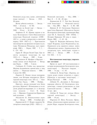 271
ÁÈÁËÈÎÃÐÀÔÈß
Îñèíñêîãî óåçäà ñïåö. êîìèñ. óíè÷òîæåíû
ìîùè ñâÿòûõ] // Çâåçäà. — 1923. —
26 èþíÿ.
Âñåìè çàáûòàÿ êîììóíà // Çâåçäà. —
1923. — 23 èþëÿ. — ¹ 164.
Ãîðîäîê íà Áåëîé ãîðå //Çâåçäà. —
1940. — 19 îêò. — ¹ 244.
Àãàôîíîâ Ï. Í. Ïðàâûå ïàðòèè è ìî-
íàõè Áåëîãîðñêîãî Ñâÿòî-Íèêîëàåâñêîãî
ìîíàñòûðÿ Ïåðìñêîé åïàðõèè: [1890—
1917 ãã., à òàêæå î ðåïðåññèÿõ â ñîâåòñêèé
ïåðèîä, 1918—1927 ãã.] // Õðèñòèàíñêîå
ìèññèîíåðñòâî êàê ôåíîìåí èñòîðèè è êóëü-
òóðû: Ìàòåðèàëû Ìåæäóíàð. íàó÷.-ïðàêò.
êîíô. 1996 ã. — Ïåðìü, 1997. — Ò. 1. —
Ñ. 151—163.
Ãóðèí È. Øòóðì Áåëîé Ãîðû: Êàê ÷å-
êèñòû ðàçîðèëè ìîíàñòûðü [â ìàå
1923 ã.] // Çâåçäà. — 1997. — 9 ÿíâ.
Ïèðîæíèêîâ Â. Ôåîôàí è Âàðëààì —
íîâûå ñâÿòûå çåìëè Ïåðìñêîé // Âå÷åð-
íÿÿ Ïåðìü. — 1998. — 3 èþëÿ.
Ãëàäûøåâ Â. Ñòîéêà íàä ïðîïàñòüþ:
Æåðòâû áîëüøåâèçìà ïðè÷èñëåíû ê ëèêó
ñâÿòûõ // Ïåðìñêèå íîâîñòè. — 1998. —
7 èþëÿ (¹ 100).
Ïèðîãîâ Í. Îñèíîå ãíåçäî êîíòððåâî-
ëþöèè, èëè Èñòîðèÿ ïîâòîðÿåòñÿ: [Áåëî-
ãîðñêèé ìîíàñòûðü â íà÷. XX â.] // Êîì-
ìóíèñò Çàï. Óðàëà. — 1998. — Íîÿáðü.
Ïðîñòèòå, çâåçäû ãîñïîäíè! èëè Çà÷åì
ðóññêîìó Öåðêîâü?: Èñïîâåäíèêè è ñîãëÿ-
äàòàè, ðåïðåññèè âåðóþùèõ, â ò. ÷. áåëîãîð-
ñêèõ ìîíàõîâ / Ñîñò. Â. Êîðî-
ëåâ //Ôðÿçèíî: Ñîäðóæåñòâî Ïðàâîñëàâ-
íûé ïàëîìíèê. — 1999.
Ìèõàéëþê Â. Íîâîìó÷åíèêè ïåðì-
ñêèå // Çâåçäà. — 2000. — 9 íîÿáðÿ: ôîò.
Êàðïèíñêèé Ê. Ò. Âòîðîå çàêðûòèå Áå-
ëîãîðñêîãî ìîíàñòûðÿ: [1921—1922 ãã.] //
Îñèíñêèé åæåãîäíèê. — Îñà, 2000. —
Âûï. 8. — Ñ. 46—49: ôîò.
Êàðïèíñêèé Ê. Ò. ×åì áûë Áåëîãîð-
ñêèé ìîíàñòûðü? // Îñèíñêèé åæåãîä-
íèê. — Îñà, 2001. — Âûï. 9. — Ñ. 96—100.
Âÿòêèí Â. Â. Ñâåòèëüíèê Ïåðìñêîãî
êðàÿ (îòåö Âàðëààì): [Íàñòîÿòåëü áûëîãî
Áåëîãîðñêîãî ìîíàñòûðÿ, àðõèìàíäðèò Âàð-
ëààì (Â. Å. Êîíîïëåâ, 1858—1918)] //
Èñòîðèÿ Ïðèêàìüÿ XX âåêà â ëèöàõ. —
Ïåðìü, 2001. — Ñ. 43—46.
Ãóðèí È. Âîçðîäèì áèáëèîòåêó Áåëî-
ãîðüÿ!: Â êðàåâåä. ìóçåå Ìåäÿíñêîé ñð. øê.
Îðäèíñêîãî ð-íà õðàíèòñÿ óíèêàë. êíèãà
«Ìîíàøåñêàÿ æèçíü»: [ïðèíàäëåæàëà Áå-
ëîãîðñêîìó ìóæ. ìîíàñòûðþ, èçäàíà â
1885 ã.] // Çâåçäà. — 2001. — 25 äåê.
(¹ 195). — Ñ. 6.
Âîññòàíîâëåíèå ìîíàñòûðÿ, ñîâðåìåí-
íîå ñîñòîÿíèå
Âðåìÿ íå æäåò!: [Î âîññòàíîâëåíèè è
èñòîðèè âîçíèêíîâåíèÿ Áåëîãîðñêîãî ìóæ.
ìîíàñòûðÿ] // Ìîëîäàÿ ãâàðäèÿ. —
1990. — 14 àïð. — Ñ. 10.
Ñàäèëîâ Á. Áåëàÿ Ãîðà: «Êàðòèíà, êî-
òîðóþ ðåäêî ìîæíî âñòðåòèòü â ìèðå»:
[Ïðîøëîå è íàñòîÿùåå ìîíàñòûðÿ] //
Èñêðà (Êóíãóð). — 1990. — 9 àâã.
Ëîáàíîâ Ì., Äîëìàòîâ À. Áåëîãîðüå,
íàðîäíàÿ îáèòåëü: [Î Áåëîãîðñêîì ìóæ.
ìîíàñòûðå, ñòàâøåì ðàçâàëèíàìè çà ãîäû
Ñîâåòñêîé âëàñòè] // Çâåçäà. — 1990. —
12 àâã.: ôîò.
Ëþá÷èê Â. Òàêàÿ âîò ëåãåíäà: [Áåëî-
ãîðñêèé ìîíàñòûðü] // Çâåçäà. —
1990. — 18 äåê.
Ïûðñèêîâ Â. Æèòü Ðóññêîìó Àôîíó:
[Ïåðì. îáëèñïîëêîì ïðèíÿë ðåøåíèå î ïå-
ðåäà÷å Ïåðì. åïàðõèè Áåëîãîðñêîãî ìîíà-
 