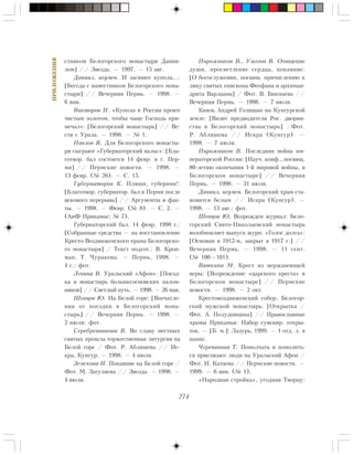 274
ÏÐÈËÎÆÅÍÈß
ñòíèêîì Áåëîãîðñêîãî ìîíàñòûðÿ Äàíèè-
ëîì] // Çâåçäà. — 1997. — 15 àâã.
Äàíèèë, èãóìåí. È çàñèÿþò êóïîëà…:
[Áåñåäà ñ íàìåñòíèêîì Áåëîãîðñêîãî ìîíà-
ñòûðÿ] // Âå÷åðíÿÿ Ïåðìü. — 1998. —
6 ÿíâ.
Âèêòîðîâ Í. «Êóïîëà â Ðîññèè êðîþò
÷èñòûì çîëîòîì, ÷òîáû ÷àùå Ãîñïîäü ïðè-
ìå÷àë»: [Áåëîãîðñêèé ìîíàñòûðü] // Âå-
ñòè ñ Óðàëà. — 1998. — ¹ 1.
Ïàâëîâ ß. Äëÿ Áåëîãîðñêîãî ìîíàñòû-
ðÿ ñûãðàþò «Ãóáåðíàòîðñêèé âàëüñ»: [Áëà-
ãîòâîð. áàë ñîñòîèòñÿ 14 ôåâð. â ã. Ïåð-
ìè] // Ïåðìñêèå íîâîñòè. — 1998. —
13 ôåâð. (¹ 26). — Ñ. 15.
Ãóáåðíàòîðîâ Ê. Ïëÿøè, ãóáåðíèÿ!:
[Áëàãîòâîð. ãóáåðíàòîð. áàë â Ïåðìè ïîñëå
âåêîâîãî ïåðåðûâà] // Àðãóìåíòû è ôàê-
òû. — 1998. — Ôåâð. (¹ 8). — Ñ. 2. —
(ÀèÔ Ïðèêàìüå; ¹ 7).
Ãóáåðíàòîðñêèé áàë. 14 ôåâð. 1998 ã.:
[Ñîáðàííûå ñðåäñòâà — íà âîññòàíîâëåíèå
Êðåñòî-Âîçäâèæåíñêîãî õðàìà Áåëîãîðñêî-
ãî ìîíàñòûðÿ] / Òåêñò ïîäãîò.: Â. Êðîï-
ìàí, Ò. ×óðàêîâà. — Ïåðìü, 1998. —
4 ñ.: ôîò.
Ëåâèíà Â. Óðàëüñêèé «Àôîí»: [Ïîåçä-
êà â ìîíàñòûðü áîëüøåñîñíîâñêèõ ïàëîì-
íèêîâ] // Ñâåòëûé ïóòü. — 1998. — 26 ìàÿ.
Øåâöîâ Þ. Íà Áåëîé ãîðå: [Âïå÷àòëå-
íèÿ îò ïîåçäêè â Áåëîãîðñêèé ìîíà-
ñòûðü] // Âå÷åðíÿÿ Ïåðìü. — 1998. —
2 èþëÿ: ôîò.
Ñåðåáðåííèêîâà Â. Âî ñëàâó ìåñòíûõ
ñâÿòûõ ïðîøëà òîðæåñòâåííàÿ ëèòóðãèÿ íà
Áåëîé ãîðå / Ôîò. Ð. Àáëÿøåâà // Èñ-
êðà, Êóíãóð. — 1998. — 4 èþëÿ.
Çåìñêîâà Í. Ïîêàÿíèå íà Áåëîé ãîðå /
Ôîò. Ì. Çàãóëÿåâà // Çâåçäà. — 1998. —
4 èþëÿ.
Ïèðîæíèêîâ Â., Óæåãîâ Â. Î÷èùåíèå
äóøè, ïðîñâåòëåíèå ñåðäöà, ïîêàÿíèå:
[Î áîãîñëóæåíèè, ïîñâÿù. ïðè÷èñëåíèþ ê
ëèêó ñâÿòûõ åïèñêîïà Ôåîôàíà è àðõèìàí-
äðèòà Âàðëààìà] / Ôîò. Â. Áèêìàåâà //
Âå÷åðíÿÿ Ïåðìü. — 1998. — 7 èþëÿ.
Êíÿçü Àíäðåé Ãîëèöûí íà Êóíãóðñêîé
çåìëå: [Âèçèò ïðåäâîäèòåëÿ Ðîñ. äâîðÿí-
ñòâà â Áåëîãîðñêèé ìîíàñòûðü] /Ôîò.
Ð. Àáëÿøåâà // Èñêðà (Êóíãóð). —
1998. — 7 èþëÿ.
Ïèðîæíèêîâ Â. Ïîñëåäíÿÿ âîéíà èì-
ïåðàòîðñêîé Ðîññèè: [Íàó÷. êîíô., ïîñâÿù.
80-ëåòèþ îêîí÷àíèÿ 1-é ìèðîâîé âîéíû, â
Áåëîãîðñêîì ìîíàñòûðå] // Âå÷åðíÿÿ
Ïåðìü. — 1998. — 31 èþëÿ.
Äàíèèë, èãóìåí. Áåëîãîðñêèé õðàì ñòà-
íîâèòñÿ áåëûì // Èñêðà (Êóíãóð). —
1998. — 13 àâã.: ôîò.
Øåâöîâ Þ. Âîçðîæäåí æóðíàë: Áåëî-
ãîðñêèé Ñâÿòî-Íèêîëàåâñêèé ìîíàñòûðü
âîçîáíîâëÿåò âûïóñê æóðí. «Ãîëîñ äîëãà»:
[Îñíîâàí â 1912-ì, çàêðûò â 1917 ã.] //
Âå÷åðíÿÿ Ïåðìü. — 1998. — 11 ñåíò.
(¹ 100—101).
Âÿòêèíà Ì. Êðåñò èç íåðæàâåþùåé
âåðû: [Âîçðîæäåíèå «öàðñêîãî êðåñòà» â
Áåëîãîðñêîì ìîíàñòûðå] // Ïåðìñêèå
íîâîñòè. — 1998. — 2 îêò.
Êðåñòîâîçäâèæåíñêèé ñîáîð. Áåëîãîð-
ñêèé ìóæñêîé ìîíàñòûðü: [Îòêðûòêà /
Ôîò. À. Ïîëóäíèöèíà] // Ïðàâîñëàâíûå
õðàìû Ïðèêàìüÿ: Íàáîð ñóâåíèð. îòêðû-
òîê. — [Á. ì.]: Ëàçóðü, 1999. — 1 îòä. ë. â
ïàïêå.
×åðåïàíîâà Ò. Ïîìîë÷àòü è ïîìîëèòü-
ñÿ ïðèåçæàþò ëþäè íà Óðàëüñêèé Àôîí /
Ôîò. È. Êàòàåâà // Ïåðìñêèå íîâîñòè. —
1999. — 6 ÿíâ. (¹ 1).
«Íàðîäíàÿ ñòðîéêà», óãîäíàÿ Òâîðöó:
 