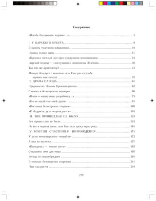 278
Ñîäåðæàíèå
«Âñåãäà áåñêðîâíàÿ æåðòâà…»...................................................................... 5
I. Ó ÖÀÐÑÊÎÃÎ ÊÐÅÑÒÀ ............................................................................. 9
Â ïàìÿòü ÷óäåñíîãî èçáàâëåíèÿ… ................................................................... 10
Ïðàâäà òîëüêî îäíà....................................................................................... 17
«Ïðîñèÿë ñâåòëûé ëó÷ ïðåä ãðÿäóùèìè èñïûòàíèÿìè» .................................... 24
Öàðñêèé ïîäðÿä— «ïîñëóøàíèå» æèâîïèñöà Çåëåíèíà .................................... 38
Òàê êòî æå àðõèòåêòîð? ................................................................................. 44
Ìîíàðõ áåñåäóåò ñ ìîíàõîì, èëè Åùå ðàç î ñóäüáå
ïåðâîãî íàñòîÿòåëÿ ................................................................................... 52
II. ÄÐÀÌÀ ÍÀÐÎÄÀ.................................................................................... 61
Ïðîðî÷åñòâî Èîàííà Êðîíøòàäòñêîãî ............................................................. 62
Ñõâàòêà â áåëîãîðñêîì ïîäâîðüå .................................................................... 68
«Âçÿòü â àãåíòóðíóþ ðàçðàáîòêó…»................................................................ 75
«Íî íå êàñàéòåñü ìîåé äóøè» ........................................................................ 91
«Ïîñëàíåö áåëîãîðñêèõ ñòàðöåâ» .................................................................. 109
«È áîäðîñòü äóõà âîçðîæäàåòñÿ» ................................................................. 116
III. ÂÅÊ ÏÐÎØÅË,ÊÀÊ ÍÅ ÁÛËÎ… ....................................................... 123
Âåê ïðîøåë,êàê íå áûëî…........................................................................... 124
Íå âñå â ÷åðíîì öâåòå, èëè Êàê åõàë ãðåêà ÷åðåç ðåêó… ................................. 161
IV. ÌÈÑÑÈß ÑÏÀÑÅÍÈß È ÂÎÇÐÎÆÄÅÍÈß ...................................... 171
Ó ðóëÿ ìîíàñòûðñêîãî «êîðàáëÿ»................................................................. 172
Àòàêà íà èãóìåíà ........................................................................................ 177
«Ïåðåäóìàë — ìîæíî æèòü» ....................................................................... 183
Ñîõðàíèòü ñâåò äëÿ ìèðà ............................................................................. 195
Áåñåäà ñî ñòàðîîáðÿäöåì ............................................................................. 201
Â ïîèñêàõ áåëîãîðñêèõ ñîêðîâèù ................................................................. 211
Íàø ñàä ðàñòåò ........................................................................................... 216
 