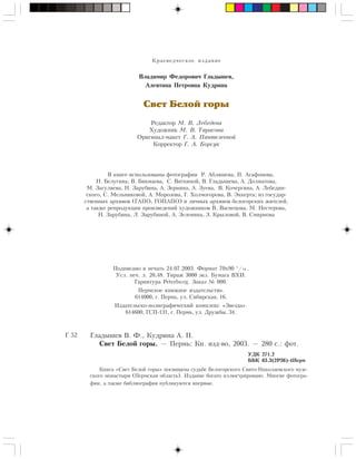 Êðàåâåä÷åñêîå èçäàíèå
Âëàäèìèð Ôåäîðîâè÷ Ãëàäûøåâ,
Àëåâòèíà Ïåòðîâíà Êóäðèíà
Свет Белой горы
Ðåäàêòîð Ì. Â. Ëåáåäåâà
Õóäîæíèê Ì. Â. Òàðàñîâà
Îðèãèíàë-ìàêåò Ã. À. Ïàíòåëååâîé
Êîððåêòîð Ã. À. Áîðñóê
Ãëàäûøåâ Â. Ô., Êóäðèíà À. Ï.
Ñâåò Áåëîé ãîðû. — Ïåðìü: Êí. èçä-âî, 2003. — 280 ñ.: ôîò.
ÓÄÊ 271.2
ÁÁÊ 63.3(2Ð36)-4Ïåðì
Ã 52
Êíèãà «Ñâåò Áåëîé ãîðû» ïîñâÿùåíà ñóäüáå Áåëîãîðñêîãî Ñâÿòî-Íèêîëàåâñêîãî ìóæ-
ñêîãî ìîíàñòûðÿ (Ïåðìñêàÿ îáëàñòü). Èçäàíèå áîãàòî èëëþñòðèðîâàíî. Ìíîãèå ôîòîãðà-
ôèè, à òàêæå áèáëèîãðàôèÿ ïóáëèêóþòñÿ âïåðâûå.
Â êíèãå èñïîëüçîâàíû ôîòîãðàôèè Ð. Àáëÿøåâà, Ï. Àãàôîíîâà,
Í. Áåëóãèíà, Â. Áèêìàåâà, Ñ. Âÿòêèíîé, Â. Ãëàäûøåâà, À. Äîëìàòîâà,
Ì. Çàãóëÿåâà, Í. Çàðóáèíà, À. Çåðíèíà, À. Çóåâà, Â. Êî÷åðãèíà, À. Ëåáåäèí-
ñêîãî, Ñ. Ìåëüíèêîâîé, À. Ìîðîçîâà, Ã. Õîëìîãîðîâà, Â. Ýêêåðòà; èç ãîñóäàð-
ñòâåííûõ àðõèâîâ (ÃÀÏÎ, ÃÎÏÀÏÎ) è ëè÷íûõ àðõèâîâ áåëîãîðñêèõ æèòåëåé,
à òàêæå ðåïðîäóêöèè ïðîèçâåäåíèé õóäîæíèêîâ Â. Âàñíåöîâà, Ì. Íåñòåðîâà,
Í. Çàðóáèíà, Ë. Çàðóáèíîé, À. Çåëåíèíà, Ç. Êðûëîâîé, Â. Ñìèðíîâà
Ïîäïèñàíî â ïå÷àòü 24.07.2003. Ôîðìàò 70õ90 1
/ .
Óñë. ïå÷. ë. 20,48. Òèðàæ 3000 ýêç. Áóìàãà ÂÕÈ.
Ãàðíèòóðà Peterburg. Çàêàç ¹ 000.
Ïåðìñêîå êíèæíîå èçäàòåëüñòâî.
614000, ã. Ïåðìü, óë. Ñèáèðñêàÿ, 16.
Èçäàòåëüñêî-ïîëèãðàôè÷åñêèé êîìïëåêñ «Çâåçäà».
614600, ÃÑÏ-131, ã. Ïåðìü, óë. Äðóæáû, 34.
16
 