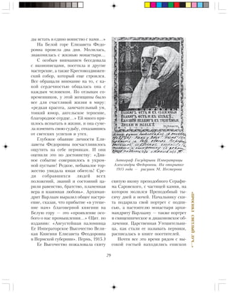 29
«ÏÐÎÑÈßËÑÂÅÒËÛÉËÓ×…»
äû âñòàòü â åäèíî âîèíñòâî ñ íàìè…»
Íà Áåëîé ãîðå Åëèçàâåòà Ôåäî-
ðîâíà ïðîâåëà äâà äíÿ. Ìîëèëàñü,
çíàêîìèëàñü ñ æèçíüþ ìîíàñòûðÿ…
Ñ îñîáûì âíèìàíèåì áåñåäîâàëà
ñ èêîíîïèñöàìè, ïîñåòèëà è äðóãèå
ìàñòåðñêèå, à òàêæå Êðåñòîâîçäâèæåí-
ñêèé ñîáîð, êîòîðûé åùå ñòðîèëñÿ.
Âñå îáðàùàëè âíèìàíèå íà òî, ñ êà-
êîé ñåðäå÷íîñòüþ îáùàëàñü îíà ñ
êàæäûì ÷åëîâåêîì. Ïî îòçûâàì ñî-
âðåìåííèêîâ, ó ýòîé æåíùèíû áûëî
âñå äëÿ ñ÷àñòëèâîé æèçíè â ìèðó:
«ðåäêàÿ êðàñîòà, çàìå÷àòåëüíûé óì,
òîíêèé þìîð, àíãåëüñêîå òåðïåíèå,
áëàãîðîäíîå ñåðäöå…» Åé ìíîãî ïðè-
øëîñü èñïûòàòü â æèçíè, è îíà ñóìå-
ëà èçìåíèòü ñâîþ ñóäüáó, îòêàçàâøèñü
îò ñâåòñêèõ óñïåõîâ è óòåõ.
Ãëóáîêîå îáàÿíèå ëè÷íîñòè Åëè-
çàâåòû Ôåäîðîâíû ïîñ÷àñòëèâèëîñü
îùóòèòü íà ñåáå ïåðìÿêàì. È îíè
îöåíèëè ýòî ïî äîñòîèíñòâó: «Äèâ-
íîå ñîáûòèå ñîâåðøèëîñü â óêðîì-
íîé ïóñòûíå! Ðåäêîå, íåáûâàëîå òîð-
æåñòâî óâèäàëà þíàÿ îáèòåëü! Ñðå-
äè ñîáðàâøèõñÿ ëþäåé âñåõ
ïîëîæåíèé, çâàíèé è ñîñòîÿíèé öà-
ðèëè ðàâåíñòâî, áðàòñòâî, ïëàìåííàÿ
âåðà è âçàèìíàÿ ëþáîâü». Àðõèìàí-
äðèò Âàðëààì âûðàçèë îáùåå íàñòðî-
åíèå, ñêàçàâ, ÷òî ïðèáûòèå «â óòåøå-
íèå íàì» áëàãîâåðíîé êíÿãèíè íà
Áåëóþ ãîðó — ýòî «ïðîÿâëåíèå îñî-
áîãî î íàñ ïðîìûøëåíèÿ…» (Öèò. ïî
èçäàíèþ: «Àâãóñòåéøàÿ ïàëîìíèöà
Åå Èìïåðàòîðñêîå Âûñî÷åñòâî Âåëè-
êàÿ Êíÿãèíÿ Åëèñàâåòà Ôåîäîðîâíà
â Ïåðìñêîé ãóáåðíèè». Ïåðìü, 1915.)
Åå Âûñî÷åñòâî ïîæàëîâàëà ñêèòó
ñâÿòóþ èêîíó ïðåïîäîáíîãî Ñåðàôè-
ìà Ñàðîâñêîãî, ñ ÷àñòèöåé êàìíÿ, íà
êîòîðîì ìîëèëñÿ Ïðåïîäîáíûé òû-
ñÿ÷ó äíåé è íî÷åé. Íà÷àëüíèêó ñêè-
òà ïîäàðèëà ñâîé ïîðòðåò ñ ïîäïè-
ñüþ, à íàñòîÿòåëþ ìîíàñòûðÿ àðõè-
ìàíäðèòó Âàðëààìó — òàêæå ïîðòðåò
è ñâÿùåííè÷åñêîå è äèàêîíîâñêîå îá-
ëà÷åíèÿ. Öàðñòâåííàÿ Óòåøèòåëüíè-
öà, êàê ñòàëè åå íàçûâàòü ïåðìÿêè,
ðàñïèñàëàñü â êíèãå ïîñåòèòåëåé.
Ïî÷òè âñå ýòî âðåìÿ ðÿäîì ñ âû-
ñîêîé ãîñòüåé íàõîäèëèñü åïèñêîï
Àâòîãðàô Ãîñóäàðûíè Èìïåðàòðèöû
Àëåêñàíäðû Ôåäîðîâíû. Íà îòêðûòêå
1915 ãîäà — ðèñóíîê Ì. Íåñòåðîâà
 