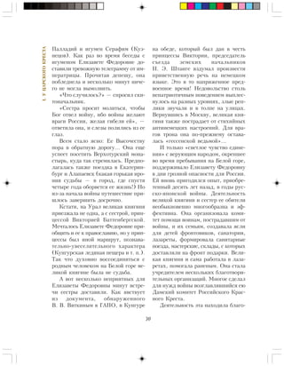 30
I.ÓÖÀÐÑÊÎÃÎÊÐÅÑÒÀ
Ïàëëàäèé è èãóìåí Ñåðàôèì (Êóç-
íåöîâ). Êàê ðàç âî âðåìÿ áåñåäû ñ
èãóìåíîì Åëèçàâåòå Ôåäîðîâíå äî-
ñòàâèëè òðåâîæíóþ òåëåãðàììó îò èì-
ïåðàòðèöû. Ïðî÷èòàâ äåïåøó, îíà
ïîáëåäíåëà è íåñêîëüêî ìèíóò íè÷å-
ãî íå ìîãëà âûìîëâèòü.
«×òî ñëó÷èëîñü?» — ñïðîñèë ñêè-
òîíà÷àëüíèê.
«Ñåñòðà ïðîñèò ìîëèòüñÿ, ÷òîáû
Áîã îòâåë âîéíó, èáî âîéíû æåëàþò
âðàãè Ðîññèè, æåëàÿ ãèáåëè åé», —
îòâåòèëà îíà, è ñëåçû ïîëèëèñü èç åå
ãëàç.
Âñåì ñòàëî ÿñíî: Åå Âûñî÷åñòâó
ïîðà â îáðàòíóþ äîðîãó… Îíà åùå
óñïååò ïîñåòèòü Âåðõîòóðñêèé ìîíà-
ñòûðü, êóäà òàê ñòðåìèëàñü. Ïðåäïî-
ëàãàëàñü òàêæå ïîåçäêà â Åêàòåðèí-
áóðã è Àëàïàåâñê (êàêàÿ ãîðüêàÿ èðî-
íèÿ ñóäüáû — â ãîðîä, ãäå ñïóñòÿ
÷åòûðå ãîäà îáîðâåòñÿ åå æèçíü!) Íî
èç-çà íà÷àëà âîéíû ïóòåøåñòâèå ïðè-
øëîñü çàâåðøèòü äîñðî÷íî.
Êñòàòè, íà Óðàë âåëèêàÿ êíÿãèíÿ
ïðèåçæàëà íå îäíà, à ñ ñåñòðîé, ïðèí-
öåññîé Âèêòîðèåé Áàòòåíáåðãñêîé.
Ìå÷òàëîñü Åëèçàâåòå Ôåäîðîâíå ïðè-
îáùèòü è åå ê ïðàâîñëàâèþ, íî ó ïðèí-
öåññû áûë èíîé ìàðøðóò, ïîçíàâà-
òåëüíî-óâåñåëèòåëüíîãî õàðàêòåðà
(Êóíãóðñêàÿ ëåäÿíàÿ ïåùåðà è ò. ï.).
Òàê ÷òî äóõîâíî âîññîåäèíèòüñÿ ñ
ðîäíûì ÷åëîâåêîì íà Áåëîé ãîðå âå-
ëèêîé êíÿãèíå áûëà íå ñóäüáà.
À âîò íåñêîëüêî íåïðèÿòíûõ äëÿ
Åëèçàâåòû Ôåäîðîâíû ìèíóò âñòðå-
÷è ñåñòðû äîñòàâèëè. Êàê ÿâñòâóåò
èç äîêóìåíòà, îáíàðóæåííîãî
Â. Â. Âÿòêèíûì â ÃÀÏÎ, â Êóíãóðå
íà îáåäå, êîòîðûé áûë äàí â ÷åñòü
ïðèíöåññû Âèêòîðèè, ïðåäñåäàòåëü
ñúåçäà çåìñêèõ íà÷àëüíèêîâ
Í. Ý. Øòàíãå âçäóìàë ïðîèçíåñòè
ïðèâåòñòâåííóþ ðå÷ü íà íåìåöêîì
ÿçûêå. Ýòî â òî íàïðÿæåííîå ïðåä-
âîåííîå âðåìÿ! Íåäîâîëüñòâî ñòîëü
íåïàòðèîòè÷íûì ïîâåäåíèåì âûïëåñ-
íóëîñü íà ðàçíûõ óðîâíÿõ, çëûå ðåï-
ëèêè çâó÷àëè è â òîëïå íà óëèöàõ.
Âåðíóâøèñü â Ìîñêâó, âåëèêàÿ êíÿ-
ãèíÿ òàêæå ïîñòðàäàåò îò ñòèõèéíûõ
àíòèíåìåöêèõ íàñòðîåíèé. Äëÿ âðà-
ãîâ òðîíà îíà ïî-ïðåæíåìó îñòàâà-
ëàñü «ãåññåíñêîé âåäüìîé»…
È òîëüêî «ñâåòëîå ÷óâñòâî åäèíå-
íèÿ» ñ âåðóþùèì íàðîäîì, îêðåïøåå
âî âðåìÿ ïðåáûâàíèÿ íà Áåëîé ãîðå,
ïîääåðæèâàëî Åëèçàâåòó Ôåäîðîâíó
â äíè ãðîçíîé îïàñíîñòè äëÿ Ðîññèè.
Åé âíîâü ïðèãîäèëñÿ îïûò, ïðèîáðå-
òåííûé äåñÿòü ëåò íàçàä, â ãîäû ðóñ-
ñêî-ÿïîíñêîé âîéíû. Äåÿòåëüíîñòü
âåëèêîé êíÿãèíè è ñåñòåð åå îáèòåëè
íåîáûêíîâåííî ìíîãîîáðàçíà è ýô-
ôåêòèâíà. Îíà îðãàíèçîâàëà êîìè-
òåò ïîìîùè âîèíàì, ïîñòðàäàâøèì îò
âîéíû, è èõ ñåìüÿì, ñîçäàâàëà ÿñëè
äëÿ äåòåé ôðîíòîâèêîâ, ñàíàòîðèè,
ëàçàðåòû, ôîðìèðîâàëà ñàíèòàðíûå
ïîåçäà, ìàñòåðñêèå, ñêëàäû, ñ êîòîðûõ
äîñòàâëÿëè íà ôðîíò ïîäàðêè. Âåëè-
êàÿ êíÿãèíÿ è ñàìà ðàáîòàëà â ëàçà-
ðåòàõ, ïîìîãàëà ðàíåíûì. Îíà ñòàëà
ó÷ðåäèòåëåì íåñêîëüêèõ áëàãîòâîðè-
òåëüíûõ îðãàíèçàöèé. Ìíîãîå ñäåëàë
äëÿ íóæä âîéíû âîçãëàâëÿâøèéñÿ åþ
Äàìñêèé êîìèòåò Ðîññèéñêîãî Êðàñ-
íîãî Êðåñòà.
Äåÿòåëüíîñòü ýòà íàõîäèëà áëàãî-
 