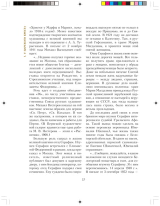 32
I.ÓÖÀÐÑÊÎÃÎÊÐÅÑÒÀ
«Õðèñòîñ ó Ìàðôû è Ìàðèè», íà÷à-
ëî 1910-õ ãîäîâ). Ìåíåå èçâåñòíîå
ïîäòâåðæäåíèå òâîð÷åñêèõ êîíòàêòîâ
õóäîæíèêà ñ âåëèêîé êíÿãèíåé ìû
íàõîäèì â åãî ïåðåïèñêå ñ À. À. Òó-
ðûãèíûì. Â ïèñüìå îò 2 íîÿáðÿ
1911 ãîäà Ìèõàèë Âàñèëüåâè÷ ñîîá-
ùàåò:
«…Íåäàâíî ïîëó÷èë ãîðÿ÷åå âîç-
çâàíèå èç Ìîñêâû, òàì îáðàçîâûâà-
åòñÿ íîâîå îáùåñòâî (ñîñòàâ — äÿãè-
ëåâñêèé ñ äîïîëíåíèåì íåñêîëüêèõ
ìîëîäûõ èìåí ïåðåäâèæíûõ). Âû-
ñòàâêà îòêðîåòñÿ íà Ðîæäåñòâå, â
Ñòðîãàíîâñêîì ó÷èëèùå, ïîä ïîêðî-
âèòåëüñòâîì âåëèêîé êíÿãèíè Åëè-
çàâåòû Ôåäîðîâíû…»
Ðå÷ü èäåò î ñîçäàíèè îáúåäèíå-
íèÿ «36», ïî ÷èñëó ó÷àñòíèêîâ âû-
ñòàâêè, íåïîñðåäñòâåííîãî ïðåäøå-
ñòâåííèêà Ñîþçà ðóññêèõ õóäîæíè-
êîâ. Ìèõàèë Íåñòåðîâ ïîêàçàë íà òîé
âûñòàâêå ýñêèçû îáðàçîâ äëÿ öåðêâè
«Ñâ. Ïåòð», «Ñâ. Íàòàëüÿ». Â òîì
æå íàñòðîåíèè, â êîòîðîì îí èõ ñî-
çäàâàë, áûëè íàïèñàíû è ðàáîòû äëÿ
Ïåðìè. (Â Ïåðìñêîé õóäîæåñòâåí-
íîé ãàëåðåå õðàíèòñÿ åùå îäíà ðàáî-
òà Ì. Â. Íåñòåðîâà — ýñêèç ê «Ðàñ-
ïÿòèþ», 1908.)
Áîëüøóþ ðîëü ñûãðàë â æèçíè
âåëèêîé êíÿãèíè îòåö Ñåðàôèì. Èãó-
ìåí Ñåðàôèì âñòðå÷àëñÿ ñ Åëèçàâå-
òîé Ôåäîðîâíîé è ðàíüøå, êîãäà ïðè-
åçæàë â Ìîñêâó. Ýòîò ìîíàõ è ïè-
ñàòåëü, èçâåñòíûé ðåëèãèîçíûé
ïóáëèöèñò áûë äîïóùåí ê öàðñêîìó
äâîðó, ñ íèì áåñåäîâàë èìïåðàòîð, êî-
òîðîìó îòåö Ñåðàôèì ïîäàðèë ñâîè
ñî÷èíåíèÿ. Åìó ñóæäåíî áûëî ñîïðî-
âîæäàòü âûñîêóþ ãîñòüþ íå òîëüêî â
ïîåçäêå ïî Ïðèêàìüþ, íî è äî Ñâÿ-
òîé çåìëè. Â 1921 ãîäó îí äîñòàâèë
åå îñòàíêè â Ïàëåñòèíó. Òàì, â ðóñ-
ñêîé Ãåôñèìàíèè, â õðàìå Ìàðèè
Ìàãäàëèíû, è õðàíÿòñÿ ìîùè ýòîé
ñâÿòîé æåíùèíû.
Îòåö Ñåðàôèì è æèçíü ñâîþ îêîí-
÷èë âîçëå äîðîãèõ ìîùåé. Âîò òîëü-
êî ïîëó÷èòü ïðàâî ïðèëîæèòüñÿ ê
ðàêå ñ ìîùàìè, ïîìîëèòüñÿ ó îáðàçà
ïðåïîäîáíîìó÷åíèöû áûëî íåïðîñòî.
Äàæå íà íåáîëüøîì ïÿòà÷êå Ñâÿòîé
çåìëè ìåøàëè æèòü íàäóìàííûå áà-
ðüåðû — ìåæäó ëþäüìè, ñòðàíàìè,
öåðêâàìè. Â äóõîâíûå äåëà íàçîé-
ëèâî âìåøèâàëàñü ïîëèòèêà: õðàì
Ìàðèè Ìàãäàëèíû ïðèíàäëåæàë Ðóñ-
ñêîé ïðàâîñëàâíîé çàðóáåæíîé öåð-
êâè, à îòíîøåíèå åå ïàñòûðåé ê âåðó-
þùèì èç ÑÑÑÐ, êàê òîãäà íàçûâà-
ëàñü íàøà ñòðàíà, áûëî âåñüìà è
âåñüìà ïðîõëàäíûì.
Äî ïîñëåäíèõ äíåé ñâîèõ â ýòîì
áðåííîì ìèðå èãóìåí Ñåðàôèì èíòå-
ðåñîâàëñÿ ñóäüáîé Óðàëüñêîãî Àôî-
íà. Òàêîé âûâîä ìîæíî ñäåëàòü íà
îñíîâå ïåðåïèñêè èåðîìîíàõà Þâå-
íàëèÿ (Êèëèíà), ÷üÿ æèçíü òàêæå
ìíîãèå ãîäû áûëà ñâÿçàíà ñ Áåëî-
ãîðñêîé îáèòåëüþ. Â îäíîì èç ïèñåì,
àäðåñîâàííûõ ïåðìñêîé ñõèìîíàõè-
íå Åâñåâèè (Ïîïàòåíêî), Þâåíàëèé
ñïðàøèâàåò:
«…Ñîîáùèòå, ïîæàëóéñòà, â êàêîì
ïîëîæåíèè ïî ñëóõàì íàõîäèòñÿ Áå-
ëîãîðñêèé ìîíàñòûðü è ñêèò, äëÿ ñî-
îáùåíèÿ èãóìåíó Ñåðàôèìó. ß ñ íèì
ïåðåïèñûâàþñü. 14 àïðåëÿ 1948 ã.».
Â ïèñüìå îò 3 ñåíòÿáðÿ 1952 ãîäà —
 