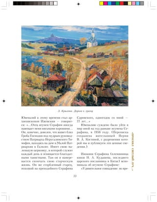 33
«ÏÐÎÑÈßËÑÂÅÒËÛÉËÓ×…»
Þâåíàëèé ê ýòîìó âðåìåíè ñòàë àð-
õèåïèñêîïîì Èæåâñêèì — ãîâîðèò-
ñÿ: «…Îòåö èãóìåí Ñåðàôèì èíîãäà
íàâåùàåò ìåíÿ ïèñüìàìè õîðîøèìè…
Îí, êîíå÷íî, äîâîëåí, ÷òî æèâåò áëèç
Ãðîáà Ãîñïîäíÿ ïîä ìóäðûì ðóêîâîä-
ñòâîì Ïàòðèàðõà Èåðóñàëèìñêîãî Òè-
ìîôåÿ, íàõîäÿñü íà äà÷å â Ìàëîé Ïàò-
ðèàðõèè â Ãàëèëåå. Èìååò ñâîþ ìà-
ëåíüêóþ öåðêîâêó, â êîòîðîé ñëóæèò
êàæäûé äåíü è îñâÿùàåòñÿ áëàãîäàò-
íûìè òàèíñòâàìè. Òàì îí è íàìåðå-
âàåòñÿ ñêîí÷àòü ñâîþ ñòàð÷åñêóþ
æèçíü. Îí æå ñãîðáëåííûé ñòàðåö,
ïîõîæèé íà ïðåïîäîáíîãî Ñåðàôèìà
Ñàðîâñêîãî, îäíîãîäîê ñî ìíîé —
77 ëåò…»
Þâåíàëèþ ñóæäåíî áûëî óéòè â
ìèð èíîé íà ãîä ðàíüøå èãóìåíà Ñå-
ðàôèìà, â 1958 ãîäó. (Ïåðåïèñêà
ñîõðàíåíà æèòåëüíèöåé Ïåðìè
Â. À. Êîñòèíîé, ñ ðàçðåøåíèÿ êîòî-
ðîé ìû è ïóáëèêóåì ýòè öåííûå ñâå-
äåíèÿ.)
Èíîêèíÿ Ñåðàôèìà (ïëåìÿííèöà
êíÿçÿ Í. À. Êóäàøåâà, ïîñëåäíåãî
öàðñêîãî ïîñëàííèêà â Êèòàå) âñïî-
ìèíàëà îá èãóìåíå Ñåðàôèìå:
«Óäèâèòåëüíîå ñîâïàäåíèå: âî âðå-
Ç. Êðûëîâà. Äîðîãà ê õðàìó
 