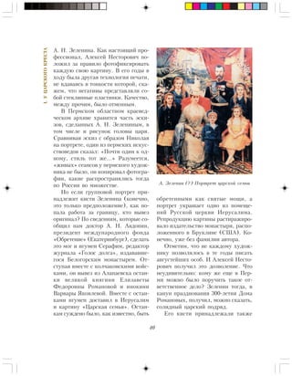 40
I.ÓÖÀÐÑÊÎÃÎÊÐÅÑÒÀ
À. Í. Çåëåíèíà. Êàê íàñòîÿùèé ïðî-
ôåññèîíàë, Àëåêñåé Íåñòîðîâè÷ ïî-
ëîæèë çà ïðàâèëî ôîòîôèêñèðîâàòü
êàæäóþ ñâîþ êàðòèíó. Â åãî ãîäû â
õîäó áûëà äðóãàÿ òåõíîëîãèÿ ïå÷àòè,
íå âäàâàÿñü â òîíêîñòè êîòîðîé, ñêà-
æåì, ÷òî íåãàòèâû ïðåäñòàâëÿëè ñî-
áîé ñòåêëÿííûå ïëàñòèíêè. Êà÷åñòâî,
ìåæäó ïðî÷èì, áûëî îòìåííûì.
Â Ïåðìñêîì îáëàñòíîì êðàåâåä-
÷åñêîì àðõèâå õðàíèòñÿ ÷àñòü ýñêè-
çîâ, ñäåëàííûõ À. Í. Çåëåíèíûì, â
òîì ÷èñëå è ðèñóíîê ãîëîâû öàðÿ.
Ñðàâíèâàÿ ýñêèç ñ îáðàçîì Íèêîëàÿ
íà ïîðòðåòå, îäèí èç ïåðìñêèõ èñêóñ-
ñòâîâåäîâ ñêàçàë: «Ïî÷òè îäèí ê îä-
íîìó, ñòèëü òîò æå…» Ðàçóìååòñÿ,
«æèâûõ» ñåàíñîâ ó ïåðìñêîãî õóäîæ-
íèêà íå áûëî, îí êîïèðîâàë ôîòîãðà-
ôèè, êàêèå ðàñïðîñòðàíÿëèñü òîãäà
ïî Ðîññèè âî ìíîæåñòâå.
Íî åñëè ãðóïïîâîé ïîðòðåò ïðè-
íàäëåæèò êèñòè Çåëåíèíà (êîíå÷íî,
ýòî òîëüêî ïðåäïîëîæåíèå), êàê ïî-
ïàëà ðàáîòà çà ãðàíèöó, êòî âûâåç
îðèãèíàë? Ïî ñâåäåíèÿì, êîòîðûå ñî-
îáùèë íàì äîêòîð À. Í. Àâäîíèí,
ïðåçèäåíò ìåæäóíàðîäíîãî ôîíäà
«Îáðåòåíèå» (Åêàòåðèíáóðã), ñäåëàòü
ýòî ìîã è èãóìåí Ñåðàôèì, ðåäàêòîð
æóðíàëà «Ãîëîñ äîëãà», èçäàâàâøå-
ãîñÿ Áåëîãîðñêèì ìîíàñòûðåì. Îò-
ñòóïàÿ âìåñòå ñ êîë÷àêîâñêèìè âîéñ-
êàìè, îí âûâåç èç Àëàïàåâñêà îñòàí-
êè âåëèêîé êíÿãèíè Åëèçàâåòû
Ôåäîðîâíû Ðîìàíîâîé è èíîêèíè
Âàðâàðû ßêîâëåâîé. Âìåñòå ñ îñòàí-
êàìè èãóìåí äîñòàâèë â Èåðóñàëèì
è êàðòèíó «Öàðñêàÿ ñåìüÿ». Îñòàí-
êàì ñóæäåíî áûëî, êàê èçâåñòíî, áûòü
îáðåòåííûìè êàê ñâÿòûå ìîùè, à
ïîðòðåò óêðàøàåò îäíî èç ïîìåùå-
íèé Ðóññêîé öåðêâè Èåðóñàëèìà.
Ðåïðîäóêöèþ êàðòèíû ðàñòèðàæèðî-
âàëî èçäàòåëüñòâî ìîíàñòûðÿ, ðàñïî-
ëîæåííîãî â Áðóêëèíå (ÑØÀ). Êî-
íå÷íî, óæå áåç ôàìèëèè àâòîðà.
Îòìåòèì, ÷òî íå êàæäîìó õóäîæ-
íèêó ïîçâîëÿëîñü â òå ãîäû ïèñàòü
àâãóñòåéøèõ îñîá. È Àëåêñåé Íåñòî-
ðîâè÷ ïîëó÷èë ýòî äîçâîëåíèå. ×òî
íåóäèâèòåëüíî: êîìó æå åùå â Ïåð-
ìè ìîæíî áûëî ïîðó÷èòü òàêîå îò-
âåòñòâåííîå äåëî? Çåëåíèí òîãäà, â
êàíóí ïðàçäíîâàíèÿ 300-ëåòèÿ Äîìà
Ðîìàíîâûõ, ïîëó÷èë, ìîæíî ñêàçàòü,
ñîëèäíûé öàðñêèé ïîäðÿä.
Åãî êèñòè ïðèíàäëåæàëè òàêæå
À. Çåëåíèí (?) Ïîðòðåò öàðñêîé ñåìüè
 