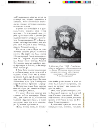 43
ÖÀÐÑÊÈÉÏÎÄÐßÄ
òû Ñòðîãàíîâûõ ñ çàáûòûõ ìîãèë, äà
è òåïåðü îíè, âèäèìî, ïðåáûâàþò â
çàáâåíèè. Íîãè ïîñåòèòåëåé áåçæà-
ëîñòíî ñòèðàþò ïîñëåäíèå ñâåäåíèÿ,
íàäïèñè íà ïëèòàõ…
Ïåðâûì æå ïàðîõîäîì ÿ ñ óäî-
âîëüñòâèåì ïîêèíóë ýòîò ãîðîä
ìåðòâûõ… Íà ñëåäóþùèé äåíü óò-
ðîì ÿ óæå ïîäúåçæàë ê äðåâíåé ðå-
çèäåíöèè ñâÿòîãî Ñòåôàíà, ïðîñâåòè-
òåëÿ Âåëèêîïåðìñêîãî. Óñòü-Âûì çà-
íèìàåò î÷åíü êðàñèâîå ìåñòî, òàì, ãäå
ðåêà Âûì âïàäàåò â ðåêó Âû÷åãäó,
îáðàçóÿ áîëüøîé çàëèâ…»
Íà âúåçäå â ñåëî Èðòà íà ðåêå
Âû÷åãäå Çåëåíèí óâèäåë êàìåííûå
âîðîòà. Íà âåðõó èõ áûëà èêîíà
«Íåðóêîòâîðíûé Ñïàñ», ïèñàííàÿ ñà-
ìèì ñâ. Ñòåôàíîì. Ñôîòîãðàôèðî-
âàë. Ñðàçó ïîñëå ïðèåçäà Àëåêñåé
Íåñòîðîâè÷ íàïèñàë ïîäîáíóþ èêî-
íó (ðàçìåðîì 1,5õ2 ì) äëÿ Áåëîãîð-
ñêîãî ìîíàñòûðÿ.
Â Óñòü-Âûìå îí ñôîòîãðàôèðîâàë
ñ ãðîáíèöû èêîíó òðåõ ñâÿòèòåëåé è
íàäïèñü: «Ëåòà 7115 (1607 ã.) ìåñÿ-
öà èþíÿ â 3 äåíü ïðè Âåëèêîì Ãîñó-
äàðå öàðå è Âåëèêîì Êíÿçå Âàñèëèè
Èîàííîâè÷å âñåÿ Ðóñè Ñàìîäåðæöå
è ïðè Ñâÿòèòåëå Åðìîãåíå Ïàòðèàð-
õå Ìîñêîâñêîì è âñåÿ Ðóñè íàïèñàí
áûë ñåé îáðàç òðåõ ñâÿòèòåëåé Ãåðà-
ñèìà, Ïèòèðèìà, Èîíû».
Ýòó èêîíó Çåëåíèí íàïèñàë äëÿ
ãëàâíîãî ñîáîðà ìîíàñòûðÿ. Êðîìå
òîãî, äëÿ ñêèòà èì áûëè íàïèñàíû
áîëüøîé «Öàðñêèé îáðàç», à òàêæå
ðÿä äðóãèõ èêîí äëÿ âñåãî ìîíàñòû-
ðÿ. Õóäîæíèê ïðèçíàâàëñÿ:
«Êîãäà ÿ ïèøó èêîíó, òî èñïûòû-
âàþ îñîáîå óäîâîëüñòâèå, è åñëè äî
ýòîãî áûëî ïëîõîå íàñòðîåíèå, îíî
ñðàçó æå èñ÷åçàåò, êàê òîëüêî ÿ áå-
ðóñü çà ðàáîòó».
Îí è óìåð, ðàñïèñûâàÿ êóïîë Ñâÿ-
òî-Òðîèöêîé öåðêâè íà Ñëóäñêîé
ãîðå. Ñëó÷èëîñü ýòî âåñíîé 1944-ãî…
Ðÿä èêîí åãî êèñòè äîøëè äî íàøèõ
âðåìåí, â òîì ÷èñëå è îáðàç ñâ. Ñòå-
ôàíà Âåëèêîïåðìñêîãî.
Â ñîâåòñêèå âðåìåíà õóäîæíèê
âûíóæäåí áûë, êîíå÷íî, ñêðûâàòü
Â. Âàñíåöîâ. Ñïàñ (1906). Ðåïðîäóêöèÿ
ïîäàðåíà õóäîæíèêîì «äîñòîóâàæàåìîìó
î. Èàêîâó Øåñòàêîâó, àâòîðó ïåðâîãî
èñòîðè÷åñêîãî î÷åðêà î Áåëîãîðñêîì
ìîíàñòûðå». (Èç êîëëåêöèè
Ã. Ä. Êàíòîðîâè÷à)
 