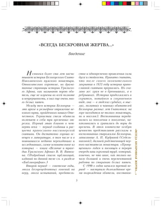 5
«ÂÑÅÃÄÀÁÅÑÊÐÎÂÍÀßÆÅÐÒÂÀ…»
«ВСЕГДА БЕСКРОВНАЯ ЖЕРТВА…»
Введение
Нåìíîãèì áîëåå ñòà ëåò íàñ÷è-
òûâàåò èñòîðèÿ Áåëîãîðñêîãî Ñâÿòî-
Íèêîëàåâñêîãî ìóæñêîãî ìîíàñòûðÿ.
Îòíîñèòåëüíî êîðîòêèå, íî äðàìà-
òè÷íûå ñòðàíèöû èñòîðèè Óðàëüñêî-
ãî Àôîíà, êàê íàçûâàþò ïîðîþ îáè-
òåëü, åùå íå èçó÷åíû âî âñåé ïîëíîòå
è íåïðåðûâíîñòè, â íèõ åùå î÷åíü ìíî-
ãî áåëûõ ïÿòåí.
Ìåæäó òåì èñòîðèÿ Áåëîãîðüÿ —
ýòî ÿðêîå è ðåëüåôíîå îòðàæåíèå âå-
êîâîãî ïóòè, ïðîéäåííîãî íàøèì Îòå-
÷åñòâîì. Òåðíèñòàÿ ñòåçÿ îáèòåëè
âêëþ÷àåò â ñåáÿ òðè âðåìåííûõ îò-
ðåçêà. Ïåðâûé ýòàï äëèíîþ â ÷åò-
âåðòü âåêà — ïåðèîä ñîçäàíèÿ è ðàñ-
öâåòà ïðàâîñëàâíî-ìèññèîíåðñêîé
ñâÿòûíè. Îí äîñòàòî÷íî õîðîøî îñ-
âåùåí â ëèòåðàòóðå, â òîì ÷èñëå è â
ïîÿâèâøèõñÿ íåäàâíî ïåðåèçäàíèÿõ è
èññëåäîâàíèÿõ, ñàìîå îñíîâàòåëüíîå èç
êîòîðûõ — êíèãà «Âåëè÷èå è òðàãå-
äèÿ Óðàëüñêîãî Àôîíà» Â. Â. Âÿòêè-
íà. (Ïîäðîáíûé ñïèñîê ïóáëèêàöèé,
èçäàíèé ïî äàííîé òåìå ñì. â ðàçäåëå
«Áèáëèîãðàôèÿ».)
Âòîðîé ïåðèîä — ñîâåòñêèå ãîäû,
ýïîõà áåñïðåöåäåíòíûõ ãîíåíèé íà
âåðó, ýïîõà èñïûòàíèé, ïðåäàòåëü-
ñòâà è îäíîâðåìåííî ïðîÿâëåíèÿ ñèëû
äóõà è ñòîéêîñòè. Ïðèíÿòî ñ÷èòàòü,
÷òî ïîñëå ñâîåãî îêîí÷àòåëüíîãî
çàêðûòèÿ â 1923 ãîäó èñòîðèÿ ïðàâî-
ñëàâíîé ñâÿòûíè ïðåðâàëàñü. Íî ñêà-
çàíî æå: õðàì íå â áðåâíûøêàõ, à â
ðåáðûøêàõ. Èñòîðèÿ ïðîäîëæàëàñü â
ñêðûòîì, ïîòàéíîì è ñîêðîâåííîì
âèäå, îíà — â ëþäñêèõ ñóäüáàõ, â ìûñ-
ëÿõ, ìîëèòâàõ è ÷àÿíèÿõ îáèòàòåëåé
Áåëîãîðüÿ ðàçíûõ ëåò (íàïîìíèì: íà
ãîðå íàõîäèòñÿ íå òîëüêî ìîíàñòûðü,
íî è ïîñåëîê). Âîñïîìèíàíèÿ ïåðåäà-
âàëèñü èç ïîêîëåíèÿ â ïîêîëåíèå, íà-
êàïëèâàëèñü è õðàíèëèñü äî ïîðû äî
âðåìåíè. Â ýòîì êîíòåêñòå îñîáóþ
öåííîñòü ïðåäñòàâëÿþò ðàññêàçû è
âîñïîìèíàíèÿ ñòàðîæèëîâ Áåëîãîðüÿ,
çàïèñàííûå À. Ï. Êóäðèíîé (Ñåäåëü-
íèêîâîé), äàëüíåé ðîäñòâåííèöåé ïåð-
âîãî íàñòîÿòåëÿ ìîíàñòûðÿ. «Ïðîïó-
ùåííûì» ãîäàì è ïîñâÿùåí â ïåðâóþ
î÷åðåäü íàø ñêðîìíûé òðóä, êîòîðûé,
êîíå÷íî, íå ÷òî èíîå, êàê òîëüêî íà-
÷àëî áîëüøîé è î÷åíü ïåðñïåêòèâíîé
ðàáîòû ïî ñòèðàíèþ áåëûõ ïÿòåí.
Ñ 1990-õ ãîäîâ íà÷àëñÿ òðåòèé ïå-
ðèîä — íàñòóïèëî äîëãîæäàííîå âðå-
ìÿ âîçðîæäåíèÿ îáèòåëè, âîññòàíîâ-
 