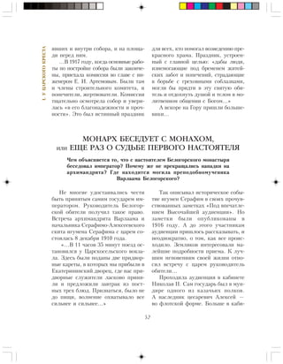 52
I.ÓÖÀÐÑÊÎÃÎÊÐÅÑÒÀ
ÿâøèõ è âíóòðè ñîáîðà, è íà ïëîùà-
äè ïåðåä íèì.
…Â 1917 ãîäó, êîãäà îñíîâíûå ðàáî-
òû ïî ïîñòðîéêå ñîáîðà áûëè çàêîí÷å-
íû, ïðèåõàëà êîìèññèÿ âî ãëàâå ñ èí-
æåíåðîì Å. È. Àðòåìîâûì. Áûëè òàì
è ÷ëåíû ñòðîèòåëüíîãî êîìèòåòà, è
ïîïå÷èòåëè, æåðòâîâàòåëè. Êîìèññèÿ
òùàòåëüíî îñìîòðåëà ñîáîð è óâåðè-
ëàñü «â åãî áëàãîíàäåæíîñòè è ïðî÷-
íîñòè». Ýòî áûë èñòèííûé ïðàçäíèê
Íå ìíîãèå óäîñòàèâàëèñü ÷åñòè
áûòü ïðèíÿòûì ñàìèì ãîñóäàðåì èì-
ïåðàòîðîì. Ðóêîâîäèòåëü Áåëîãîð-
ñêîé îáèòåëè ïîëó÷èë òàêîå ïðàâî.
Âñòðå÷à àðõèìàíäðèòà Âàðëààìà è
íà÷àëüíèêà Ñåðàôèìî-Àëåêñååâñêîãî
ñêèòà èãóìåíà Ñåðàôèìà ñ öàðåì ñî-
ñòîÿëàñü 8 äåêàáðÿ 1910 ãîäà.
«…Â 11 ÷àñîâ 35 ìèíóò ïîåçä îñ-
òàíîâèëñÿ ó Öàðñêîñåëüñêîãî âîêçà-
ëà. Çäåñü áûëè ïîäàíû äâå ïðèäâîð-
íûå êàðåòû, â êîòîðûõ ìû ïðèáûëè â
Åêàòåðèíèíñêèé äâîðåö, ãäå íàñ ïðè-
äâîðíûå ñëóæèòåëè ëàñêîâî ïðèíÿ-
ëè è ïðåäëîæèëè çàâòðàê èç ïîñò-
íûõ òðåõ áëþä. Ïðèçíàòüñÿ, áûëî íå
äî ïèùè, âîëíåíèå îõâàòûâàëî âñå
ñèëüíåå è ñèëüíåå…»
Òàê îïèñûâàë èñòîðè÷åñêîå ñîáû-
òèå èãóìåí Ñåðàôèì â ñâîèõ ïðî÷óâ-
ñòâîâàííûõ çàìåòêàõ «Ïîä âïå÷àòëå-
íèåì Âûñî÷àéøåé àóäèåíöèè». Íî
çàìåòêè áûëè îïóáëèêîâàíû â
1916 ãîäó. À äî ýòîãî ó÷àñòíèêàì
àóäèåíöèè ïðèøëîñü ðàññêàçûâàòü, è
íåîäíîêðàòíî, î òîì, êàê âñå ïðîèñ-
õîäèëî. Çåìëÿêîâ èíòåðåñîâàëè ìà-
ëåéøèå ïîäðîáíîñòè ïðèåìà. Ê ëó÷-
øèì ìãíîâåíèÿì ñâîåé æèçíè îòíî-
ñèë âñòðå÷ó ñ öàðåì ðóêîâîäèòåëü
îáèòåëè…
Ïðîõîäèëà àóäèåíöèÿ â êàáèíåòå
Íèêîëàÿ II. Ñàì ãîñóäàðü áûë â ìóí-
äèðå îäíîãî èç êàçà÷üèõ ïîëêîâ.
À íàñëåäíèê öåñàðåâè÷ Àëåêñåé —
âî ôëîòñêîé ôîðìå. Áîëüøå â êàáè-
МОНАРХ БЕСЕДУЕТ С МОНАХОМ,
ИЛИ ЕЩЕ РАЗ О СУДЬБЕ ПЕРВОГО НАСТОЯТЕЛЯ
×åì îáúÿñíÿåòñÿ òî, ÷òî ñ íàñòîÿòåëåì Áåëîãîðñêîãî ìîíàñòûðÿ
áåñåäîâàë èìïåðàòîð? Ïî÷åìó æå íå ïðåêðàùàëèñü íàïàäêè íà
àðõèìàíäðèòà? Ãäå íàõîäèòñÿ ìîãèëà ïðåïîäîáíîìó÷åíèêà
Âàðëààìà Áåëîãîðñêîãî?
äëÿ âñåõ, êòî ïîìîãàë âîçâåäåíèþ ïðå-
êðàñíîãî õðàìà. Ïðàçäíèê, óñòðîåí-
íûé ñ ãëàâíîé öåëüþ: «äàáû ëþäè,
èçíåìîãàþùèå ïîä áðåìåíåì æèòåé-
ñêèõ çàáîò è ïîïå÷åíèé, ñòðàäàþùèå
â áîðüáå ñ ãðåõîâíûìè ñîáëàçíàìè,
ìîãëè áû ïðèäòè â ýòó ñâÿòóþ îáè-
òåëü è îòäîõíóòü äóøîé è òåëîì â ìî-
ëèòâåííîì îáùåíèè ñ Áîãîì…»
À âñêîðå íà Ãîðó ïðèøëè áîëüøå-
âèêè…
 