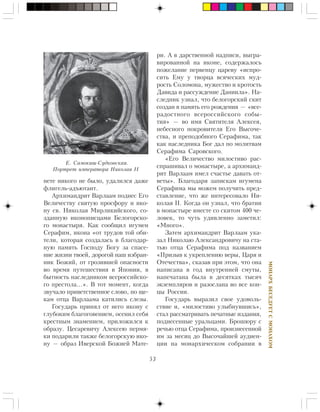 53
ÌÎÍÀÐÕÁÅÑÅÄÓÅÒÑÌÎÍÀÕÎÌ
íåòå íèêîãî íå áûëî, óäàëèëñÿ äàæå
ôëèãåëü-àäúþòàíò.
Àðõèìàíäðèò Âàðëààì ïîäíåñ Åãî
Âåëè÷åñòâó ñâÿòóþ ïðîñôîðó è èêî-
íó ñâ. Íèêîëàÿ Ìèðëèêèéñêîãî, ñî-
çäàííóþ èêîíîïèñöàìè Áåëîãîðñêî-
ãî ìîíàñòûðÿ. Êàê ñîîáùèë èãóìåí
Ñåðàôèì, èêîíà «îò òðóäîâ òîé îáè-
òåëè, êîòîðàÿ ñîçäàëàñü â áëàãîäàð-
íóþ ïàìÿòü Ãîñïîäó Áîãó çà ñïàñå-
íèå æèçíè òâîåé, äîðîãîé íàø èçáðàí-
íèê Áîæèé, îò ãðîçèâøåé îïàñíîñòè
âî âðåìÿ ïóòåøåñòâèÿ â ßïîíèè, â
áûòíîñòü íàñëåäíèêîì âñåðîññèéñêî-
ãî ïðåñòîëà…». Â òîò ìîìåíò, êîãäà
çâó÷àëî ïðèâåòñòâåííîå ñëîâî, ïî ùå-
êàì îòöà Âàðëààìà êàòèëèñü ñëåçû.
Ãîñóäàðü ïðèíÿë îò íåãî èêîíó ñ
ãëóáîêèì áëàãîãîâåíèåì, îñåíèë ñåáÿ
êðåñòíûì çíàìåíèåì, ïðèëîæèëñÿ ê
îáðàçó. Öåñàðåâè÷ó Àëåêñåþ ïåðìÿ-
êè ïîäàðèëè òàêæå áåëîãîðñêóþ èêî-
íó — îáðàç Èâåðñêîé Áîæèåé Ìàòå-
ðè. À â äàðñòâåííîé íàäïèñè, âûãðà-
âèðîâàííîé íà èêîíå, ñîäåðæàëîñü
ïîæåëàíèå ïåðâåíöó öàðåâó «èñïðî-
ñèòü Åìó ó òâîðöà âñÿ÷åñêèõ ìóä-
ðîñòü Ñîëîìîíà, ìóæåñòâî è êðîòîñòü
Äàâèäà è ðàññóæäåíèå Äàíèèëà». Íà-
ñëåäíèê óçíàë, ÷òî áåëîãîðñêèé ñêèò
ñîçäàí â ïàìÿòü åãî ðîæäåíèÿ — «âñå-
ðàäîñòíîãî âñåðîññèéñêîãî ñîáû-
òèÿ» — âî èìÿ Ñâÿòèòåëÿ Àëåêñåÿ,
íåáåñíîãî ïîêðîâèòåëÿ Åãî Âûñî÷å-
ñòâà, è ïðåïîäîáíîãî Ñåðàôèìà, òàê
êàê íàñëåäíèêà Áîã äàë ïî ìîëèòâàì
Ñåðàôèìà Ñàðîâñêîãî.
«Åãî Âåëè÷åñòâî ìèëîñòèâî ðàñ-
ñïðàøèâàë î ìîíàñòûðå, à àðõèìàíä-
ðèò Âàðëààì èìåë ñ÷àñòüå äàâàòü îò-
âåòû». Áëàãîäàðÿ çàïèñêàì èãóìåíà
Ñåðàôèìà ìû ìîæåì ïîëó÷èòü ïðåä-
ñòàâëåíèå, ÷òî æå èíòåðåñîâàëî Íè-
êîëàÿ II. Êîãäà îí óçíàë, ÷òî áðàòèè
â ìîíàñòûðå âìåñòå ñî ñêèòîì 400 ÷å-
ëîâåê, òî ÷óòü óäèâëåííî çàìåòèë:
«Ìíîãî».
Çàòåì àðõèìàíäðèò Âàðëààì óêà-
çàë Íèêîëàþ Àëåêñàíäðîâè÷ó íà ñòà-
òüþ îòöà Ñåðàôèìà ïîä íàçâàíèåì
«Ïðèçûâ ê óêðåïëåíèþ âåðû, Öàðÿ è
Îòå÷åñòâà», ñêàçàâ ïðè ýòîì, ÷òî îíà
íàïèñàíà â ãîä âíóòðåííåé ñìóòû,
íàïå÷àòàíà áûëà â äåñÿòêàõ òûñÿ÷
ýêçåìïëÿðîâ è ðàçîñëàíà âî âñå êîí-
öû Ðîññèè.
Ãîñóäàðü âûðàçèë ñâîå óäîâîëü-
ñòâèå è, «ìèëîñòèâî óëûáíóâøèñü»,
ñòàë ðàññìàòðèâàòü ïå÷àòíûå èçäàíèÿ,
ïîäíåñåííûå óðàëüöàìè. Áðîøþðó ñ
ðå÷üþ îòöà Ñåðàôèìà, ïðîèçíåñåííîé
èì çà ìåñÿö äî Âûñî÷àéøåé àóäèåí-
öèè íà ìîíàðõè÷åñêîì ñîáðàíèè â
Å. Ñàìîêèø-Ñóäêîâñêàÿ.
Ïîðòðåò èìïåðàòîðà Íèêîëàÿ II
 