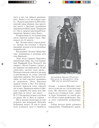 57
ÌÎÍÀÐÕÁÅÑÅÄÓÅÒÑÌÎÍÀÕÎÌ
íîñòü â òîì, êàê çàáðàëè àðõèìàíä-
ðèòà. Çàïèñü â åãî ïîñëóæíîì ñïèñ-
êå: «Áóäó÷è ïðèãëàøåí íà Þãî-Îñî-
êèíñêèé çàâîä îáìàíîì, áûë àðåñòî-
âàí âìåñòå ñ áðàòñêèì äóõîâíèêîì
èåðîìîíàõîì Âÿ÷åñëàâîì. Îòïðàâëåí
â ã. Îñó è, çâåðñêè çàìó÷åííûé áîëü-
øåâèêàìè, áðîøåí â ðåêó Êàìó».
È îïðåäåëåííî òî, ÷òî ïàëà÷è î÷åíü
óìåëî ñïðÿòàëè êîíöû â âîäó. Ïðî-
èçîøëî ýòî 12 àâãóñòà.
Âñå. Áîëüøå íè÷åãî îïðåäåëåííî-
ãî. Äàëüøå ìû âñòóïàåì â îáëàñòü
ïðåäàíèé, äîãàäîê è ïî÷òè æèòèéíûõ
ïîäðîáíîñòåé.
Ðàññêàçûâàåò Ïåëàãåÿ Øåðñòîáè-
òîâà, ïîäâèæíèöà è äóõîâíàÿ äî÷ü
îòöà Âàðëààìà:
«Åùå êîãäà ñòðîèëñÿ Êðåñòîâîç-
äâèæåíñêèé ñîáîð, áûë òàì áëàæåí-
íûé Ïîðôèðèé (èëè Ïëàòîí?). Îí
ãîâîðèë: «Õà-õà! Ñòðîèòå, ñòðîèòå, à
âñå íàïðàñíî, âñå ïðîâàëèòñÿ». È äåé-
ñòâèòåëüíî, íàñòàëî òàêîå âðåìÿ…
Ìîëîäûõ ìîíàõîâ ñòàâèëè â äâà ðÿäà
è ðàññòðåëèâàëè íà ãëàçàõ æèòåëåé
îêðåñòíûõ äåðåâåíü. Êòî ïûòàëñÿ ïî-
äîéòè, èõ òîæå ñòðåëÿëè, çàêàïûâàòü
íå ðàçðåøàëè. Îòöà Âàðëààìà
âûçâàëè âëàñòè â Îñó. Åãî ïûòàëè,
èñòÿçàëè: âûêîëîëè ãëàçà, îòðåçàëè
íîñ è ÿçûê. Ïðèâÿçàëè êàìåíü è ñáðî-
ñèëè â ïðîðóáü (íà ñàìîì äåëå ïðî-
ðóáè áûòü íå ìîãëî: øåë àâãóñò. —
Â. Ã.). Îí õâàòàëñÿ çà êðàÿ, è åãî áèëè
ïî ðóêàì. Íî îò Áîãà íå îòðåêñÿ…
Ïîñëå ðàçãîíà ìîíàñòûðÿ íà ãîðå
óñòðîèëè äîì èíâàëèäîâ. Íà÷àëàñü
áåçáîæíàÿ æèçíü. È êàê-òî ñðåäè
íî÷è óñëûøàëè ãðîì è ñâåðêíóëà
ìîëíèÿ — è ÿâèëñÿ Âàðëààì ñ ïîñî-
õîì è ñòó÷àë èì òàê, ÷òî ìîëíèè ñâåð-
êàëè. Âñå îáèòàòåëè ãîðû â ñòðàõå
âèäåëè ýòî è ñëûøàëè ãîëîñ: «Äîêî-
ëå áóäåò áåççàêîíèå íà ñâÿòîì ìåñ-
òå!» È âñå â ñòðàõå ðàçáåæàëèñü. Ïîñ-
ëå ýòîãî ó÷ðåæäåíèå ðàñôîðìèðî-
âàëè…
Ñåé÷àñ íàñòàëî âðåìÿ äóõîâíîãî
âîçðîæäåíèÿ. Îòêðûâàþòñÿ õðàìû,
Àðõèìàíäðèò Âàðëààì (Êîíîïëåâ).
Ïðîñëàâëåí íà Àðõèåðåéñêîì ñîáîðå
2000 ãîäà êàê ïðåïîäîáíîìó÷åíèê
 