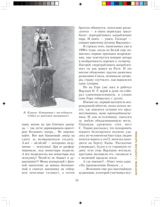 59
ÌÎÍÀÐÕÁÅÑÅÄÓÅÒÑÌÎÍÀÕÎÌ
íàøó æèçíü íà òðè áëàòíûõ àêêîð-
äà — òàê ëåã÷å äèðèæèðîâàòü îðêåñò-
ðîì Áîëüøîãî òåàòðà… Íå ïåðåæè-
âàéòå. Âîò âàì áàíàíîâûé ëèêåð íà
ñäà÷ó çà âîçâðàùåííóþ ãîñäà÷ó.
À âîò — àé-ÿé-ÿé! — íåõîðîøî, íåäó-
øåâíî — ïñèõóøêà! Çðÿ åå ðàñôîð-
ìèðîâàëè, ïîä ìîíàñòûðü ïîäâåëè.
À âîò ïîäâåäåì-êà ìû ìîíàñòûðü ïîä
ïñèõóøêó! ×åãîé-òî íå áûâàåò â äó-
ðàêîâíèêå?! Ôîìà èçóâåðñêèé ñ ôîì-
êîé íàèçãîòîâå äà âàíüêà áåñïàìÿò-
íûé â ñàïîãàõ íàèçíàíêó íà ñîáîð-
íîì ïåïåëèùå ñïëÿøóò, à ïîòîì
áðàòñêè îáíèìóòñÿ, ïîõîòëèâî ðàñöå-
ëóþòñÿ — è îïÿòü âïðèñÿäêó çàêîë-
áàñÿò: ïåðåãðàáëèâàòü íàãðàáëåííîå
ïîðà. È îïÿòü — óïàñè, Ãîñïîäè! —
ñîøüþò íàâîëî÷êó èãóìåíó Âàðëààìó».
Â ñòðîêàõ ýòèõ, íàïèñàííûõ óæå â
1990-å ãîäû, êîãäà íà Áåëîé ãîðå ïî-
ÿâèëèñü ïåðâûå ïðèçíàêè âîçðîæäå-
íèÿ, åùå ÷óâñòâóåòñÿ íåâåðèå àâòîðà
â íåîáðàòèìîñòü ïåðåìåí ê ëó÷øåìó.
Íàñòðîé «ïåðåãðàáëèâàòü íàãðàáëåí-
íîå» îõ êàê æèâó÷ íà Ðóñè. È ýòî
âïîëíå îáúÿñíèìî: êðóãîì äûìèëèñü
ðàçâàëèíû Ñîþçà, âîçíèêàëè çàãîâî-
ðû, ñòðàíó «ïóò÷èëî», êàê âûðàçèëñÿ
îäèí ñàòèðèê.
Íî íà Ãîðå óæå æèë è ðàáîòàë
Âàðëààì II. Ñ âåðîé â äóøå îí ñîáè-
ðàë åäèíîìûøëåííèêîâ, è ñëîâíî
ñàìà Ãîðà ñîáèðàëàñü ñ äóõîì.
Èìåííî îí, ïåðâûé íàñòîÿòåëü âîç-
ðîæäåííîé îáèòåëè, íà÷àë èñêàòü ìå-
ñòî, ãäå ïîêîÿòñÿ îñòàíêè åãî ïðåä-
øåñòâåííèêà, íûíå ïðåïîäîáíîìó÷å-
íèêà. È, êàê çà ñîëîìèíêó, õâàòàëñÿ
çà ëþáóþ îáíàäåæèâàþùóþ âåñòü.
Îäíàæäû óðîæåíåö ýòèõ ìåñò
Ñ. Òþðèí ðàññêàçàë, ÷òî ïîõîðîíèòü
ïåðâîãî áåëîãîðñêîãî èãóìåíà óäà-
ëîñü ïî-÷åëîâå÷åñêè (âñå-òàêè ëþäÿì
õî÷åòñÿ âåðèòü â ýòî!), ìîãèëêà íàõî-
äèòñÿ íà áåðåãó Êàìû. Ðàññêàç÷èê
óòâåðæäàåò, áóäòî â òó ñòðàøíóþ ãî-
äèíó òåëî îòöà Âàðëààìà âñïëûëî,
êðåñòüÿíå âûëîâèëè åãî, îïîçíàëè è
ñ ìîëèòâîé ïðåäàëè çåìëå.
À ãäå èìåííî?.. Îòâåò ïîêà îäèí:
«Íà ïðîèçâîëåíèè Áîæüåì…»
…Âñïîìíèì åùå ðàç âûñî÷àéøóþ
àóäèåíöèþ, â êîòîðîé ó÷àñòâîâàë èãó-
Â. Êëûêîâ. Èìïåðàòîð ñ íàñëåäíèêîì.
(Îäèí èç ïðîåêòîâ ïàìÿòíèêà)
 