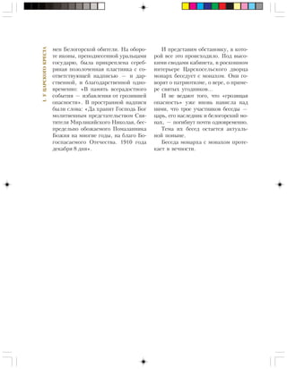 I.ÓÖÀÐÑÊÎÃÎÊÐÅÑÒÀ
ìåí Áåëîãîðñêîé îáèòåëè. Íà îáîðî-
òå èêîíû, ïðåïîäíåñåííîé óðàëüöàìè
ãîñóäàðþ, áûëà ïðèêðåïëåíà ñåðåá-
ðÿíàÿ ïîçîëî÷åííàÿ ïëàñòèíêà ñ ñî-
îòâåòñòâóþùåé íàäïèñüþ — è äàð-
ñòâåííîé, è áëàãîäàðñòâåííîé îäíî-
âðåìåííî: «Â ïàìÿòü âñåðàäîñòíîãî
ñîáûòèÿ — èçáàâëåíèÿ îò ãðîçèâøåé
îïàñíîñòè». Â ïðîñòðàííîé íàäïèñè
áûëè ñëîâà: «Äà õðàíèò Ãîñïîäü Áîã
ìîëèòâåííûì ïðåäñòàòåëüñòâîì Ñâÿ-
òèòåëÿ Ìèðëèêèéñêîãî Íèêîëàÿ, áåñ-
ïðåäåëüíî îáîæàåìîãî Ïîìàçàííèêà
Áîæèÿ íà ìíîãèå ãîäû, íà áëàãî Áî-
ãîñïàñàåìîãî Îòå÷åñòâà. 1910 ãîäà
äåêàáðÿ 8 äíÿ».
È ïðåäñòàâèì îáñòàíîâêó, â êîòî-
ðîé âñå ýòî ïðîèñõîäèëî. Ïîä âûñî-
êèìè ñâîäàìè êàáèíåòà, â ðîñêîøíîì
èíòåðüåðå Öàðñêîñåëüñêîãî äâîðöà
ìîíàðõ áåñåäóåò ñ ìîíàõîì. Îíè ãî-
âîðÿò î ïàòðèîòèçìå, î âåðå, î ïðèìå-
ðå ñâÿòûõ óãîäíèêîâ…
È íå âåäàþò òîãî, ÷òî «ãðîçÿùàÿ
îïàñíîñòü» óæå âíîâü íàâèñëà íàä
íèìè, ÷òî òðîå ó÷àñòíèêîâ áåñåäû —
öàðü, åãî íàñëåäíèê è áåëîãîðñêèé ìî-
íàõ, — ïîãèáíóò ïî÷òè îäíîâðåìåííî.
Òåìà èõ áåñåä îñòàåòñÿ àêòóàëü-
íîé ïîíûíå.
Áåñåäà ìîíàðõà ñ ìîíàõîì ïðîòå-
êàåò â âå÷íîñòè.
 