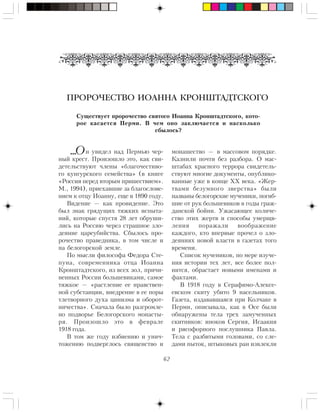 62
ПРОРОЧЕСТВО ИОАННА КРОНШТАДТСКОГО
Ñóùåñòâóåò ïðîðî÷åñòâî ñâÿòîãî Èîàííà Êðîíøòàäòñêîãî, êîòî-
ðîå êàñàåòñÿ Ïåðìè. Â ÷åì îíî çàêëþ÷àåòñÿ è íàñêîëüêî
ñáûëîñü?
í óâèäåë íàä Ïåðìüþ ÷åð-
íûé êðåñò. Ïðîèçîøëî ýòî, êàê ñâè-
äåòåëüñòâóþò ÷ëåíû «áëàãî÷åñòèâî-
ãî êóíãóðñêîãî ñåìåéñòâà» (â êíèãå
«Ðîññèÿ ïåðåä âòîðûì ïðèøåñòâèåì».
Ì., 1994), ïðèåõàâøèå çà áëàãîñëîâå-
íèåì ê îòöó Èîàííó, åùå â 1890 ãîäó.
Âèäåíèå — êàê ïðîâèäåíèå. Ýòî
áûë çíàê ãðÿäóùèõ òÿæêèõ èñïûòà-
íèé, êîòîðûå ñïóñòÿ 28 ëåò îáðóøè-
ëèñü íà Ðîññèþ ÷åðåç ñòðàøíîå çëî-
äåÿíèå öàðåóáèéñòâà. Ñáûëîñü ïðî-
ðî÷åñòâî ïðàâåäíèêà, â òîì ÷èñëå è
íà áåëîãîðñêîé çåìëå.
Ïî ìûñëè ôèëîñîôà Ôåäîðà Ñòå-
ïóíà, ñîâðåìåííèêà îòöà Èîàííà
Êðîíøòàäòñêîãî, èç âñåõ çîë, ïðè÷è-
íåííûõ Ðîññèè áîëüøåâèêàìè, ñàìîå
òÿæêîå — «ðàñòëåíèå åå íðàâñòâåí-
íîé ñóáñòàíöèè, âíåäðåíèå â åå ïîðû
òëåòâîðíîãî äóõà öèíèçìà è îáîðîò-
íè÷åñòâà». Ñíà÷àëà áûëî ðàçãðîìëå-
íî ïîäâîðüå Áåëîãîðñêîãî ìîíàñòû-
ðÿ. Ïðîèçîøëî ýòî â ôåâðàëå
1918 ãîäà.
Â òîì æå ãîäó èçáèåíèþ è óíè÷-
òîæåíèþ ïîäâåðãëîñü ñâÿùåíñòâî è
ìîíàøåñòâî — â ìàññîâîì ïîðÿäêå.
Êàçíèëè ïî÷òè áåç ðàçáîðà. Î ìàñ-
øòàáàõ êðàñíîãî òåððîðà ñâèäåòåëü-
ñòâóþò ìíîãèå äîêóìåíòû, îïóáëèêî-
âàííûå óæå â êîíöå XX âåêà. «Æåð-
òâàìè áåçóìíîãî çâåðñòâà» áûëè
íàçâàíû áåëîãîðñêèå ìó÷åíèêè, ïîãèá-
øèå îò ðóê áîëüøåâèêîâ â ãîäû ãðàæ-
äàíñêîé áîéíè. Óæàñàþùåå êîëè÷å-
ñòâî ýòèõ æåðòâ è ñïîñîáû óìåðùâ-
ëåíèÿ ïîðàæàëè âîîáðàæåíèå
êàæäîãî, êòî âïåðâûå ïðî÷åë î çëî-
äåÿíèÿõ íîâîé âëàñòè â ãàçåòàõ òîãî
âðåìåíè.
Ñïèñîê ìó÷åíèêîâ, ïî ìåðå èçó÷å-
íèÿ èñòîðèè òåõ ëåò, âñå áîëåå ïîë-
íèòñÿ, îáðàñòàåò íîâûìè èìåíàìè è
ôàêòàìè.
Â 1918 ãîäó â Ñåðàôèìî-Àëåêñå-
åâñêîì ñêèòó óáèòî 9 íàñåëüíèêîâ.
Ãàçåòà, èçäàâàâøàÿñÿ ïðè Êîë÷àêå â
Ïåðìè, îïèñûâàëà, êàê â Îñå áûëè
îáíàðóæåíû òåëà òðåõ çàìó÷åííûõ
ñêèòíèêîâ: èíîêîâ Ñåðãèÿ, Èñààêèÿ
è ðÿñîôîðíîãî ïîñëóøíèêà Ïàâëà.
Òåëà ñ ðàçáèòûìè ãîëîâàìè, ñî ñëå-
äàìè ïûòîê, øòûêîâûõ ðàí èçâëåêëè
…О
 