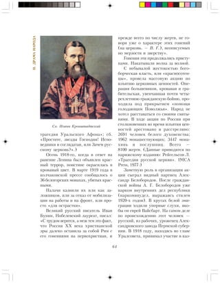 64
II.ÄÐÀÌÀÍÀÐÎÄÀ
òðàãåäèÿ Óðàëüñêîãî Àôîíà»; ñá.
«Ïðîñòèòå, çâåçäû Ãîñïîäíè! Èñïî-
âåäíèêè è ñîãëÿäàòàè, èëè Çà÷åì ðóñ-
ñêîìó öåðêîâü?».)
Îñåíü 1918-ãî, êîãäà â îòâåò íà
ðàíåíèå Ëåíèíà áûë îáúÿâëåí êðàñ-
íûé òåððîð, ïîèñòèíå îêðàñèëàñü â
êðîâàâûé öâåò. Â ìàðòå 1919 ãîäà â
êîë÷àêîâñêîé ïðåññå ñîîáùàëîñü î
36 áåëîãîðñêèõ ìîíàõàõ, óáèòûõ êðàñ-
íûìè.
Ïàëà÷è êàçíèëè èõ èëè êàê çà-
ëîæíèêîâ, èëè çà îòêàç îò ìîáèëèçà-
öèè íà ðàáîòû è íà ôðîíò, èëè ïðî-
ñòî «äëÿ îñòðàñòêè».
Âåëèêèé ðóññêèé ïèñàòåëü Èâàí
Áóíèí, Íîáåëåâñêèé ëàóðåàò, ïèñàë:
«Ñ òðóäîì âåðèòñÿ, à ìåæ òåì ýòî ôàêò,
÷òî Ðîññèÿ ÕÕ âåêà õðèñòèàíñêîé
ýðû äàëåêî îñòàâèëà çà ñîáîé Ðèì ñ
åãî ãîíåíèÿìè íà ïåðâîõðèñòèàí, è
ïðåæäå âñåãî ïî ÷èñëó æåðòâ, íå ãî-
âîðÿ óæå î õàðàêòåðå ýòèõ ãîíåíèé
(íà öåðêîâü. — Â. Ã.), íåîïèñóåìûõ
ïî ìåðçîñòè è çâåðñòâó».
Ãîíåíèÿ ýòè ïðîäîëæàëèñü ïðèñòó-
ïàìè. Íàêàòûâàëè âîëíà çà âîëíîé.
Ñ íåáûâàëîé æåñòîêîñòüþ áîãî-
áîð÷åñêàÿ âëàñòü, èëè «êðàñíîñîòåí-
öû», ïðîâåëà ìàññîâóþ àêöèþ ïî
èçúÿòèþ öåðêîâíûõ öåííîñòåé. Îïå-
ðàöèÿ áîëüøåâèêîâ, êðîâàâàÿ è ãðà-
áèòåëüñêàÿ, óâåí÷àâøàÿ ïî÷òè ÷åòû-
ðåõëåòíþþ ãðàæäàíñêóþ áîéíþ, ïðî-
õîäèëà ïîä ïðèêðûòèåì «ïîìîùè
ãîëîäàþùèì Ïîâîëæüÿ». Íàðîä íå
õîòåë ðàññòàâàòüñÿ ñî ñâîèìè ñâÿòû-
íÿìè. Â õîäå àêöèè ïî Ðîññèè ïðè
ñòîëêíîâåíèÿõ âî âðåìÿ èçúÿòèÿ öåí-
íîñòåé àðåñòîâàíî è ðàññòðåëÿíî:
2691 ÷åëîâåê áåëîãî äóõîâåíñòâà;
1962 ìîíàøåñòâóþùèõ; 3447 ìîíà-
õèíü è ïîñëóøíèö. Âñåãî —
8100 æåðòâ. (Äàííûå ïðèâîäÿòñÿ ïî
ïàðèæñêîìó èçäàíèþ: Ðåéãåëüñîí Ë.
«Òðàãåäèÿ ðóññêîé öåðêâè». IMCA
Press, 1977.)
Çàìåòíóþ ðîëü â îðãàíèçàöèè àê-
öèè ñûãðàë âèäíûé ïàðòèåö Àëåê-
ñàíäð Áåëîáîðîäîâ. Ïîñëå ãðàæäàí-
ñêîé âîéíû À. Ã. Áåëîáîðîäîâ óæå
íàðêîì âíóòðåííèõ äåë ðåñïóáëèêè
(íàðêîìâíóäåë, âûðàæàÿñü ñòèëåì
1920-õ ãîäîâ). Â êðóãàõ áåëîé ýìè-
ãðàöèè õîäèëè óïîðíûå ñëóõè, ÿêî-
áû îí åâðåé Âàéñáàðò. Íà ñàìîì äåëå
ïî ïðîèñõîæäåíèþ ýòîò ÷åëîâåê —
ðóññêèé, èç ðàáî÷èõ, óðîæåíåö Àëåê-
ñàíäðîâñêîãî çàâîäà Ïåðìñêîé ãóáåð-
íèè. Â 1918 ãîäó, íàõîäÿñü âî ãëàâå
Óðàëñîâåòà, ïðèíèìàë ó÷àñòèå â êàç-
Ñâ. Èîàíí Êðîíøòàäòñêèé
 