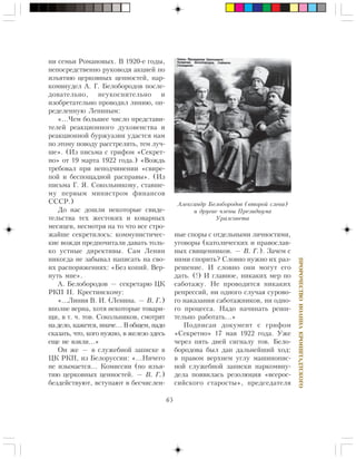 65
ÏÐÎÐÎ×ÅÑÒÂÎÈÎÀÍÍÀÊÐÎÍØÒÀÄÒÑÊÎÃÎ
íè ñåìüè Ðîìàíîâûõ. Â 1920-å ãîäû,
íåïîñðåäñòâåííî ðóêîâîäÿ àêöèåé ïî
èçúÿòèþ öåðêîâíûõ öåííîñòåé, íàð-
êîìâíóäåë À. Ã. Áåëîáîðîäîâ ïîñëå-
äîâàòåëüíî, íåóêîñíèòåëüíî è
èçîáðåòàòåëüíî ïðîâîäèë ëèíèþ, îï-
ðåäåëåííóþ Ëåíèíûì:
«…×åì áîëüøåå ÷èñëî ïðåäñòàâè-
òåëåé ðåàêöèîííîãî äóõîâåíñòâà è
ðåàêöèîííîé áóðæóàçèè óäàñòñÿ íàì
ïî ýòîìó ïîâîäó ðàññòðåëÿòü, òåì ëó÷-
øå». (Èç ïèñüìà ñ ãðèôîì «Ñåêðåò-
íî» îò 19 ìàðòà 1922 ãîäà.) «Âîæäü
òðåáîâàë ïðè íåïîä÷èíåíèè «ñâèðå-
ïîé è áåñïîùàäíîé ðàñïðàâû». (Èç
ïèñüìà Ã. ß. Ñîêîëüíèêîâó, ñòàâøå-
ìó ïåðâûì ìèíèñòðîì ôèíàíñîâ
ÑÑÑÐ.)
Äî íàñ äîøëè íåêîòîðûå ñâèäå-
òåëüñòâà òåõ æåñòîêèõ è êîâàðíûõ
ìåñÿöåâ, íåñìîòðÿ íà òî ÷òî âñå ñòðî-
æàéøå ñåêðåòèëîñü: êîììóíèñòè÷åñ-
êèå âîæäè ïðåäïî÷èòàëè äàâàòü òîëü-
êî óñòíûå äèðåêòèâû. Ñàì Ëåíèí
íèêîãäà íå çàáûâàë íàïèñàòü íà ñâî-
èõ ðàñïîðÿæåíèÿõ: «Áåç êîïèé. Âåð-
íóòü ìíå».
À. Áåëîáîðîäîâ — ñåêðåòàðþ ÖÊ
ÐÊÏ Í. Êðåñòèíñêîìó:
«…Ëèíèÿ Â. È. (Ëåíèíà. — Â. Ã.)
âïîëíå âåðíà, õîòÿ íåêîòîðûå òîâàðè-
ùè, â ò. ÷. òîâ. Ñîêîëüíèêîâ, ñìîòðÿò
íà äåëî, êàæåòñÿ, èíà÷å… Â îáùåì, íàäî
ñêàçàòü, ÷òî, êîãî íóæíî, â æåëåçî çäåñü
åùå íå âçÿëè…»
Îí æå — â ñëóæåáíîé çàïèñêå â
ÖÊ ÐÊÏ, èç Áåëîðóññèè: «…Íè÷åãî
íå èçûìàåòñÿ… Êîìèññèè (ïî èçúÿ-
òèþ öåðêîâíûõ öåííîñòåé. — Â. Ã.)
áåçäåéñòâóþò, âñòóïàþò â áåñ÷èñëåí-
íûå ñïîðû ñ îòäåëüíûìè ëè÷íîñòÿìè,
óãîâîðû (êàòîëè÷åñêèõ è ïðàâîñëàâ-
íûõ ñâÿùåííèêîâ. — Â. Ã.). Çà÷åì ñ
íèìè ñïîðèòü? Ñëîâíî íóæíî èõ ðàç-
ðåøåíèå. È ñëîâíî îíè ìîãóò åãî
äàòü. (!) È ãëàâíîå, íèêàêèõ ìåð ïî
ñàáîòàæó. Íå ïðîâîäèòñÿ íèêàêèõ
ðåïðåññèé, íè îäíîãî ñëó÷àÿ ñóðîâî-
ãî íàêàçàíèÿ ñàáîòàæíèêîâ, íè îäíî-
ãî ïðîöåññà. Íàäî íà÷èíàòü ðåøè-
òåëüíî ðàáîòàòü…»
Ïîäïèñàí äîêóìåíò ñ ãðèôîì
«Ñåêðåòíî» 17 ìàÿ 1922 ãîäà. Óæå
÷åðåç ïÿòü äíåé ñèãíàëó òîâ. Áåëî-
áîðîäîâà áûë äàí äàëüíåéøèé õîä:
â ïðàâîì âåðõíåì óãëó ìàøèíîïèñ-
íîé ñëóæåáíîé çàïèñêè íàðêîìâíó-
äåëà ïîÿâèëàñü ðåçîëþöèÿ «âñåðîñ-
ñèéñêîãî ñòàðîñòû», ïðåäñåäàòåëÿ
Àëåêñàíäð Áåëîáîðîäîâ (âòîðîé ñëåâà)
è äðóãèå ÷ëåíû Ïðåçèäèóìà
Óðàëñîâåòà
 