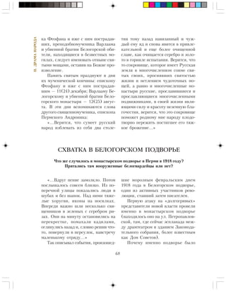 68
II.ÄÐÀÌÀÍÀÐÎÄÀ
êà Ôåîôàíà è èæå ñ íèì ïîñòðàäàâ-
øèõ, ïðåïîäîáíîìó÷åíèêà Âàðëààìà
è óáèåííîé áðàòèè Áåëîãîðñêîé îáè-
òåëè, íàõîäÿùèåñÿ â áåçâåñòíûõ ìî-
ãèëàõ, ñëåäóåò èìåíîâàòü îòíûíå ñâÿ-
òûìè ìîùàìè, îñòàâèâ íà Áîæèå ïðî-
èçâîëåíèå.
Ïàìÿòü ñâÿòûì ïðàçäíóþò â äíè
èõ ìó÷åíè÷åñêîé êîí÷èíû: åïèñêîïó
Ôåîôàíó è èæå ñ íèì ïîñòðàäàâ-
øèì — 11(24) äåêàáðÿ; Âàðëààìó Áå-
ëîãîðñêîìó è óáèåííîé áðàòèè Áåëî-
ãîðñêîãî ìîíàñòûðÿ — 12(25) àâãóñ-
òà. Â ýòè äíè âñïîìèíàþòñÿ ñëîâà
äðóãîãî ñâÿùåííîìó÷åíèêà, åïèñêîïà
Ïåðìñêîãî Àíäðîíèêà:
«…Âåðèòñÿ, ÷òî ñóìååò ðóññêèé
íàðîä èçáëåâàòü èç ñåáÿ äâà ñòîëå-
òèÿ òîìó íàçàä íàâÿçàííûé è ÷óæ-
äûé åìó ÿä è ñíîâà ÿâèòñÿ â ïðèâëå-
êàòåëüíîé è åùå áîëåå î÷èùåííîé
ñëàâå, êàê î÷èùàåòñÿ ñåðåáðî è çîëî-
òî â ãîðíèëå èñïûòàíèÿ. Âåðèòñÿ, ÷òî
òî ñîêðîâèùå, êîòîðîå èìååò Ðóññêàÿ
çåìëÿ â ìíîãî÷èñëåííîì ñîíìå ñâÿ-
òûõ ñâîèõ, ïðîñèÿâøèõ ñâÿòîñòüþ
æèçíè è íåòëåíèåì ÷óäîòî÷íûõ ìî-
ùåé, à ðàâíî è ìíîãî÷èñëåííûå ìî-
íàñòûðè ðóññêèå, ïðîñëàâèâøèåñÿ è
ïðîñëàâëÿþùèåñÿ ìíîãî÷èñëåííûìè
ïîäâèæíèêàìè, â ñâîåé æèçíè ÿâëÿ-
þùèìè ñèëó è êðàñîòó íåçåìíóþ áëà-
ãî÷åñòèÿ, âåðèòñÿ, ÷òî ýòî ñîêðîâèùå
ïîìîæåò ðîäíîìó ìíå íàðîäó ïëîäî-
òâîðíî ïåðåæèòü ïîñòèãøåå åãî òÿæ-
êîå áðîæåíèå…»
«…Âäðóã ïåíèå çàìîëêëî. Ïîòîì
ïîñëûøàëîñü ñîâñåì áëèçêî. Èç ïî-
ïåðå÷íîé óëèöû ïîêàçàëèñü ëþäè â
øóáàõ è áåç øàïîê. Íàä íèìè òÿæå-
ëûå õîðóãâè, èêîíû íà íîñèëêàõ.
Âïåðåäè âàæíî øëè íåñêîëüêî ñâÿ-
ùåííèêîâ â çåëåíûõ ñ ñåðåáðîì ðè-
çàõ. Îíè íà ìèíóòó îñòàíîâèëèñü íà
ïåðåêðåñòêå, ïîìàõàëè êàäèëàìè,
îãëÿíóëèñü íàçàä è, ñëîâíî ðåøèâ ÷òî-
òî, ïîâåðíóëè â ïåðåóëîê, íàâñòðå÷ó
ìàëåíüêîìó îòðÿäó…»
Òàê îïèñûâàë ñîáûòèÿ, ïðîèçîøåä-
СХВАТКА В БЕЛОГОРСКОМ ПОДВОРЬЕ
×òî æå ñëó÷èëîñü â ìîíàñòûðñêîì ïîäâîðüå â Ïåðìè â 1918 ãîäó?
Ïðÿòàëèñü òàì âîîðóæåííûå áåëîãâàðäåéöû èëè íåò?
øèå ìîðîçíûì ôåâðàëüñêèì äíåì
1918 ãîäà â Áåëîãîðñêîì ïîäâîðüå,
îäèí èç àêòèâíûõ ó÷àñòíèêîâ ðåâî-
ëþöèè, ñòàâøèé çàòåì ïèñàòåëåì.
Ïåðâóþ àòàêó íà «äîëãîãðèâûõ»
ïðåäñòàâèòåëè íîâîé âëàñòè ïðîâåëè
èìåííî â ìîíàñòûðñêîì ïîäâîðüå
(íàõîäèëîñü îíî íà óë. Ïåòðîïàâëîâ-
ñêîé, òàì, ãäå ñåé÷àñ ýñïëàíàäà ìåæ-
äó äðàìòåàòðîì è çäàíèåì Çàêîíîäà-
òåëüíîãî ñîáðàíèÿ, áîëåå èçâåñòíûì
êàê Äîì Ñîâåòîâ).
Ïî÷åìó èìåííî ïîäâîðüå áûëî
 