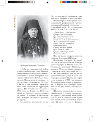 72
II.ÄÐÀÌÀÍÀÐÎÄÀ
…Ñîáûòèÿ ãðàæäàíñêîé âîéíû
ñëîâíî ïðèáëèçèëèñü ê íàì. Îíè ñòà-
íîâÿòñÿ ïîíÿòíåå íà ôîíå òðåâîæíûõ
ñîîáùåíèé î íîâîì îáîñòðåíèè êîí-
ôëèêòà íà Áëèæíåì Âîñòîêå, â Èåðó-
ñàëèìå. Ïîâòîðÿåòñÿ, â ïðèíöèïå, òà
æå ñèòóàöèÿ, ÷òî âîçíèêëà â 1918 ãîäó
â Áåëîãîðñêîì ïîäâîðüå: âîîðóæåí-
íûå ëþäè ïðîíèêëè íà òåððèòîðèþ
õðàìà. Íî èçðàèëüñêèå ñîëäàòû â
2001 ãîäó îò Ðîæäåñòâà Õðèñòîâà
îãîíü ïî Áîæüåìó äîìó îòêðûâàòü
íå ñòàëè. Â îòëè÷èå îò áîëüøåâè-
êîâ, êîòîðûå ïîäâåðãëè ïîäâîðüå
ðàçãðîìó…
Íàì îñòàåòñÿ óñòàíîâèòü: êòî æå
áûë òàê íåóãîäåí áîëüøåâèêàì, ïðî-
òèâ êîãî ïðèìåíèëè îíè îðóæèå?
Â ÷èñëå ïåðâûõ ïàë æåðòâîé áîëü-
øåâèñòñêîé ðåïðåññèâíîé ìàøèíû
èåðîäèàêîí Åâôèìèé (Êîðîòêîâ) —
áåëîãîðñêèé ïîýò. Â ñòèõîòâîðåíèè
«Ãîëîñ äîëãà» (1914) îí ïèñàë:
…Ãîëîñ äîëãà — ýòî ñîâåñòü,
Ñëóøàòü ìû åãî äîëæíû,
Êàê áîæåñòâåííóþ ïîâåñòü
Èëü ïðåäàíüå ñòàðèíû.
Êòî á òû íè áûë, áðàò-÷èòàòåëü,
Íî â æèòåéñêîé çëîé áîðüáå
Áåðåãè, ÷òî äàë Ñîçäàòåëü
Â íàçèäàíèå òåáå.
Ñ þíûõ ëåò è äî ìîãèëû
Ãîëîñ äîëãà íå ãëóøè:
Â íåì è ìîùü òâîÿ, è ñèëà,
È ñïàñåíèå äóøè!..
Ïîýò çàñòðåëåí âî âðåìÿ àòàêè íà
ïîäâîðüå 9 ôåâðàëÿ 1918 ãîäà.
Èåðîìîíàõ Ãðèãîðèé (×åñòèêîâ)
áûë ïîñëåäíèì íàñòîÿòåëåì Áåëîãîð-
ñêîãî ïîäâîðüÿ â Ïåðìè. Ñòàâ ïî-
ñëóøíèêîì ìîíàñòûðÿ â 1896 ãîäó, â
âîçðàñòå 22 ëåò, îí íà÷àë ñîâåðøåí-
ñòâîâàòüñÿ «ïî ìóçûêàëüíîé ÷àñòè»:
â 1902 ãîäó ïîñòóïèë ó÷èòüñÿ íà íà-
ðîäíî-ïåâ÷åñêèå êóðñû. Ñïóñòÿ äâà
ãîäà àðõèìàíäðèò Âàðëààì ïîñòðèã
åãî â ìîíàõè, à â 1907 ãîäó åïèñêîï
Íèêàíîð ðóêîïîëîæèë â èåðîìîíà-
õè. Â Ïåðìè îòåö Ãðèãîðèé îêîí-
÷èë òàêæå òðåõëåòíþþ ïàñòûðñêóþ
øêîëó.
Â Áåëîãîðñêîì ïîäâîðüå îí èñïîë-
íÿë îáÿçàííîñòè ðåãåíòà, îäíîâðåìåí-
íî çàìåùàÿ ñâÿùåííèêà, à ïîñëåäíèé
ãîä, òî åñòü â ñàìîå òÿæåëîå âðåìÿ
èñïûòàíèé, áûë íàñòîÿòåëåì ïîäâî-
ðüÿ. 22 ãîäà ñïóñòÿ, â ôåâðàëå
Èåðîìîíàõ Ãðèãîðèé (×åñòèêîâ)
 