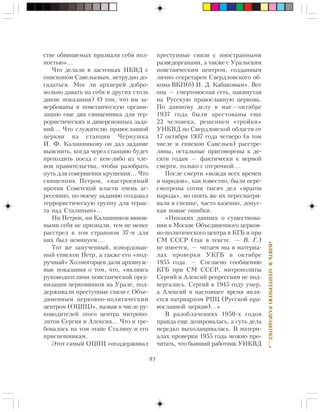 81
«ÂÇßÒÜÂÀÃÅÍÒÓÐÍÓÞÐÀÇÐÀÁÎÒÊÓ…»
ñòâå îáâèíÿåìûõ ïðèçíàëè ñåáÿ ïîë-
íîñòüþ»…
×òî äåëàëè â çàñòåíêàõ ÍÊÂÄ ñ
åïèñêîïîì Ñàâåëüåâûì, íåòðóäíî äî-
ãàäàòüñÿ. Ìîã ëè àðõèåðåé äîáðî-
âîëüíî äàâàòü íà ñåáÿ è äðóãèõ ñòîëü
äèêèå ïîêàçàíèÿ? Î òîì, ÷òî èì çà-
âåðáîâàíû â ïîâñòàí÷åñêóþ îðãàíè-
çàöèþ åùå äâà ñâÿùåííèêà äëÿ òåð-
ðîðèñòè÷åñêèõ è äèâåðñèîííûõ çàäà-
íèé… ×òî ñëóæèòåëþ ïðàâîñëàâíîé
öåðêâè íà ñòàíöèè ×åðíóøêà
È. Ô. Êàëàøíèêîâó îí äàë çàäàíèå
âûÿñíèòü, êîãäà ÷åðåç ñòàíöèþ áóäåò
ïðîõîäèòü ïîåçä ñ êåì-ëèáî èç ÷ëå-
íîâ ïðàâèòåëüñòâà, ÷òîáû ðàçîáðàòü
ïóòü äëÿ ñîâåðøåíèÿ êðóøåíèÿ… ×òî
ñâÿùåííèê Ïåòðîâ, «íàñòðîåííûé
ïðîòèâ Ñîâåòñêîé âëàñòè î÷åíü àã-
ðåññèâíî, ïî ìîåìó çàäàíèþ ñîçäàâàë
òåððîðèñòè÷åñêóþ ãðóïïó äëÿ òåðàê-
òà íàä Ñòàëèíûì»…
Íè Ïåòðîâ, íè Êàëàøíèêîâ âèíîâ-
íûìè ñåáÿ íå ïðèçíàëè, òåì íå ìåíåå
ðàññòðåë â òîì ñòðàøíîì 37-ì äëÿ
íèõ áûë íåìèíóåì….
Òîò æå çàìó÷åííûé, èçìîðäîâàí-
íûé åïèñêîï Ïåòð, à òàêæå åãî «ïîä-
ðó÷íûé» Õîëìîãîðöåâ äàëè àðõèíóæ-
íûå ïîêàçàíèÿ î òîì, ÷òî, «ÿâëÿÿñü
ðóêîâîäèòåëÿìè ïîâñòàí÷åñêîé îðãà-
íèçàöèè öåðêîâíèêîâ íà Óðàëå, ïîä-
äåðæèâàëè ïðåñòóïíûå ñâÿçè ñ Îáúå-
äèíåííûì öåðêîâíî-ïîëèòè÷åñêèì
öåíòðîì (ÎÖÏÖ)», íàçâàâ â ÷èñëå ðó-
êîâîäèòåëåé ýòîãî öåíòðà ìèòðîïî-
ëèòîâ Ñåðãèÿ è Àëåêñèÿ… ×òî è òðå-
áîâàëîñü íà òîì ýòàïå Ñòàëèíó è åãî
ïðèñïåøíèêàì.
Ýòîò ñàìûé ÎÖÏÖ «ïîääåðæèâàë
ïðåñòóïíûå ñâÿçè ñ èíîñòðàííûìè
ðàçâåäîðãàíàìè, à òàêæå ñ Óðàëüñêèì
ïîâñòàí÷åñêèì öåíòðîì, ñîçäàííûì
ëè÷íî ñåêðåòàðåì Ñâåðäëîâñêîãî îá-
êîìà ÂÊÏ(á) È. Ä. Êàáàêîâûì». Âîò
îíà — ñìåðòîíîñíàÿ ñåòü, íàêèíóòàÿ
íà Ðóññêóþ ïðàâîñëàâíóþ öåðêîâü.
Ïî äàííîìó äåëó â ìàå—îêòÿáðå
1937 ãîäà áûëè àðåñòîâàíû åùå
22 ÷åëîâåêà, ðåøåíèåì «òðîéêè»
ÓÍÊÂÄ ïî Ñâåðäëîâñêîé îáëàñòè îò
17 îêòÿáðÿ 1937 ãîäà ÷åòâåðî (â òîì
÷èñëå è åïèñêîï Ñàâåëüåâ) ðàññòðå-
ëÿíû, îñòàëüíûå ïðèãîâîðåíû ê äå-
ñÿòè ãîäàì — ôàêòè÷åñêè ê âåðíîé
ñìåðòè, òîëüêî ñ îòñðî÷êîé…
Ïîñëå ñìåðòè «âîæäÿ âñåõ âðåìåí
è íàðîäîâ», êàê èçâåñòíî, áûëè ïåðå-
ñìîòðåíû ñîòíè òûñÿ÷ äåë «âðàãîâ
íàðîäà», íî îïÿòü æå èõ ïåðåñìàòðè-
âàëè â ñïåøêå, ÷àñòî êàçåííî, äîïóñ-
êàÿ íîâûå îøèáêè.
«Íèêàêèõ äàííûõ î ñóùåñòâîâà-
íèè â Ìîñêâå Îáúåäèíåííîãî öåðêîâ-
íî-ïîëèòè÷åñêîãî öåíòðà â ÊÃÁ è ïðè
ÑÌ ÑÑÑÐ (òàê â òåêñòå. — Â. Ã.)
íå èìååòñÿ, — ÷èòàåì ìû â ìàòåðèà-
ëàõ ïðîâåðêè ÓÊÃÁ â îêòÿáðå
1955 ãîäà. — Ñîãëàñíî ñîîáùåíèþ
ÊÃÁ ïðè ÑÌ ÑÑÑÐ, ìèòðîïîëèòû
Ñåðãèé è Àëåêñèé ðåïðåññèÿì íå ïîä-
âåðãàëèñü. Ñåðãèé â 1945 ãîäó óìåð,
à Àëåêñèé â íàñòîÿùåå âðåìÿ ÿâëÿ-
åòñÿ ïàòðèàðõîì ÐÏÖ (Ðóññêîé ïðà-
âîñëàâíîé öåðêâè)…»
Â ðàçîáëà÷åíèÿõ 1950-õ ãîäîâ
ïðàâäà åùå äîçèðîâàëàñü, à ñóòü äåëà
íåðåäêî âûõîëàùèâàëàñü. Â ìàòåðè-
àëàõ ïðîâåðêè 1955 ãîäà ìîæíî ïðî-
÷èòàòü, ÷òî áûâøèé ðàáîòíèê ÓÍÊÂÄ
 